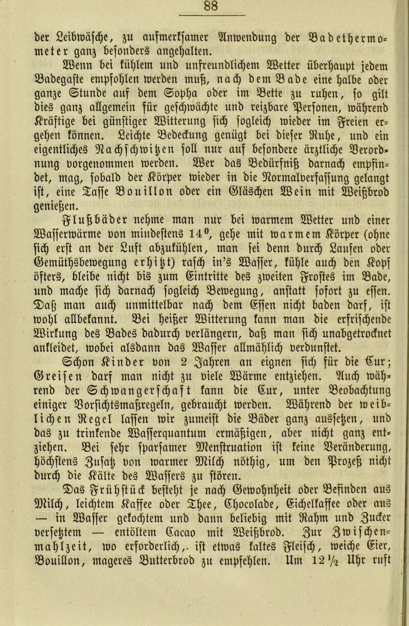 ber Seibttmfdje, 511 aufmerffamer Slnwenbung ber 33abethermo* meter ganj befonberS ange^atten. 28enn bet füttern unb unfreunblidjem SÖetter überhaupt jebem 33abegafte empfohlen Werben mufj, nad) bem 33abe eine ^aXbe ober ganje 6tunbe auf bem ©ophu ober im 53ette 3U ruhen, fo gilt bieS ganj allgemein für gefdjwächte unb reizbare 3ßerfonen, währenb kräftige bei günftiger SOßitterung fid) fogleid) mieber im freien er= gehen fönnen. Seifte 33ebedung genügt bei biefer !Rub)e, unb ein eigentliche^ 9Zadjfdjwiijen fod nur auf befonbere ältliche 33erorb* nung oorgenomtnen werben. Sßer baS 33ebürfnif5 barnad) ernpfin* bet, mag, fobalb ber Körper wieber in bie Dformalüerfaffung gelangt ift, eine Saffe SBouillon ober ein (Gläschen Sßein mit Söeifjbrob genießen. ftlufjbäbet nehme man nur bei warmem SBetter unb einer SBafferwärmc oon miitbefienS 14°, gefje mit warmem Körper (ohne fich crft an ber Suft abjufühlen, man fei benn burd) Saufen ober (Gemütsbewegung e rh i i t) rafd) itt’S SBaffer, fühle aud) ben $opf öfters, bleibe nicht bis jum Eintritte beS ^weiten $rofteS im 33abe, unb madje fich barnad) fogleidj Bewegung, anftatt fofort 31t effen. $£)a§ man aud) unmittelbar nad) bem Sffen nicht haben barf, ift wol)t adbefannt. 33ei fw^r ^Bitterung fann man bie erfrif^enbe SBirfung beS 33abeS baburd) oerlängern, bajj man fich unabgetrodnet anfleibet, wobei alSbanrt baS SBaffer aümählid) oerbunftet. ©djon $inber oon 2 fahren an e^Önen ft<h für bie Sur; ©reifen barf man nicht 311 üiele 3£ärme entziehen. 3lud) mäh* renb ber Sd)mangerfchaft fann bie Sur, unter ^Beobachtung einiger SßorfichtSma^regetn, gebraudjt werben. SBälirenb ber meib* Iichen Siegel Xaffen wir jumeift bie 33äber ganj auSfcjjen, unb baS ju trinfenbe Sßafferquantum ermäßigen, aber nicht ganj ent* giehen. 33ei fehr fparfamer 9J?enfiruation ift feine 33eränberung, höchftenS 3ufa| oon warmer Wild) nöthig, um ben ^rojejj nidjt burch bie $älte beS 3BafferS 311 ftören. 2)aS ^rül;ftücf beftel)t je nad) (Gewohnheit ober 33efinben aus ÜDHldj, leichtem Kaffee ober ^hee/ Shocolabe, Sidjelfaffee ober ans — in Söaffer geföntem unb bann beliebig mit dtahm unb 3uder oerfejjtem — entöltem Sacao mit SBei^brob. 3ur 3*oif<heo= mahfseit, wo erforberlid),. ift etwas falteS $leifd), weiche Ster, 33ouitton, mageres iöntterbrob 31t empfehlen. Um 12'/2 Uhr ruft