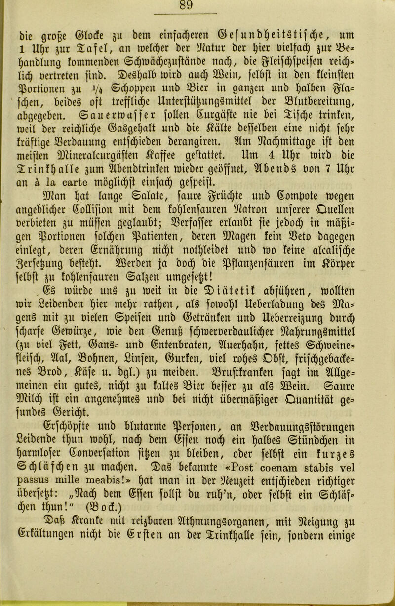 bie große ©lode ju bem einfacheren ©efunbheitStifche, um 1 Uhr jur £afel, au melier bcr Statur ber ^ier oielfad; jur 58e* hanblung fotnmenben ©djmädjCäuftänbe nad), bie $leif<hfpeifen reid;* Iidj oertreten finb. ©eSljalb Wirb auch 2Beiit, felbft in ben fleinften Portionen ju 1/4 ©d;of)pen unb 58ier in ganzen itnb falben §la= fdjen, beibeS oft treffliche UnterftüßungSmittel ber S3Intbereitung, abgegeben, ©auermaffer foden Eurgäfte nie bei Stifte trinfen, meil ber reid;Iid)e ©aSgeljalt nnb bie $älte beffeXben eine nid^t feX;r fräftige Verbauung entfliehen berangiren. Nm Nachmittage ift ben meiften Ntineralcurgöften Kaffee geftattet. Um 4 Uf;r mirb bie 3:rinf§aIXe jum Nbenbtrinfen toieber geöffnet, NbenbS oott 7 Uhr an ä la carte möglichft einfad; gereift. 9Nan h^i lange ©alate, faure $rüd;te unb Eomßote toegen angeblicher EoIIifion mit bem fohlenfauren Natron unferer Quellen oerbieten jn müffen geglaubt; SSerfaffer erlaubt fie jebod) in mäßi= gen Portionen folgen Patienten, beren Ntagen fein 58eto bagegen einfegt, beren Ernährung nicht not^teibet nnb mo feine alcalifdje 3erfe|ung befielt. Söerben ja bod; bie ^ßftanäenfänren im Körper felbft ju fohlenfauren Salden umgefejt! .ES mürbe uns jn weit in bie Qiätetif abführen, wollten mir Seibenben hier mehr rathen, als fomohl Ueberlabung beS 9Na- genS mit jn oielen ©peifen unb ©etränfen nnb Ueberreijung bnreh jdjarfe ©emürje, mie ben ©enuß fdjmerüerbaulicher Nahrungsmittel (ju oiel gett, ©an§* unb Entenbraten, Nuerhafjn, fettes ©chmeine^ fleifdj, Nal, lohnen, Sinfen, ©nrfen, oiel roßeS Qbft, frifchgebade* neS 53rob, $äfe u. bgl.) jn meiben. 58ruftfranfen fagt im Mge= meinen ein gutes, nicht ju falteS Siet beffer ju als SBein. ©aure Ntilch ift ein angenehmes unb bei nicht übermäßiger Quantität ge= funbeS ©ericht. Erfchöpfte unb blutarme Sßerfonen, an SBerbauungSftörungen Seibenbe tßun moßl, nach bem Eff eit noch ein halbes ©tünbdjen in harmtofer Eonoerfation fijen ju bleiben, ober felbft ein furjeS ©(hläfchen i$u machen. QaS befannte «Post coenam stabis vel passus mille meabis!» hat man in ber Neuheit entfehieben riditiger überfeßt: „Nach bem Effen follft bu ruß’n, ober felbft ein ©d)täf* d;en thun! (58 od.) 2)aß $ranfe mit reizbaren NtßmungSorganen, mit Neigung ju Erfältungen nicht bie Erften an ber 5£rinfhatle fein, fonbern einige