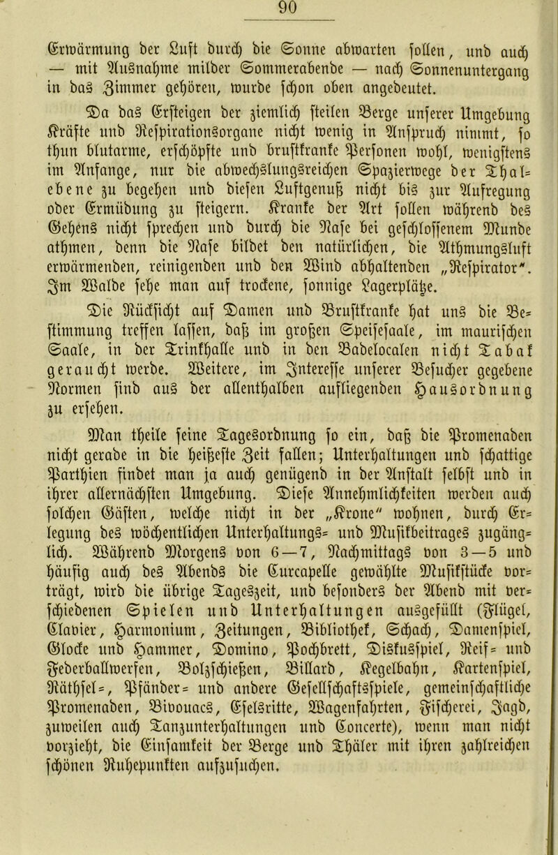 ©rmärmung ber Suft burd) bie (Sonne abmarten joden, unb aud) — mit Ausnahme milber Sommerabenbe — nad) Sonnenuntergang in ba§ 3immer gehören, mürbe fdjon oben angebeutet. ©a ba§ ©rfteigen ber ziemlich fteilen $8erge unserer Umgebung Kräfte unb dtefpiration§organe nidjt menig in ^Xnfprurf) nimmt, fo tt)un blutarme, erfdjöpfte unb bruftfranfe ^erfonen moljl, menigftenS im Anfänge, nur bie abmedj§lung§reidjen Spajiermege ber ©hal= ebene 511 begehen unb biefen Öuftgenufs nid^t bis jur Aufregung ober ©rmübung gu [teigem. $ranfe ber 2lrt [öden mäljrenb be§ ©el)<m§ nid)t [preßen unb burd) bie Oiafe bei gefdjloffenem dttunbe atljmen, benn bie 9tofe bitbet beu natürlichen, bie 2tthmung§luft ermärmenben, reinigenben unb ben 2Binb abhaltenben „ütefpirator*. 3m Söalbe [ehe man auf trodene, jonnige £agerplätje. ©ic Üiüdfid)t auf ©amen unb S3ru[tfran!e hat un§ bie ®e= ftimmung treffen taffen, baf; im großen Speifefaale, im maurifdjen Saale, in ber ©rinfljade unb in ben SBabelocalen nid; t ©abaf geraubt merbe. Weitere, im 3ntereffe nuferer 93efud)er gegebene formen fittb au§ ber adentljalben aufliegenben §au§orbnung ju erfetjen. fDtan theite feine ©age§orbnung fo ein, ba§ bie ^romenaben nicht gerabe in bie ^ei^efte $eit faden; Unterhaltungen unb fdjattige ^ßartl)ien finbet man ja aud) geniigenb in ber Slnftalt felbft unb in ihrer adermid)ften Umgebung, ©iefe 2tnnehmlid)feiten merben auch foldjen ©äften, meldfe nicht in ber „$rone mohnen, burd) iegung be§ möd)entlid)en Unterhaltung?* unb dttufifbeitrage? jugäng* lid). Süßäljrenb borgen? öon 6 — 7, 97ad)mittag? Don 3 — 5 unb häufig aud) be§ 9lbenb§ bie (Surcapede gemählte 9ftufifftiide bor= trägt, mirb bie übrige ©ageSjeit, unb befouber? ber 9Ibenb mit üer* fd)iebenen Spielen unb Unterhaltungen auSgefüdt ($liigel, Planier, Harmonium, $eitungen, 33ibliotl)ef, S(had), ©atnenfpicl, ©lode unb §ammer, ©omino, $od)brett, ©i§fu?fpiel, 9ieif= unb geberbadmerfen, SBoljfdjiejien, SSidarb, Kegelbahn, $artenfpiel, dtäthfel=, $fänber = unb anbere ©efedfd)aft?fpiele, gemeinfdfaftlidje ^romenaben, 33iöouac§, ©fel§ritte, 2£agenfai)rten, f^ifcherei, 3agb, jumeilen aud) ©anjunterljattungen unb ßoncerte), menn man nid)t oorjieht, bie ©iufamfeit ber $3erge unb ©häler thrcn 3ahd'rid)en fchonen 9üil)epunften aufeufudjen.