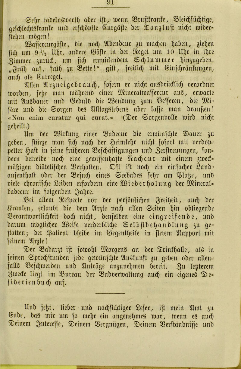 <2ef)r tabctnSiocrff) aber ift, tuentt Sruftfranfe, 23teidjfästige, gcfd)ted)t3franfe unb erfd)öpfte ßurgäfte ber ©an^uft ttidjt ttnbeiv ftcf;cn mögen! Sßaffercurgäfte, bie nod) Stbenbcur 51t tnadjen fabelt, sieben fid) um 9 V‘2 Uf)r, anbere (55äfte in ber Sieget um 10 Ut)r in it)re 3immer juriid, um fid) erquidcubem ©d)lummer tjinjugeben. „ftriifj auf, früf; 51t 33ette!gilt, freitid) mit (£infdjränfungen, aud) at§ ßurreget. SXfleit ^rjueigebraud), fofern er nid)t aitSbriicflidf; Oerorbnet morben, fetje man mät)renb einer $DUneratmaffercur au§, ermarte mit 9tu§bauer unb ©ebutb bie Söenbnng jum 23efferett, bie 9tti= fere unb bie ©orgen be§ SXÜtag§Ieben§ aber taffe man braupen! «Non enim curatur qui curat.» (©er ©orgenootte mirb nid)t geteilt.) Um ber ÜEßirfung einer SBabecur bie ermitnfdjte ©alter ju geben, ftiirje matt fid) nad) ber §eimfeljr uid)t fofort mit nerbop= petter §aft in feine früheren 23efdjäftigungen unb 3^ftreuungcu, fort= bertt betreibe nod) eine gemiffentjafte 91 ad)cur mit einem 3tned= mäßigen biätetifcfjert 93ert)atten. Oft ift nod) ein einfacher 2anb= aufentpatt ober ber 53efud) eine* ©eebabe§ fet)r am $tape, unb niete ct)ronifd)e Seiben erforbern eine SBieb erpotung ber 5Öiinerat= babecur im fotgenben 3apre. 53ei altem Siefpecte nor ber perfÖntid)en ^reipeit, aud) ber Traufen, ertaubt bie bem SXrjte nad) allen ©eiten pitt obtiegenbe 53erantmorttid)fcit bod) nid)t, benfetben eine eingreifenbe, unb barum mögtid)er Sßeife nerberbtid)e ©etbftbepanbtung 511 ge= ftatten; ber Patient bteibe im ©egentpeite in ftetem Rapport mit feinem SXrjte! ©er Sabarjt ift fomopt Borgens an ber ©rinfpatte, at§ in feinen ©predjftunben febe gcmünfd)te 9tu§hmft ju geben ober atten= fatt§ 33efd)toerben unb Einträge anjunepmen bereit. $u tepterem 3tnede tiegt im Bureau ber 23aboermattung aud) ein eigenes ©e= fiberienbud) auf. Unb jept, lieber unb nad)fid)tiger Sefer, ift mein 9'tmt ^u ßnbe, ba§ mir um fo mepr ein angenepme§ tnar, menn e§ aud) deinem ^ntereffe, ©einem Vergnügen, ©einem 93erftänbniffe unb