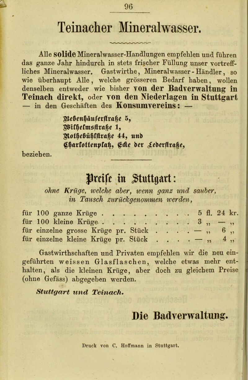 Teinacker Mineralwasser. Alle solide Mineralwasser-Handlungen empfehlen und führen das ganze Jahr hindurch in stets frischer Füllung unser vortreff- liches Mineralwasser. Gastwirthe, Mineralwasser - Händler, so wie überhaupt Alle, welche grösseren Bedarf haben, wollen denselben entweder wie bisher von der Badverwaltung in Teinach direkt, oder yon den Niederlagen in Stuttgart — in den Geschäften des Konsumvereins: — 44, unb ^ßarfotfrnpfafi, gdle bctr ^eberßrafje, beziehen. Prüfe in Stuttgart: ohne Krüge, welche aber, ivenn ganz und sauber, in Tausch zurückgenommen werden, für 100 ganze Krüge 5 fl. 24 kr. für 100 kleine Krüge 3 ,, — ,, für einzelne grosse Krüge pr. Stück .... — ,, 6 ,, für einzelne kleine Krüge pr. Stück . . . . — ,, 4 ,, Gastwirthschaften und Privaten empfehlen wir die neu ein- geführten weissen Glas flaschen, welche etwas mehr ent- halten, als die kleinen Krüge, aber doch zu gleichem Preise (ohne Gefäss) abgegeben werden. Stuttgart und Teinacli. Die Badverwaltung. Druck von C. Hoffmann in Stuttgart.