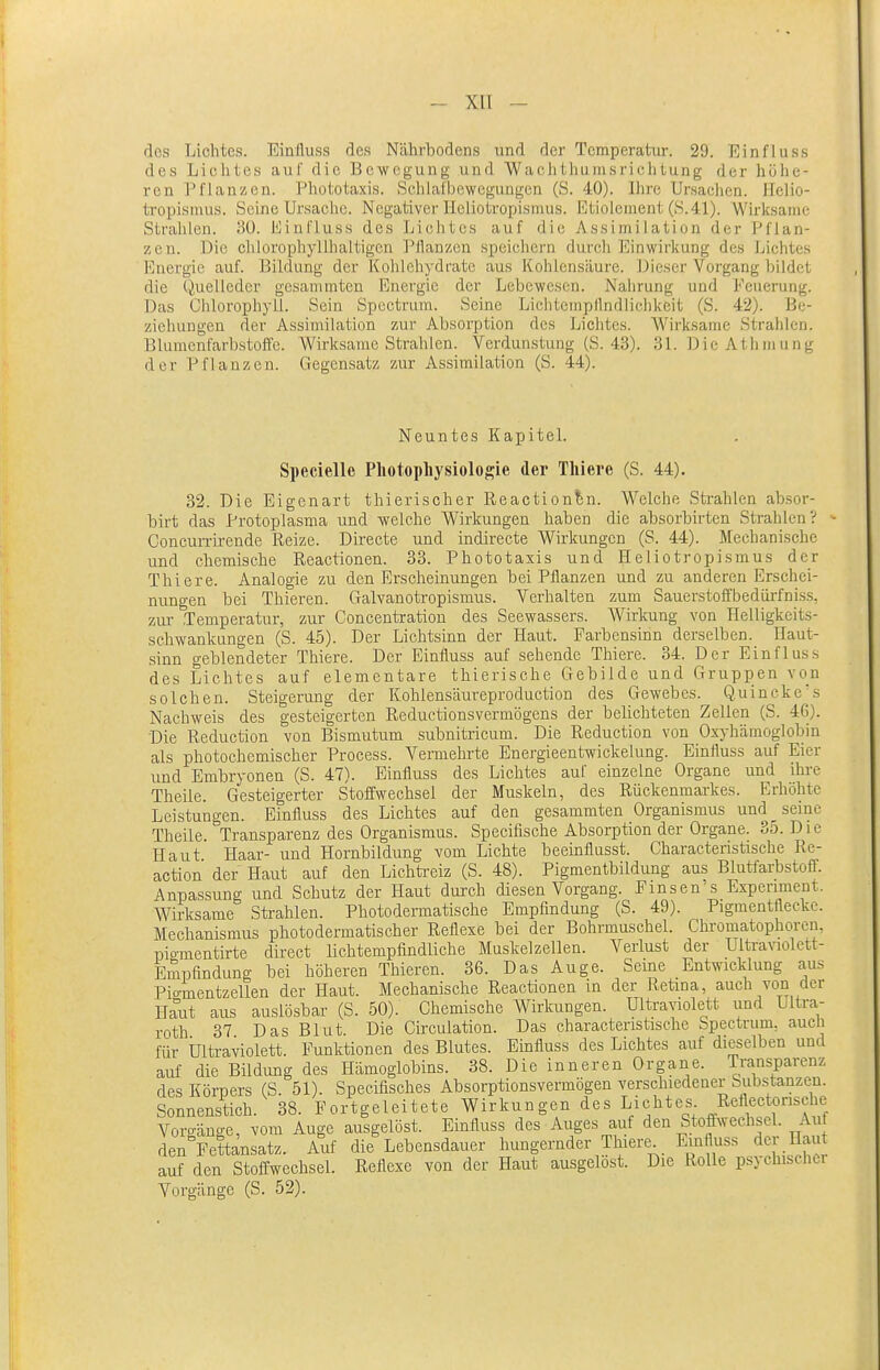 I - xn - des Lichtes. Einfluss des Nährbodens und der Temperatur. 29. Einfluss des Lichtes auf die Bewegung und Wachthiiinsriclitung der höhe- ren Pflanzen. Phototaxis. Schlafbcwcgungcn (S. 40). Ihre Ursachen. ITelio- tropisnius. Seine Ursache. Negativer Heliotropismus. Etioiement (S.41). Wirksame Strahlen. BO. Einfluss des Liciitcs auf die Assimilation der Pflan- zen. Die chlorophyllhaltigen PJlanzcn speichern durch Einwirkung des Lichtes Energie auf. Bildung der Kohlehydrate aus Kohlensäure. Dieser Vorgang bildet die Quelleder gesanunten Energie der Lebewesen. Nahrung und Eeuerung. Das Chlorophyll. Sein Spcctrura. Seine Lichteinpllndlichkeit (S. 42). Be- ziehungen der Assimilation zur Absorption des Lichtes. Wirksame Strahlen. Blumenfarbstoffe. Wirksame Strahlen. Verdunstung (S. 43). 31. Die Athmung der Pflanzen. Gegensatz zur Assimilation (S. 44). Neuntes KapiteL Specielle Photopliysiologie der Tliiere (S. 44). 32. Die Eigenart thierischer Reaction^n. Welche Sti-ahlen absor- birt das Protoplasma und welche Wirkungen haben die absorbirten Strahlen? - Concurrlrende Reize. Directe und indirecte Wirkungen (S. 44). Mechanische und chemische ReacUonen. 33. Phototaxis und Heliotropismus der Thiere. Analogie zu den Erscheinungen bei Pflanzen und zu anderen Erschei- nungen bei Thieren. Galvanotropismus. Verhalten zum Sauerstoffbedürfniss, zur .Temperatur, zur Concentratiou des Seewassers. Wirkung von Helligkeits- schwankungen (S. 45). Der Lichtsinn der Haut. Farbensinn derselben. Haut- ,sinn geblendeter Thiere. Der Einfluss auf sehende Thiere. 34. Der Einfluss des Lichtes auf elementare thierische Gebilde und Gruppen von solchen. Steigerung der Kohlensäureproduction des Gewebes. Q,uineke\s Nachweis des gesteigerten Reductionsvermögens der belichteten Zellen (S. 46). •Die Reduction von Bismutum subnitricum. Die Reduction von Oxyhämoglobin als photochemiscber Process. Vermehrte Energieentwickelung. Einfluss auf Eier und Embryonen (S. 47). Einfluss des Lichtes auf einzelne Organe und ihre Theile. Gesteigerter Stoffwechsel der Muskeln, des Rückenmarkes. Erhöhte Leistungen. Einfluss des Lichtes auf den gesammten Organismus und _ seine Theile. Transparenz des Organismus. Specifische Absorption der Organe. 35. Die Haut Haar- und Hornbildung vom Lichte beeinflusst. Charactenstische Re- action der Haut auf den Lichtreiz (S. 48). Pigmentbildung aus Blutfarbstoff. Anpassung und Schutz der Haut durch diesen Vorgang. Fmsen's Experiment. Wirksame Sü'ahlen. Photodermatische Empfindung (S. 49). Pigmentfleckc. Mechanismus photodermatischer Reflexe bei der Bohrmuschel. Chromatophoren, loiementirte direct lichtempfindliche Muskelzellen. Verlust der Ultravaolett- Empfindung bei höheren Thieren. 36. Das Auge. Seine Entwicklung aus Pigmentzellen der Haut. Mechanische Reactionen in der Retina, auch von der Haut aus auslösbar (S. 50). Chemische Wirkungen. Ultra^^olett und Ultra- roth 37 Das Blut. Die Circulation. Das characteristische Spectrum, auch für Ultraviolett. Funktionen des Blutes. Einfluss des Lichtes auf dieselben und auf die Bildung des Hämoglobins. 38. Die inneren Organe. Transparenz des Körpers (S. 51). Speeifisches Absorptionsvermögen verschiedener Substanzen. Sonnenstich. 38. Fortgeleitete Wirkungen des Lichtes Reflectonsche Vorgänge, vom Auge ausgelöst. Einfluss des Auges auf den Stoffwechsel. Auf den Fettansatz. Auf die Lebensdauer hungernder Thiere^_ Emttuss der Haut auf den Stoffwechsel. Reflexe von der Haut ausgelöst. Die Rolle psychischer Vorgänge (S. 52).