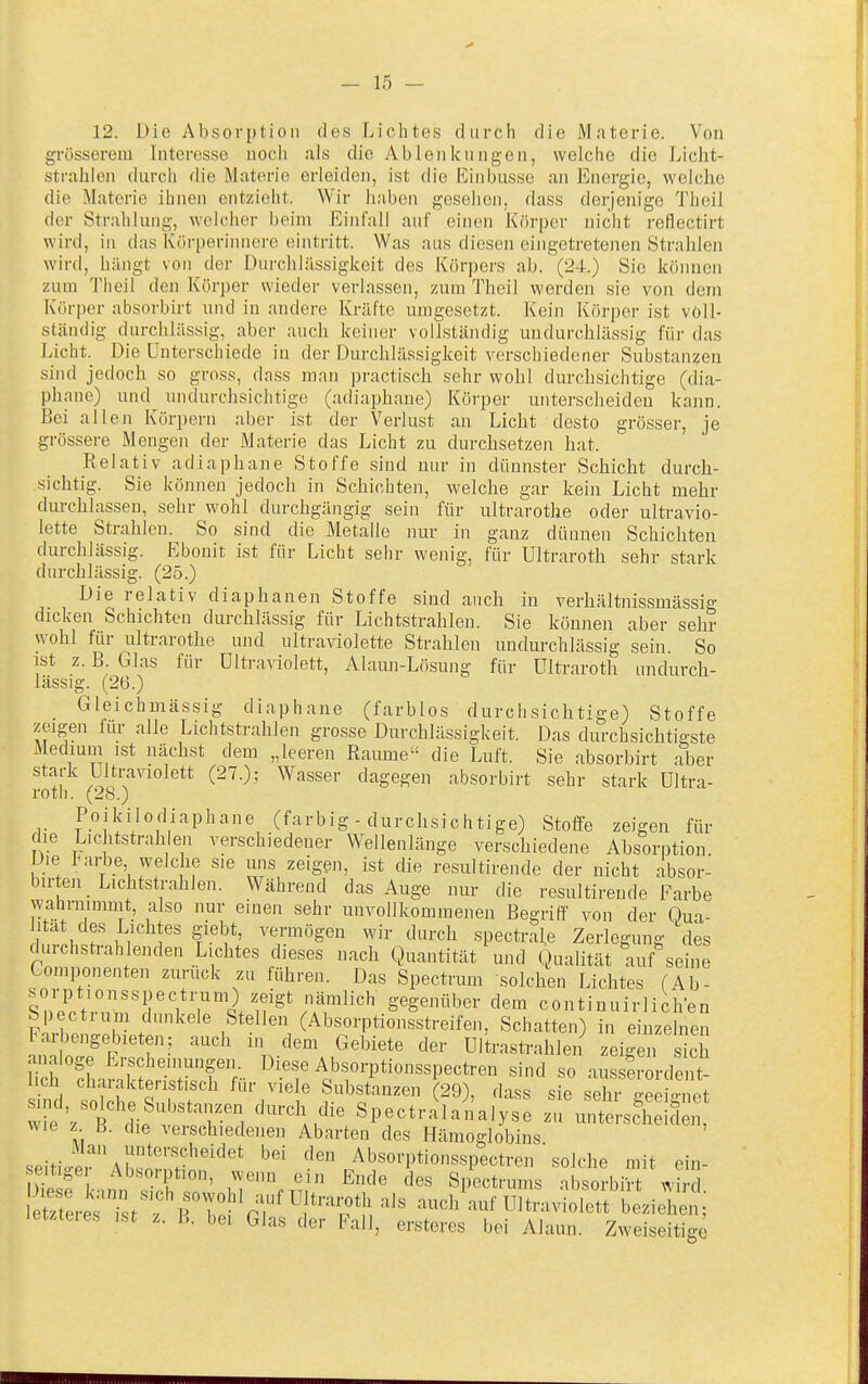 12. Üie Absorption des Lichtes durch die Materie. Von grösserem Interesse noch als die Ablenkungen, welche die Licht- strahlen durch die Materie erleiden, ist die Einbusso an Energie, welche die Materie ihnen entzieht. Wir haben gesehen, dass derjenige Thoil der Strahlung, welcher beim Einfall auf einen Körper nicht reHectirt wird, in das Körperinnere eintritt. Was aus diesen eingetretenen Strahlen wird, hängt von der Durchlässigkeit des Körpers ab. (24.) Sic können zum Theil den Körper wieder verlassen, zum Theil werden sie von dem Körper absorbirt und in andere Kräfte umgesetzt. Kein Körper ist voll- ständig durchlässig, aber auch keiner vollständig undurchlässig für das Licht. Die Unterschiede in der Durchlässigkeit verschiedener Substanzen sind jedoch so gross, dass man practisch sehr wohl durchsichtige (dia- phane) und undurchsichtige (adiaphane) Körper unterscheiden kann. Bei allen Körpern aber ist der Verlust an Licht desto grösser, je grössere Mengen der Materie das Licht zu durchsetzen hat. Relativ adiaphane Stoffe sind nur in dünnster Schicht durch- sichtig. Sie können jedoch in Schichten, welche gar kein Licht mehr durchlassen, sehr wohl durchgängig sein für ultrarothe oder ultravio- lette Strahlen. So sind die Metalle nur in ganz dünnen Schichten durchlässig. Ebonit ist für Licht sehr wenig, für Ultraroth sehr stark durchlässig. (25.) Die relativ diaphanen Stoffe sind auch in verhältnissmässig dicken Schichten durchlässig für Lichtstrahlen. Sie können aber sehr wohl für Ultrarothe und ultraviolette Strahlen undurchlässig sein. So ist z. B. Glas für Ultraviolett, Alami-Lösung für ültraroth undurch- lässig. (26.) Gleichmässig diaphane (farblos durchsichtige) Stoffe zeigen iur alle Lichtstrahlen grosse Durchlässigkeit. Das durchsichtigste Medium ist nächst dem „leeren Räume die Luft. Sie absorbirt aber stark ülti-aviolett (27.); Wasser dagegen absorbirt sehr stark Ultra- roth. (28.) Poikilodiaphane (farbig - durchsichtige) Stoffe zeigen für die Lichtstrahlen verschiedener Wellenlänge verschiedene Absorption Die inirbe welche sie uns zeigen, ist die resultirende der nicht absor- bir en Lichtstrahlen. Während das Auge nur die resultirende Farbe wahrnimmt, also nur einen sehr unvollkommenen Begriff von der Qua- lltat des Lichtes giebt, vermögen wir durch spectrale Zerlegung des durchstrahlenden Lichtes dieses nach Quantität und Qualität auf seine Gomponenten zurück zu führen. Das Spectrum solchen Lichtes (Ab- wVrrrV?'i/if^S'\r^^'^^ gegenüber dem continuirlichen S iectium dunkele Stellen (Absorptionsstreifen, Schatten) in einzelnen Faibengebieten; auch in dem Gebiete der Ultrastrahlen zeigen s ch lieh SiarnS'';'^iese Ab.sorptionsspectren sind so ausser rde t lieh charakteristisch für viele Substanzen (29), dass sie sehr jreeio-npf wie 'zTdie^'^^'^r-^ 1 ''''^''J'' SpectraSaialys: zTunt sc^h^^ ^Me z B. die verschiedenen Abarten des Hämoglobins seiti.erAbsonS.f'^'^ Absorptionsspectren ' solche mit ein- ulfi Absmption, wenn ein Ende des Spectrums absorbirt wird ^Zr^:V':^B'i:^'(^;''''\''''?^ aud/auf ultraviolett beziehen; letzteres ist z. B. bei Glas der Fall, ersteres bei Alaun. Zweiseitige