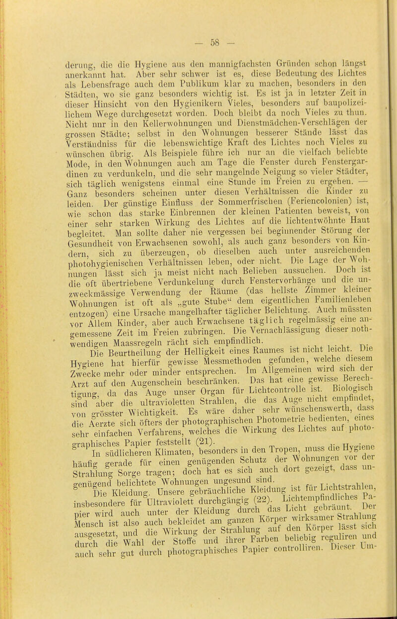 deriing, die die Hygiene aus den mannigfachsten Gründen schon längst anerkannt hat. Aber sehr schwer ist es, diese Bedeutung des Lichtes als Lebensfrage auch dem Publikum klar zu machen, besonders in den Städten, wo sie ganz besonders wichtig ist. Es ist ja in letzter Zeit in dieser Hinsicht von den Hygienikern Vieles, besonders auf baupolizei- lichem Wege durchgesetzt worden. Doch bleibt da noch Vieles zu thun. Nicht nnr in den Kellerwohnungen und Dienstmädchen-Verschlagen der grossen Städte; selbst in den Wohnungen besserer Stände lässt das Verständniss für die lebenswichtige Kraft des Lichtes noch Vieles zu wünschen übrig. Als Beispiele führe ich nur an die vielfach beliebte Mode, in den Wohnungen auch am Tage die Fenster durch Fenstergar- diuen zu verdunkeln, und die sehr mangelnde Neigung so vieler Städter, sich täglich wenigstens einmal eine Stunde im Freien zu ergehen. — Ganz besonders scheinen unter diesen Verhältnissen die Kinder zu leiden. Der günstige Einfluss der Sommerfrischen (Feriencolonien) ist, wie schon das starke Einbrennen der kleinen Patienten beweist, von einer sehr starken Wirkung des Lichtes auf die lichtentwöhnte Haut begleitet. Mau sollte daher nie vergessen bei beginnender Störung der Gesundheit von Erwachsenen sowohl, als auch ganz besonders von Km- dern, sich zu überzeugen, ob dieselben auch unter ausreichenden photohygienischen Verhältnissen leben, oder nicht. Die Lage der Woh- nun°-en lässt sich ja meist nicht nach Belieben aussuchen. Doch ist die oft übertriebene Verdunkelung durch Fenstervorhänge und die un- zweckmässige Verwendung der Räume (das hellste Zimmer kleiner Wohnungen ist oft als „gute Stube dem eigentlichen Familienleben entzogen) eine Ursache mangelhafter täglicher Belichtung. Auch mussten vor Allem Kinder, aber auch Erwachsene täglich regelmässig eine an- gemessene Zeit im Freien zubringen. Die Vernachlässigung dieser noth- wendigen Maassregeln rächt sich empfindlich. . , ^ , . ^ r>- Die Beurtheilung der Helligkeit eines Raumes ist mcht leicht Die HvKiene hat hierfür gewisse Messmethoden gefunden, welche diesem Zwecke mehr oder minder entsprechen. Im Allgemeinen wird sich der Arzt auf den Augenschein beschränken. Das hat eine gewisse Berech- ügung, da das Auge unser Organ für Lichtcontrolle ist Biolog ich sind aber die ultravioletten Strahlen, die das Auge nicht empfindet von grösster Wichtigkeit. Es wäre daher sehr wunschenswerth, dass ^ie Aerzte sich öfters der photographischen Photometrie Bechen en eines sehr einfachen Verfahrens, welches die Wirkung des Lichtes auf photo- ^^^lift^liS; ^^on^er. in den Tropei, muss die Hygiene h=lufii gerade für einen genügenden Schutz der Wohnungen vor dei sÄhing Sorge tragen; doch hat es sich auch dort gezeigt, dass un- genügend belichtete Wohnungen ungesund sind. t j.htstrahlen Die Kleidung. Unsere gebräuchliche Kleidung ist fui ^'^l^tsjraülen, insbesondere für'uitravioletf duixhgängig (22). LichtempM^^^^^^ Pa- pier wird auch unter der Kleidung durch das Licht ^'f'^^^^ Mensch ist also auch bekleidet am ganzen Körper wirksamer Stiahlmig ausAset t und die Wirkung der Strahlung auf den Körper a.<=st ch Zeh che Wahl der Stoffe und ihrer Farben beliebig rcguliren und a ch sehr gu durch photographisches Papier controlhren. Dieser Lm-