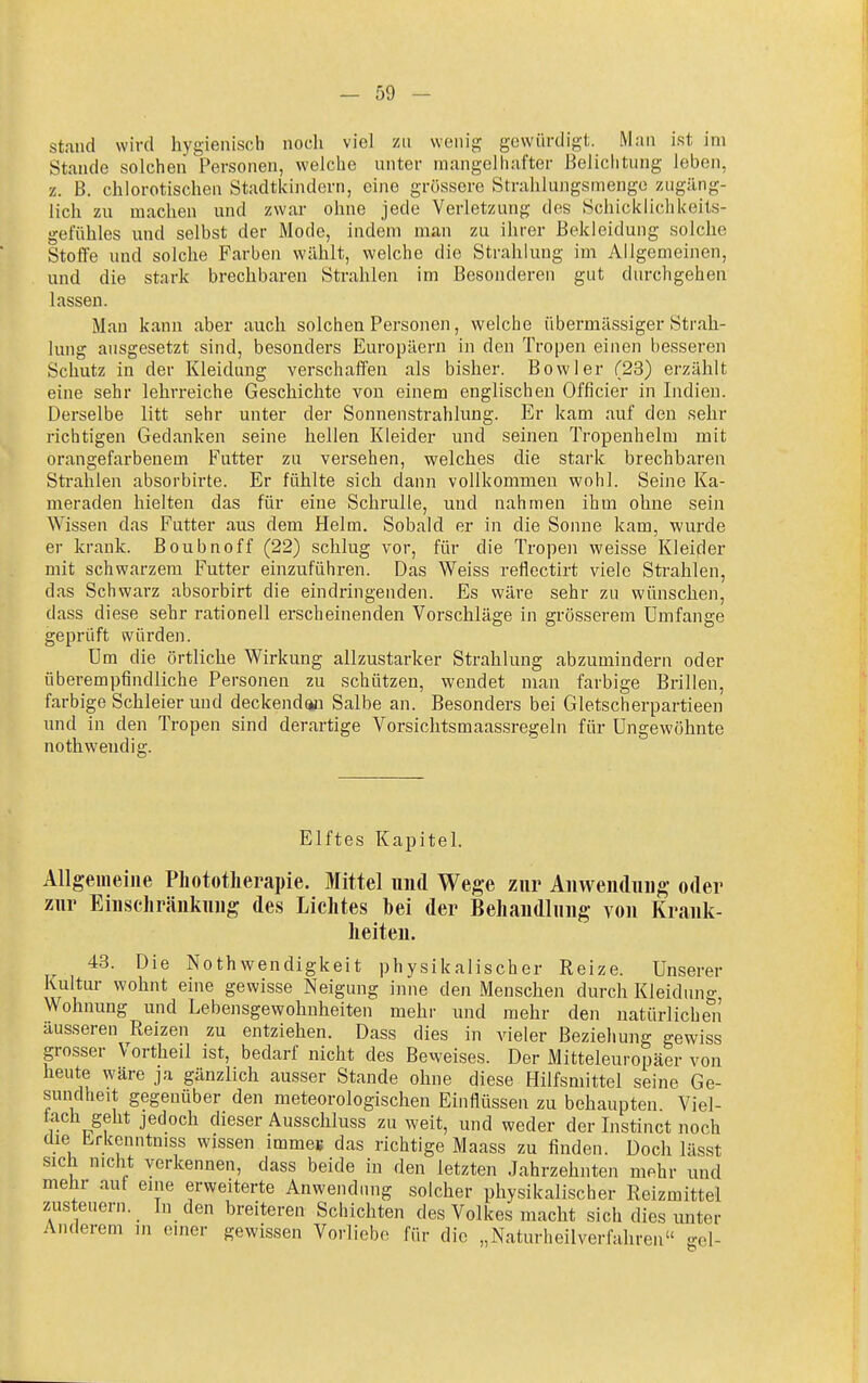 stand wird hygienisch nocli viel zu wenig gewürdigt. Man ist im Stande solchen Personen, welche unter mangelhafter Beliclitung leben, z. B. chlorotischen Stadtkindern, eine grössere Strahlungsmengo zugäng- lich zu machen und zwar ohne jede Verletzung des Schicklichkeits- gefühles und selbst der Mode, indem man zu ihrer Bekleidung solche Stoffe und solche Farben wählt, welche die Strahlung im Allgemeinen, und die stark brechbaren Strahlen im Besonderen gut durchgehen lassen. Man kann aber auch solchen Personen, welche übermässiger Strah- lung ausgesetzt sind, besonders Europäern in den Tropen einen besseren Schutz in der Kleidung verschaffen als bisher. Bowler (23) erzählt eine sehr lehrreiche Geschichte von einem englischen Officier in Indien. Derselbe litt sehr unter der Sonnenstrahlung. Er kam auf den sehr richtigen Gedanken seine hellen Kleider und seinen Tropenhelm mit orangefarbenem Futter zu versehen, welches die stark brechbaren Strahlen absorbirte. Er fühlte sich dann vollkommen wohl. Seine Ka- meraden hielten das für eine Schrulle, und nahmen ihm ohne sein Wissen das Futter aus dem Helm. Sobald er in die Sonne kam, wurde er krank. Boubnoff (22) schlug vor, für die Tropen weisse Kleider mit schwarzem Futter einzuführen. Das Weiss reflectirt viele Strahlen, das Schwarz absorbirt die eindringenden. Es wäre sehr zu wünschen, dass diese sehr rationell erscheinenden Vorschläge in grösserem Umfange geprüft würden. Um die örtliche Wirkung allzustarker Strahlung abzumindern oder überempfindliche Personen zu schützen, wendet man farbige Brillen, farbige Schleierund deckenden Salbe an. Besonders bei Gletscherpartieen und in den Tropen sind derartige Vorsichtsmaassregeln für Ungewohnte nothweudig. Elftes Kapitel. Allgemeine Pliototlierapie. Mittel und Wege zur Aiivvendiiiig oder zur Einschränkung des Lichtes hei der Behandlung von Krank- heiten. 43. Die Nothwendigkeit physikalischer Reize. Unserer Kultur wohnt eine gewisse Neigung inne den Menschen durch Kleidung Wohnung und Lebensgewohuheiten mehr und mehr den natürlichen äusseren Reizen zu entziehen. Dass dies in vieler Beziehung gewiss grosser Vortheil ist, bedarf nicht des Beweises. Der Mitteleuropäer von heute wäre ja gänzlich ausser Stande ohne diese Hilfsmittel seine Ge- sundheit gegenüber den meteorologischen Einflüssen zu behaupten Viel- fach geht jedoch dieser Ausschluss zu weit, und weder der Instinct noch die Lrkenntniss wissen immeu das richtige Maass zu finden. Doch lässt sich nicht verkennen, dass beide in den letzten Jahrzehnten mehr und mehr auf eine erweiterte Anwendung solcher physikalischer Reizmittel zusteuern. In den breiteren Schichten des Volkes macht sich dies unter Anderem in einer gewissen Vorliebe für die „Naturheilverfahren gel-