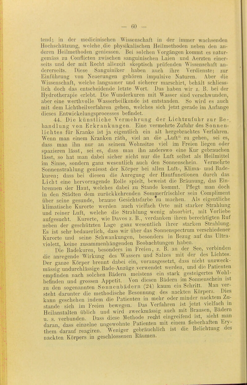 teiul; in der modicinisclicn WiKSoiischal't in der immer wachsenden Hochscliätzung, welche,die pliysilialischen Heilmethoden neben de]i an- deren Heilmethoden geniessen. Bei solchen Vorgängen kommt es natur- gemäss zu Conflicten zwischen sanguinischen Laien und Aerzten einer- seits und der mit Recht allezeit skeptisch priii'ejiden Wissenschaft an- dererseits. Diese Sanguiniker haben auch ihre Verdienste; zur Einführung von Neuerungen gehören impulsive Naturen. Aber die Wissenschaft, welche langsamer und sicherer marschirt, behält schliess- lich doch das entscheidende letzte Wort. Das haben wir z. B. bei der Hydrotherapie erlebt. Die Wunderkuren mit Wasser sind verschwunden, aber eine werthvolle Wasserheilkimde ist entstanden. So wird es auch ,mit dem Lichtheilverfahren gehen, welches sich jetzt gerade im Anfange dieses Entwickelungsprocesses befindet. 44. Die künstliche Vermehrung der Lichtzufuhr zur ße-, handlung von Erkrankungen. Eine vermehrte Zufuhr des Sonnen- lichtes für Kranke ist ja eigentüch ein alt hergebrachtes Verfahren. Wenn man einem Kranken räth, viel an die „Luft zu gehen, sei es, dass man ihn nur an seinem Wohnsitze viel im Freien liegen oder spazieren lässt, sei es, dass man ihn anderswo eine Kur gebrauchen lässt, so hat man dabei sicher nicht nur die Luft selbst als Heilmittel im Sinne, sondern ganz wesentlich auch den Sonnenschein. Vermehrte Sonnenstrahlung geniesst der Körper bei allen Lutt-, Klima- und Bade- kuren; dass bei diesen die Anregung der Hautfunctionen durch das Licht eine hervorragende Rolle spielt, beweist die Bräunung, das Ein- brennen der Haut, welches dabei zu Stande kommt. Pflegt man doch in deji Städten dem zurückkehrenden Sommerfrischler sein Compliment über seine gesunde, braune Gesichtsfarbe zu machen. Als eigentliche klimatische Kurorte werden auch vielfach Orte mit starker Strahlung und reiner Luft, welche die Strahlung wenig absorbirt, mit Vorliebe aufgesucht. Kurorte, wie Daves z. B., verdanken ihren berechtigten Ruf neben der geschützten Lage ganz wesentlich ihrer starken Strahlung. Es ist sehr bedauerlich, dass wir über das Sonneuspectrum verschiedener Kurorte und seine Schwankungen, besonders in Bezug auf das Ultra- violett, keine zusammenhängenden Beobachtungen haben. Die Badekuren, besonders im Freien, z. B. an der See, verbniden die anregende Wirkung des Wassers und Salzes mit der des Lichtes. Der ganze Körper brennt dabei ein, vorausgesetzt, dass nicht unzweck- mässig undurchlässige Bade-Anzüge verwendet werden, und die Patienten empfinden nach solchen Bädern meistens ein stark gesteigertes NN ohl- befinden und grossen Appetit. Von diesen Bädern im Sonnenschem ist zu den sogenannten Sonnenbädern (24) kaum eui Schritt. Mau ver- steht darunter die methodische Besonnung des nackten Korpers. Dies kann geschehen indem die Patienten in mehr oder minder nacktem Zu- stande sich im Freien bewegen. Das Verfahren ist jetzt vielfach m Heilanstalten üblich und wird zweckmässig auch mit Brausen, Badern u s verbunden. Dass diese Methode reclit eingreifend ist, sieht man daran, dass einzelne ungewohnte Patienten mit einem fiel.erhaften bry- them darauf reagireu. Weniger gebräuchlich ist die Belichtung des nackten Körpers in geschlossenen Räumen.