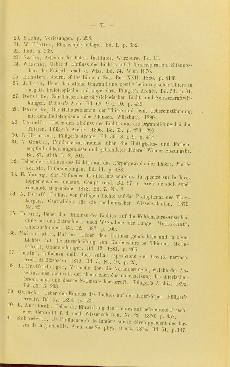 20. Sachs, Vorlesungen, p. 298. 21. W. Pfeffer, Pllanzenphysiologie. Bd. 1. p. 332. 22. Ibid. p. 339. 23. Sachs, Arbeiten des botan. Institutes. Würzburg. Bd. III, 24. Wiesner, Ueber d. Einfluss des Lichtes auf d. Transspiration. Sitzungs- ber. der Kaiserl. Acad. d. Wiss. Bd. 74, Wien 1876. 25. Ilenslow, Journ. of the Linnean Soc. Bot. XXII, 1886. p. 8111. 26. J. Loeb, Ueber künstliche Umwandlung positiv heliotropisoher Thiere in negativ heliotropische und umgekehrt. Pflüger's Archiv. Bd. 54, p.8], 27. Derselbe, Zur Theorie der physiologischen Licht- und Schwerkraftwir- kungen, Pfiüger's Arch. Bd. 66. 9 u. 10, p. 439. 28. Derselbe, Der Heliotropismus der Thiere und seine Uebereinstimmung mit dem Heliotropismus der Pflanzen. Würzburg. 1890. 29. Derselbe, Ueber den Einfluss des Lichtes auf die Organbildung bei den Thieren. Pflüger's Archiv. 1896. Bd. 63. p. 273—292. 30. L. Hermann, Pflüger's Archiv. Bd. 39. 8 u. 9. p, 414. 31. V. Grab er, Fundamentalversuche über die Helligkeits- und Farben- empfindlichkeit augenloser und geblendeter Thiere. Wiener Sitzuno-sbr Bd. 87. Abth. L S. 201.  32. Ueber den Einfluss des Lichtes auf das Körpergewicht der Thiere. Mole- schott, Untersuchungen. Bd. 11. p. 488. 33. E. Young, Sur l'iuflueuce de differents couleurs du spectre sur le deve- loppement des animaux. Compt. rend. Bd. 87 u. Arch. de zool. expe- rimentale et generale. 1878. Bd. 7. No. 2, 34. N. Uskoff, Einfluss von farbigem Lichte auf das Protoplasma des Thier- korpers. Centraiblatt für die medicinischen Wissenschaften 1879 No. 25. 35. Fubini, Ueber den Einfluss des Lichtes auf die Kohlensäure-Ausschei- düng bei den Batrachiern nach Wegnahme der Lunge. Moleschott Untersuchungen, Bd. 12. 1882. p 100 ' 36. Moleschott u. Fubini, Ueber den Einfluss gemischten und farbigen Lichtes auf die Ausscheidung von Kohlensäure bei Thieren Mole- schott, Untersuchungen. Bd. 12. 1881 p 266 ^'AVlr.-^p^''°'' ^fo respirazione'del tessuto nervoso. Arch, dl Bizzozero. 1879, Bd, 3, No 19 p 93 .^''''^^ ^'^ Vercänd^-^ngon, welche der Ab- schluss desLichtesm der chemischen Zusammensetzung des thierischen Br5Ts238 ''''^^ ''^^^ Archi; 1892: 'rh!::'rs^!'^^^t^ ^^^^^-'^ ^'et;-(?enünibW f w''^' ''''''''' ^^^^^'^^^^^ ^^--1^- eiei. Oentialbl. f. d. med. Wissenschaften. No. 23 1870' n 3'S7 41. '^chnetzler, De l'influence de la lumiere sur le dLloppement d ^ lar- ves de la grenouiUe. Arch, des Sc. phys. et nat. 1874 Bd. 51. p 147.