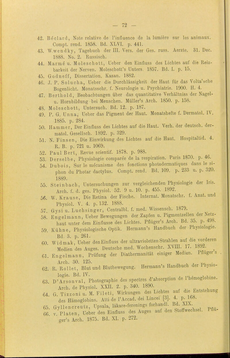 42. B6clard, Nolo relative de l'induenco de la lumiöre sur los animaux. Conipt. rond. 1858. Bd. XLVI. p. 441. 43. W wendlcy, Tagebuch der III. Vers, der Ges. russ. Aerzte. 31. Dec. 1888. No. 2. Russisch. 44. Marmö u. Moleschott, Qeber den Einiluss dos Lichtes auf die Reiz- barlceit der Nerven. Moleschott's Unters. 1857. Bd. I. p. 15. 45. Godnel'f, Dissertation. Kasan. 1882. 46. .1. P. Solucha, üeber die Darchlässiglceit der Haut für das Volta'sche Bogenlicht. Monatsschr. f. Neurologie u. Psychiatrie. 1900. II. 4. 47. Berthold, Beobachtungen über das quantitative Verhältniss der Nagel- u. Hornbildung bei Menschen. MüUer's Arch. 1850. p. 158. 48. Moleschott, Untersuch. Bd. 12. p. 187. 49. P. G. Unna, Ueber das Pigment der Haut. Monatshefte f. Dermatol. IV. 1885. p. 284. 50. Hammer, Der Einfluss des Lichtes auf die Haut. Verh. der deutsch, der- matol. Gesellsch. 1892. p. 329. 51. N. Finsen, Die Einwirkung des Lichtes auf die Haut. Hospitaltid. 4. R. B. p. 721 u. 1069. 52. Paul Bert, Revue scientif. 1878. p. 988. 53. Derselbe, Physiologie compar^e de la respiration. Paris 1870. p. 46.^ 54. Dubois, Sur le mecanisme des fonctions photodermatiques dans le si- phon du Photar dactylus. Compt. rend. Bd. 109. p. 233 u. p. 320. 1889. ^ ^ . 55. Steinbach, Untersuchungen zur vergleichenden Physiologie der ins. Arch. f. d. ges. Physiol. 52. 9 u. 10. p. 455. 1892. 56. W.Krause, Die Retina der Fische. Internat. Monatschr. f. Anat. und Physiol. V. 4. p. 132. 1888. 57 Gysi u. Luchsinger, Gentralbl. f. med. Wissensch. 1879. 58^ Engelmann, Ueber Bewegungen der Zapfen u. Pigmentzellen der Netz- haut unter dem Einflüsse des Lichtes. Pflüger's Arch. Bd. 35. p. 49b. 59. Kühne, Physiologische Optik. Hermann's Handbuch der Physiologie. Bd. 3. p. 261. .... 60 Widmak, Ueber denEinfluss der ultravioletten Strahlen auf die vorderen Medien des Auges. Deutsche med. Wochenschr. XYIH. 17. 1892. ^ 61. Engelmann, Prüfung der Diathermanitat einiger Medien. Pfluger s Arch. 30. 125. ^ ^ td, • 62. R. Rollet, Blut und Blutbewegung. Hermann's Handbuch der Ihysio- logie. Bd. IV. ^ ,„ , . 63 D'Arsonval, Photographie des spectres d'absorption de l'hemoglobme. Arch. de Physiol. XXE. 2. p. 340. 1890. 64 G. Tizzoniu.M.PiIeti, Wirkungen des Lichtes auf die Entstehung des Hämoglobins. Atti de l'Accad. dei Lincei [3]. 4 p 168. 65. Gyllencreutz, Upsala, läkare-ferenings forhandl. Bf- m. 66 V Platen, Ueber den Einfluss des Auges auf den Stoffweclisel. Pflu ger's Arch. 1875. Bd. XI. p. 272.