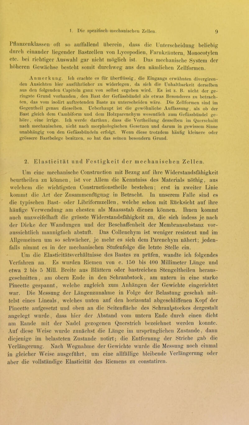 Pflaiizenklassen off so autfallend überein, dass die Unterscheidung beliebig dnreli einander liegender Bastzellen von Lycopodien, Farnkräutern, Monocotylen etc. bei richtiger Auswahl gar nicht möglich ist. Das mechanische System der h()heren Gewächse besteht somit durchweg aus den nämlichen Zellformen. Anmerkunj;:. Ich erachte es für überHiissig, die Eingangs erwähnten divergiren- den Ansichten hier ausführlicher zu widerlegen, da sich die Unhaltbarkeit derselben aus den folgenden Capiteln ganz von selbst ergeben wird. Es ist z. B. nicht der ge- ringste Grund vorhanden, den Bast der Gefässbiindel als etwas Besonderes zu betrach- ten, das vom isolirt auftretenden Baste zu unterscheiden wäre. Die Zellforinen sind im Gegentheil genau dieselben. Ueberhaupt ist die gewiihnliche Auffassung, als ob der Bast gleich dem Cambiform und dem Holzparenchyni wesentlich zum Gefässbiindel ge- höre, eine irrige. Ich werde dartluin, dass die Vertheilung desselben im Querschnitt nach mechanischen, nicht nach morphologischen Gesetzen und darum in gewissem Sinne unabhängig von den Gefässbündeln erfolgt. Wenn diese trotzdem häufig kleinere oder grössere Bastbelege besitzen, so hat das seinen besondern Grund. 2. Elasticität und Festigkeit der mechanischen Zellen. Um eine mechanische Construction mit Bezug auf ihre Widerstandsfähigkeit beurtheilen zu können, ist vor Allem die Kenntniss des Materials nöthig, aus welchem die wichtigsten Constructionstheile bestehen; erst in zw^eiter Linie konmit die Art der Zusammenfiigung in Betracht. In unserem Falle sind es die typischen Bast- oder Libriformzellen, welche schon mit Rücksicht auf ihre häufige Verwendung am ehesten als Maassstab dienen können. Ihnen kommt auch unzweifelhaft die grösste Widerstandsfähigkeit zu, die sich indess je nach der Dicke der AVandungen und der Beschaffenheit der Membransubstanz vor- aussichtlich mannigfach abstuft. Das Collenchym ist weniger resistent und im Allgemeinen um so schwächer, je mehr es sich dem Parenchym nähert; jeden- falls nimmt es in der mechanischen Stufenfolge die letzte Stelle ein. Um die Elasticitätsverhältnisse des Bastes zu prüfen, wandte ich folgendes Verfahren an. Es wurden Riemen von c. 150 bis 400 Millimeter Länge und etwa 2 bis 5 Mill. Breite aus Blättern oder bastreichen Stengeltheilen heraus- geschnitten , am obern Ende in den Schraubstock, am untern in eine starke Pincette gespannt, welche zugleich zum Anhängen der Gewichte eingerichtet war. Die Messung der Längenzunahme in Folge der Belastung geschah mit- telst eines Lineals, welches unten auf den horizontal abgeschliffenen Kopf der Pincette aufgesetzt und oben an die Seitenfläche des Schraul^stockes dergestalt angelegt wurde, dass hier der Abstand vom untern Ende durch einen dicht am Rande mit der Nadel gezogenen Querstrich l)ezeichnet werden konnte. Auf diese Weise wurde zunächst die Länge im ursprüngliclicn Zustande, dann diejenige im belasteten Zustande notirt; die Entfernung der Striche gal) die Verlängerung. Nach Wegnahme der Gewichte wurde die Messung noch einmal in gleicher Weise ausgeführt, um eine allfallige bleibende Verlängerung oder aber die vollständige Elasticität des Riemens zu constatiren.