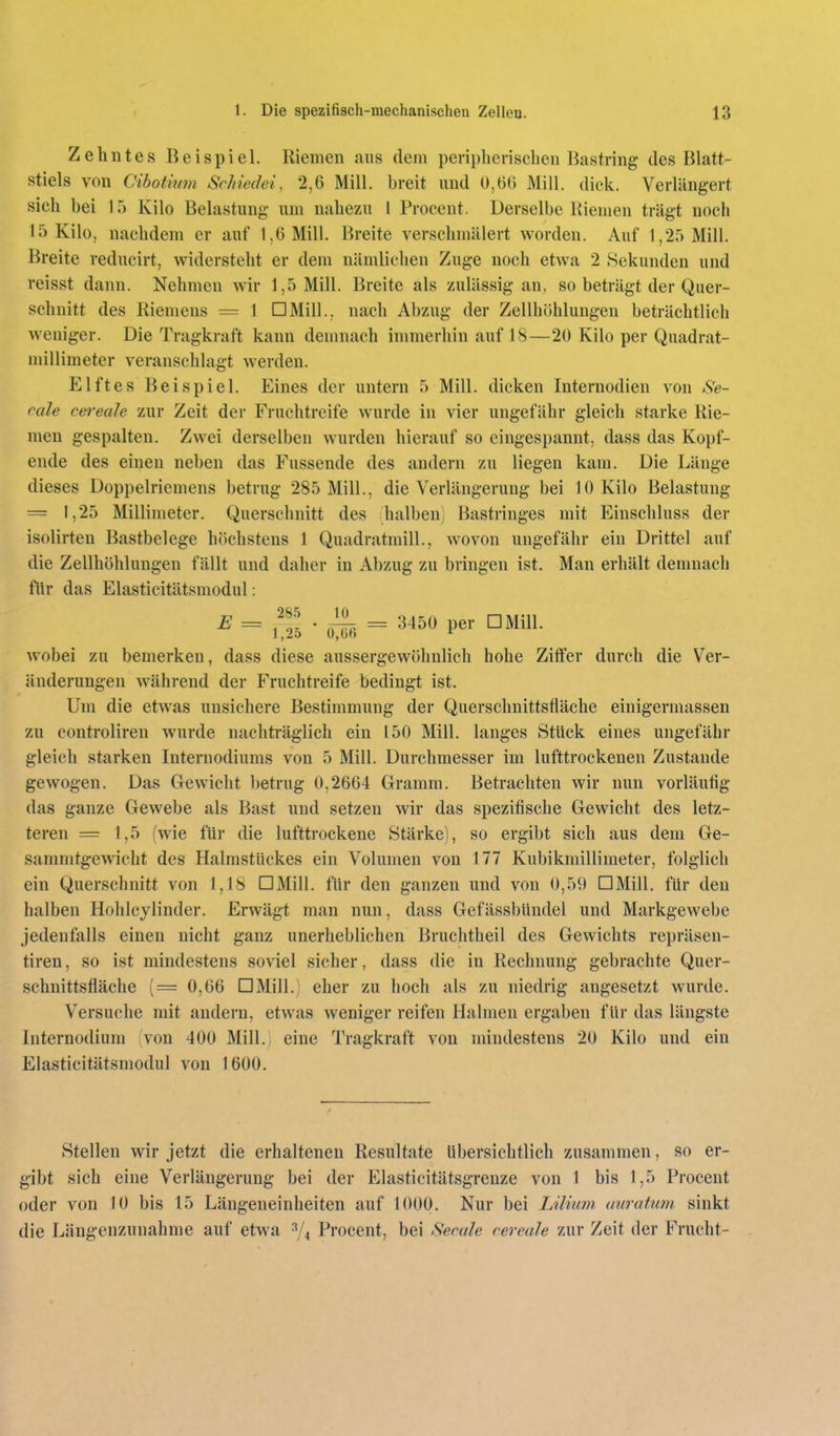 Zehntes Beispiel. Riemen aus dem periplierisehen Bastring des Blatt- stiels von Cibotmm Srhiedei, 2,6 Mill. breit und 0,06 Mill. dick. Verlängert sich bei 15 Kilo Belastung um nahezu 1 Proeent. Derselbe Riemen trägt noch 15 Kilo, nachdem er auf 1,6 Mill. Breite verschmälert worden. Auf 1,25 Mill. Breite reducirt, widersteht er dem nämlichen Zuge noch etwa 2 Sekunden und reisst dann. Nehmen wir 1,5 Mill. Breite als zulässig an, so beträgt der Quer- schnitt des Riemens = 1 □Mill., nach Abzug der Zellhöhlungen beträchtlich weniger. Die Tragkraft kann demnach immerhin auf 18—20 Kilo per Quadrat- millimeter veranschlagt werden. Elftes Beispiel. Eines der untern 5 Mill. dicken Internodien von Se- eale cei'eale zur Zeit der Fruchtreife wurde in vier ungefähr gleich starke Rie- men gespalten. Zwei derselben wurden hierauf so eingespannt, dass das Kopf- ende des einen neben das Fussende des andern zu liegen kam. Die Länge dieses Doppelriemens betrug 285 Mill., die Verlängerung bei 10 Kilo Belastung = 1,25 Millimeter. Querschnitt des halben) Bastringes mit Einschluss der isolirten Bastbelege höchstens 1 Quadratmill., wovon ungefähr ein Drittel auf die Zellhöhlungen fällt und daher in Abzug zu bringen ist. Man erhält demnacli flir das Elasticitätsmodul: E = ^^f. . = 3450 per DMill. wobei zu bemerken, dass diese aussergewöhnlich hohe Ziffer durch die Ver- änderungen während der Fruchtreife bedingt ist. Um die etwas unsichere Bestimmung der Querschnittsfläche einigermassen zu eontroliren wurde nachträglich ein 150 Mill. langes Stück eines ungefähr gleich starken Internodiunis von 5 Mill. Durchmesser im lufttrockenen Zustande gewogen. Das Gewicht betrug 0,2664 Gramm. Betrachten wir nun vorläufig das ganze Gewebe als Bast und setzen wir das spezifische Gewicht des letz- teren = 1,5 (wie für die lufttrockene Stärke), so ergibt sich aus dem Ge- sammtgewicht des Halmstückes ein Volumen von 177 Kubikmillimeter, folglich ein Querschnitt von 1,18 DMill. für den ganzen und von 0,59 DMill. für den halben Hohlcylinder. Erwägt man nun, dass Gefässbüudel und Markgewebe jedenfalls einen nicht ganz unerheblichen Bruchtheil des Gewichts repräsen- tiren, so ist mindestens soviel sicher, dass die in Rechnung gebrachte Quer- schnittsfläche (= 0,66 DMill. eher zu hoch als zu niedrig angesetzt wurde. Versuche mit andern, etwas weniger reifen Halmen ergaben für das längste Internodium (von 400 Mill.; eine Tragkraft von ndndestens 20 Kilo und ein Elasticitätsmodul von 1600. Stellen wir jetzt die erhaltenen Resultate Ubersichtlich zusammen, so er- gibt sich eine Verlängerung bei der Elasticitätsgrenze von 1 bis 1,5 Procent oder von 10 bis 15 Längeneinheiten auf 1000, Nur bei LiUiim aiiratum sinkt die Längenzuuahme auf etwa ^''4 Procent, bei Seeale eereale zur Zeit der Frucht-