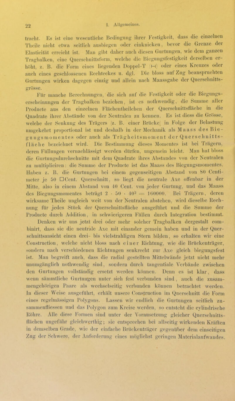 trat'ht. Es ist eine wescutliclie Bedingung- ilirer Festigkeit, dass die einzelnen Thcile nicht etwa seitlich ausbiegen oder einknicken, bevor die Grenze der Elasticität erreicht ist. :\ran gibt daher auch diesen Gurtungen, wie dem ganzen Tragbalken, eine Querschnittsform, welche die Biegungsfestigkeit derselben er- höht, z. B. die Form eines liegenden Doppel-T !H) oder eines Kreuzes oder auch eines geschlossenen Rechteckes u. dgl. Die bloss auf Zug beanspruchten Gurtungen wirken dagegen einzig und allein nach Maassgabe der Querschnitts- grösse. Für manche Berechnungen, die sich auf die Festigkeit oder die Biegungs- erscheinungen der Tragbalken beziehen, ist es nothwendig, die Summe aller Productc aus den einzelnen FUlchentheilchen der Qiierschnittsfläche in die Quadrate ihrer Abstände von der Neutralen zu kennen. Es ist diess die Gnisse, welche der Senkung des Trägers (z. B. einer P>rückc; in Folge der Belastung umgekehrt proportional ist und deshalb in der Mechanik als Maass desBie- g- u n g s m 0 m e n t e s oder auch als Trägheitsmoment der Querschnitts- fläche bezeichnet wird. Die Bestimmung dieses Momentes ist bei Trägern, deren Füllungen vernachlässigt werden dürfen, ungemein leicht. Man hat bloss die Gurtungsdurchschnitte mit dem Quadrate ihres Abstandes von der Neutralen zu muitiplicircn: die Summe der Producte ist das Maass des Biegungsmonientes. Hal)en z. B. die Gurtungen bei einem gegenseitigen Abstand von 80 Centi- meter je 50 DCent. Querschnitt, so liegt die neutrale Axe offenbar in der Mitte, also in einem Abstand von 40 Cent, von jeder Gurtung, und das Maass des Biegungsmomentes beträgt 2 • 50 • 40^ = lOOOOO. Bei Trägern, deren wirksame Theile ungleich weit von der Neutralen abstehen, wird diesel])C Rech- nung für jedes Stück der Querschnittsfläche ausgeführt und die Summe der Producte durch Addition, in schwierigeren Fällen durch Integration bestimmt. Denken wir uns jetzt drei oder mehr solcher Tragbalken dergestalt com- binirt, dass sie die neutrale Axe mit einander gemein haben und in der Quer- schnittsansicht einen drei- bis vielstrahligen Stern bilden, so erhalten wir eine Construction, welche nicht bloss nach einer Richtung, wie die Brückenträger, sondern nach verschiedenen Richtungen senkrecht zur Axe gleich biegungsfest ist. Mau begreift auch, dass die radial gestellten Mittelwände jetzt nicht mehr unumgänglich nothwendig sind, sondern durch tangentiale Verbände zwischen den Gurtungen vollständig ersetzt werden können. Denn es ist klar, dass wenn sännntliche Gurtungen unter sich fest verl)unden sind, auch die zusam- mengehörigen Paare als wechselseitig verbunden können betrachtet w^erden. In dieser Weise ausgeführt, erhält unsere Construction im Querschnitt die Form eines regelmässigen Polygons. Lassen wir endlich die Gurtungen seitlich zu- sammenfliessen und das Polygon zum Kreise w^erden, so entsteht die cylindrische Röhre. Alle diese Formen sind unter der Vorausetzung gleicher Querschnitts- flächen ungefähr gleichwerthig; sie entsprechen bei allseitig wirkenden Kräften in demselben Grade, wie der einfache Brückenträger gegenüber dem einseitigen Zug der Schwere, der Anforderung eines möglichst geringen Materialaufwandes.