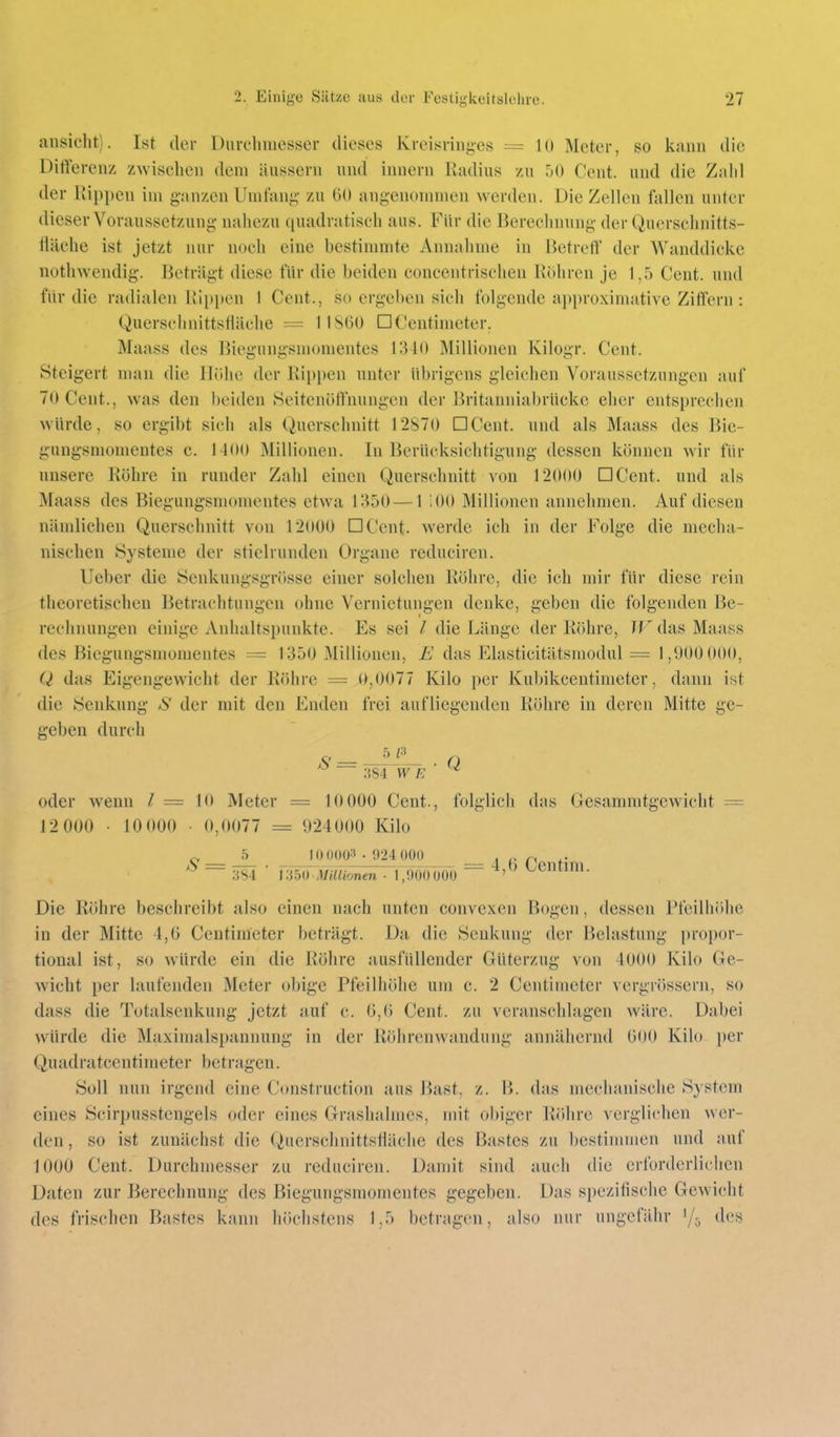 ansieht). Ist der Diircliiuesser dieses Kreisriiij;es = 10 Meter, so kann die Diliereiiz zwiselieii dem äussern nnd innern Radius zu 50 Cent, und die Zalil der Rippen im ganzen Uintang- zu 60 angenommen werden. Die Zellen fallen unter dieser Voraussetzung nahezu quadratisch aus. Für die Berechnung der Querschnitts- tiäehe ist jetzt nur noch eine bestimmte Annahme in Betreff der Wanddicke nothwcndig. Beträgt diese für die beiden concentrischen Rohren je 1,5 Cent, und für die radialen RIi)pen 1 Cent., so ergeben sich folgende approximative Ziffern : Querschnittsfläche = I1S60 □Centimeter. Maass des liiegungsmomentes 1340 Millionen Kilogr. Cent. Steigert man die Ilühe der Rippen unter übrigens gleichen Voraussetzungen auf 70 Cent., was den beiden Seitenöftnungen der Britanniabrücke eher entsprechen würde, so ergibt sich als Querschnitt 12870 DCent. und als Maass des Bie- gungsniomentes c. 1-100 Millionen. In Berücksichtigung dessen können wir für unsere Röhre in runder Zahl einen Querschnitt von 12000 DCent. und als Maass des Biegungsmomentes etwa 1350—1 iOO Millionen annehmen. Auf diesen nändichen Querschnitt von 12000 DCent. werde ich in der Folge die mecha- nischen Systeme der stielrunden Organe reduciren. lieber die Senkungsgrösse einer solchen Röhre, die ich mir für diese rein theoretischen Betrachtungen ohne Vernietungen denke, geben die folgenden Be- rechnungen einige Anhaltspunkte. Es sei die Länge der Röhre, JF das Maass des Biegungsmomentes = 1350 Millionen, E das Elasticitätsmodul = 1,900 000, Q das Eigengewicht der Röhre = 0,0077 Kilo per Kubikcentimeter, dann ist die Senkung aS' der mit den Enden frei aufliegenden Röhre in deren Mitte ge- geben durch O _ Q 384 W e ' ^ oder wenn l = 10 Meter = 10 000 Cent., folglich das Gesammtgewicht = 12 000 ■ 10 000 ■ 0,0077 = 924000 Kilo ^ _5_ 10 0003 • 924 000 _ ^ /. p 384 ■ i-ib^Millionm^iTo'ÖÖOÖO ^ <-^entim. Die Röhre beschreibt also einen nach unten convexcn Bogen, dessen Pfeilhöhe in der Mitte 4,6 Centimeter beträgt. Da die Senkung der Belastung i)roi)or- tional ist, so würde ein die Röhre ausfüllender Güterzug von 4000 Kilo Ge- wicht per laufenden Meter obige Pfeilhöhe um c. 2 Centimeter vergrössern, so dass die Totalsenkung jetzt auf c. 6,6 Cent, zu veranschlagen wäre. Dabei würde die Maxinialspannung in der Röhrenwandung annähernd 600 Kilo per Quadratcentimeter betragen. Soll nun irgend eine Construction aus J^ast, z. B. das mechanische System eines Scirpusstengels oder eines Grashalmes, mit obiger Röhre verglichen wer- den , so ist zunächst die Querschnittsfiäche des Bastes zu bestimmen und auf 1000 Cent. Durchmesser zu reduciren. Damit sind auch die erforderlichen Daten zur Berechnung des Biegungsmomentes gegeben. Das spezifische Gewicht des frischen Bastes kann höchstens 1,5 betragen, also nur ungefähr des