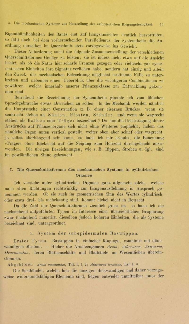 Ei{;entliüiulic'hkeiteii des Hiiues erst auf Längsansichton dputlich hervortreten, so lallt doch bei dem vorherrschenden Parallclisnius der Öystenitlieile die An- ordnung- dersell)en im Querschnitt stets vorzugsweise ins Gewicht. Dieser Anforderung sucht die folgende Zusammenstellung der verschiedenen Querschnittsformen Genüge zu leisten; sie ist indess nicht etwa auf die Ansicht basirt, als ob die Natur hier scharfe Grenzen gezogen oder vielleicht gar syste- matischen Einheiten ihre Signatur verliehen habe, sondern hat einzig und allein den Zweck, der mechanischen Betrachtung möglichst bestimmte Fälle zu unter- breiten und nebenbei einen Ueberblick über die wichtigeren Combinationcn zu gewähren, welche innerhalb unserer Pflanzenklasse zur Entwicklung gekom- men sind. Betreffend die Bezeichnung der Systemtheile glaubte ich vom üblichen 8prachgebrauche etwas abweichen zu sollen. In der Mechanik werden nämlich die Hauptstücke einer Construction (z. B. einer eisernen Brücke), wenn sie senkrecht stehen als Säulen, Pfosten, Ständer, und wenn sie wagrecht stehen als Balken oder Träger bezeichnet.^ Da nun die Uebertragung dieser Ausdrücke auf Pflanzenorgane sich nicht ohne Weiteres empfiehlt, indem das nämliche Organ unten vertical gestellt, weiter oben aber schief oder wagrecht, ja selbst überhängend sein kann, so habe ich mir erlaubt, die Benennung »Träger« ohne Rücksicht auf die Neigung zum Horizont durchgehends anzu- wenden. Die übrigen Bezeichnungen, wie z. B. Rippen, Streben u. dgl., sind im gew'öhnlichen Sinne gebraucht. I. Die Querschnittsformen des mechanischen Systems in cylindrischen Organen. Ich verstehe unter cylindrischen Organen ganz allgemein solche, welche nach allen Richtungen rechtwinklig zur Längenausdehnung in Anspruch ge- nommen werden. Ob sie auch im geometrischen Sinn des Wortes cylindrisch, oder etwa drei- bis mehrkantig sind, kommt hiebei nicht in Betracht. Da die Zahl der Querschnittsformen ziemlich gross ist, so habe ich die nachstehend aufgeführten Typen im Interesse einer übersichtlichen Gruppirung zwar fortlaufend numerirt, dieselben jedoch höheren Einheiten, die als Systeme bezeichnet sind, untergeordnet. ]. System der subepidernialen Bastrippen. Erster Typus. Bastrippen in einfacher Ringlage,' combinirt mit dünn- wandigem Mestom. — Hieher die Aroideengenera Arum, Afherimis, Arisacfna, Dranmculus. deren Blüthenschäfte und Blattstiele im Wesentlichen überein- stimmen. Abgebildet: Arum vmcnlatuin, Taf. I, 1, 2; AthetKrus tvrnntus, Taf. I, 3. Die Bastbündel, welche hier die einzigen dickwandigen und daher vorzugs- weise widerstandsfähigen Elemente sind, liegen entweder unmittelbar unter der