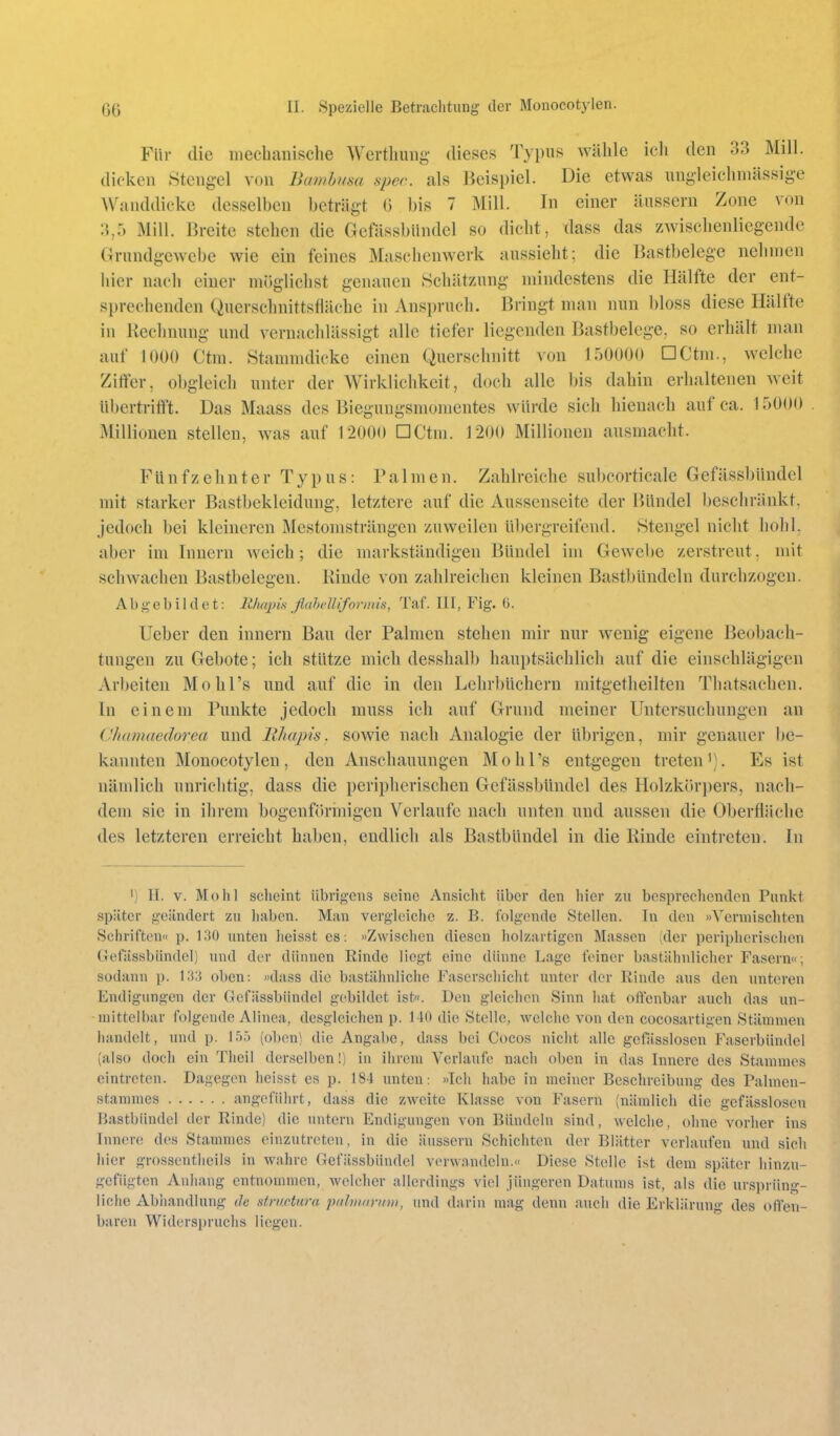 Für die mechanische Werthung dieses Typus wähle ieli den 33 Mill. dicken Stengel von Bamhusa spec. als Beispiel. Die etwas uni-leichniässige Wanddickc desselben beträgt G bis 7 Mill. In einer äussern Zone von 3,5 Mill. Breite stehen die Gcfässbiindel so dicht, dass das zwischenlicgende Grundgewebe wie ein feines Maschenwerk aussieht; die Bastbelcgc nehmen hier nach einer möglichst genauen Schätzung mindestens die Hälfte der ent- sprechenden Querschnittsfläehe in Anspruch. Bringt man nun bloss diese Hälfte in Rechnung und vernachlässigt alle tiefer liegenden Bastbelege, so erhält man auf 1000 Ctm. Stammdicke einen Querschnitt von 150000 DCtm., welche Ziffer, obgleich unter der Wirklichkeit, doch alle bis dahin erhaltenen weit übertrifft. Das Maass des Bieguugsmomentes würde sich hieuach auf ca. 15000 Millionen stellen, was auf 12000 DCtm. 1200 Millionen ausmacht. Fünfzehnter Typus: Palmen. Zahlreiche subcorticale Gefässbündel mit starker Bastbekleidung, letztere auf die Aussenseite der Bündel beschränkt, jedoch bei kleineren Mestomsträngen zuweilen übergreifend. Stengel nicht hohl, aber im Innern weich; die markständigen Bündel im Gewebe zerstreut, mit schwachen Bastbelegen. Rinde von zahlreichen kleinen Bast])ündeln durchzogen. Abgebildet: liliapin ßahelliformis, Taf. III, Fig. ü. lieber den Innern Bau der Palmen stehen mir nur wenig eigene Beobach- tungen zu Gebote; ich stütze mich desshalb hauptsächlich auf die einschlägigen Arbeiten Mohl's und auf die in den Lehrbüchern mitgetheilten Thatsachen. In einem Punkte jedoch muss ich auf Grund meiner Untersuchungen an (Jhamaedorea und EJiapis. sowie nach Analogie der übrigen, mir genauer be- kannten Monocotylen, den Anschauungen Mohl's entgegen treteni). Es ist nämlich unrichtig, dass die peripherischen Gefässbündel des Holzkcirpers, nach- dem sie in ihrem bogenförmigen Verlaufe nach unten und aussen die Oberfhiche des letzteren erreicht haben, endlich als Bastbündel in die Rinde eintreten. In I) H. V. Mo hl sclieint übrigens seine Ansicht über den hier zu besprechenden Punkt später geändert zu haben. Man vergleiche z. B. folgende Stellen. In den »Vermischten Schriften« p. 1 .'U) unten lieisst es: »Zwischen diesen holzartigen Massen (der peripherischen Gefässbündel) und der dünnen Rinde liegt eine dünne Lage feiner bastähnlicher Fasern«; sodann p. 133 oben: »dass die bastähnliche Faserschicht unter der Rinde aus den unteren Endigungen der Gefässbündel gebildet ist«. Den gleichen Sinn hat offenbar auch das un- mittelbar folgende Alinea, desgleichen p. 140 die Stelle, welclic von den cocosartigen Stämmen handelt, und p. 155 (oben) die Angabe, dass bei Cocos niclit alle gefässlosen Faserbiindel (also doch ein Theil derselben!) in ihrem Verlaufe nach oben in das Innere des Stammes eintreten. Dagegen heisst es p. 184 unten: »Ich habe in meiner Beschreibung des Palmen- stammes angeführt, dass die zweite Klasse von Fasern (nämlich die gefässlosen Bastbündel der Rinde) die untern Endigungen von Bündeln sind, welche, ohne vorlier ins Innere des Stammes einzutreten, in die äussern Schichten der Blätter verlaufen und sich hier grosscntheils in wahre Gefässbündel verwandeln.« Diese Stelle ist dem später hinzu- gefügten Anhang entnommen, welcher allerdings viel jüngeren Datums ist, als die ursprüng- liche Abhandlung de stmctnra piiliiKninti, und darin mag denn aucli die Erklärung des offen- baren Widerspruchs liegen.