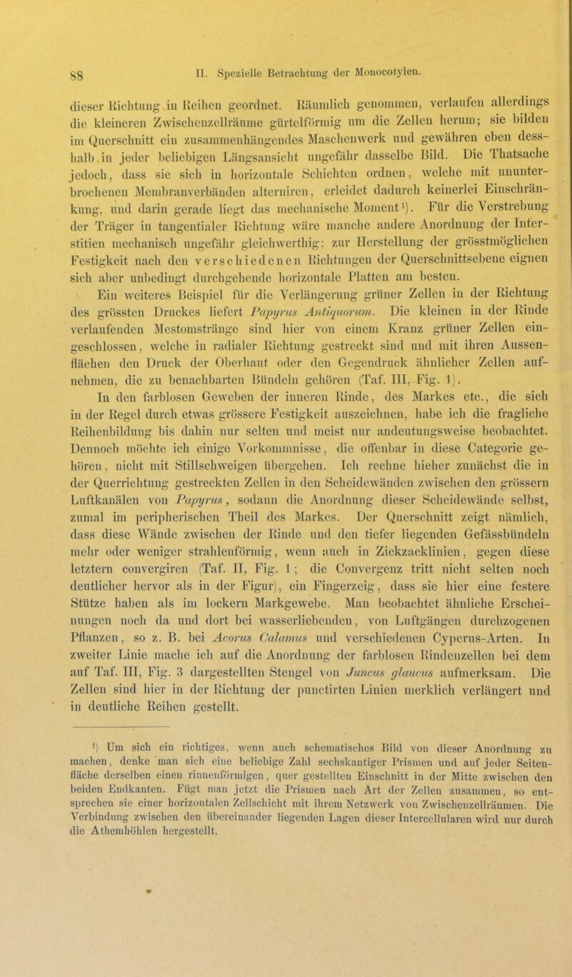 (lieser Kichtuiig- iu Iveiheu geordnet. Käiimlicb geuommen, verlaufen allerdings die kleineren Zwisclicuzellräunic glirtellormig um die Zellen herum; sie l)ilden im Querschnitt ein zusammenhängendes Maschenwerk und gewähren eben dess- lialh in jeder beliebigen Längsansiclit ungefähr dasselbe Bild. Die Thatsache jedoch, dass sie sich in horizontale Schichten ordnen, welche mit ununter- brochenen Membranverbänden alteruiren, erleidet dadurch keinerlei Einschrän- kung, und darin gerade liegt das mechanische Moment'). Für die Verstrebung der Träger in tangentialer Richtung wäre manche andere Anordnung der Inter- stitien mechanisch ungefähr glcichwerthig: zur Herstellung der grösstmöglichen Festigkeit nach den verschiedenen Richtungen der Querschnittsebene eignen sich aber unbedingt durchgehende horizontale Platten am besten. Ein weiteres Beispiel für die Verlängerung grüner Zellen in der Richtung des grössten Druckes liefert Papyrus Antiquorum. Die kleinen in der Rinde verlaufenden Mestomsträngc sind hier von einem Kranz grüner Zellen ein- geschlossen, welche in radialer Richtung gestreckt sind und mit ihren Aussen- flächen den Druck der Oberhaut oder den Gegendruck ähnlicher Zellen auf- nehmen, die zu benachbarten Bündeln gehören (Taf. III, Fig. 1). In den farblosen Geweben der inneren Rinde, des Markes etc., die sich in der Regel durch etwas grössere Festigkeit auszeichnen, habe ich die fragliche Reihenbildung bis dahin nur selten und meist nur andeutungsweise beobachtet. Dennoch möchte ich einige Vorkommnisse, die offenbar in diese Categorie ge- hören . nicht mit Stillschweigen übergehen. Ich rechne hieher zunächst die in der Querrichtung gestreckten Zellen in den Scheidewänden zwischen den grössern Luftkanälen von Papyrus, sodann die Anordnung dieser Scheidewände selbst, zumal im peripherischen Theil des Markes. Der Querschnitt zeigt nämlich, dass diese Wände zwischen der Rinde und den tiefer liegenden Gefässbündeln mehr oder weniger strahlenförmig, wenn auch in Zickzacklinien, gegen diese letztern convergiren (Taf. II, Fig. 1; die Convergenz tritt nicht selten noch deutlicher hervor als in der Figur), ein Fingerzeig, dass sie hier eine festere Stütze haben als im lockern Markgewebe. Man beobachtet ähnliche Erschei- nungen noch da und dort bei wasserliebenden, von Luftgängen durchzogenen Pflanzen, so z. B. bei Acorus Calamus und verschiedenen Cyperus-Arten. In zweiter Linie mache ich auf die Anordnung der farblosen Rindenzellen bei dem auf Taf. III, Fig. 3 dargestellten Stengel von Juncus glaucus aufmerksam. Die Zellen sind hier in der Richtung der i)unctirten Linien merklich verlängert und in deutliche Reihen gestellt. 1) Um sich ein richtiges, Avcnn uuch scheniatisches Bild von dieser Anordnung zu raachen, denke man sich eine beliebige Zahl sechskantiger Prismen und auf jeder Seiten- fläche derselben einen rinnenförraigen, quer gestellten Einschnitt in der Mitte zwischen den beiden Endkanten. Fügt man jetzt die Prismen nach Art der Zellen zusammen, so ent- sprechen sie einer horizontalen Zellschicht mit ihrem Netzwerk von Zwischenzellräumen. Die Verbindung zwischen den übereinander liegenden Lagen dieser Interccllularen wird nur durch die Athemhühlen hergestellt.