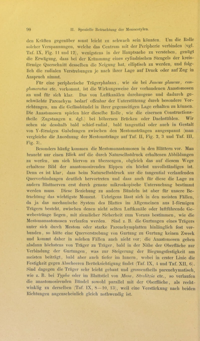 den Kräften gegenüber sonst leiclit zu scliWcacli sein könnten. Um die Rolle solcher Verspannungen, welche das Centrnm mit der Peripherie verbinden (vgl. Taf. IX, Fig. 11 und 12), wenigstens in der Hauptsache zu verstehen, genügt die Erwägung, dass bei der Krümmung eines cylindrisclien Stengels der kreis- förmige Querschnitt desselben die Neigung hat, elliptisch zu werden, und folg- lich die radialen Verstrebungen je nach ihrer Lage auf Druck oder auf Zug in Anspruch nimmt. Für eine peripherische Trägerphalanx, wie sie bei Juncus glaucus, con- glomeratus etc. vorkommt, ist die Wirkungsweise der vorhandenen Anastomosen an und für sich klar. Das von Luftkanälen durchzogene und dadurch ge- schwächte Pareuchym bedarf offenbar der Unterstützung durch besondere Vor- richtungen, um die Gefässbündel in ilircr gegenseitigen Lage erhalten zu können. Die Anastomosen spielen hier dieselbe Kolle, wie die eisernen Constructions- theile (Zugstangen u. dgl.) bei hölzernen Brücken oder Dachstühlen. Wir sehen sie desshalb l)ald schief-radial, bald tangential oder auch in Gestalt von Y-fürmigen Gabelungen zAvischen den Mestomsträngen ausgespannt (man vergleiche die Anordnung der Mestonistränge auf Taf. II, Fig. 2, 3 und Taf. III, Fig. 3). Besonders häufig kommen die Mestomanastomosen in den Blättern vor. Man braucht nur einen Blick auf die durch Naturselbstdruck erhaltenen Abbildungen zu werfen, um sich hiervon zu überzeugen, obgleich das auf diesem Wege erhaltene Bild der anastomosirendeu Bippen ein höchst unvollständiges ist. Denn es ist klar, dass beim Naturselbstdruck nur die tangential verlaufenden Querverbindungen deutlich hervortreten und dass auch für diese die Lage zu andern Blattnerven erst durch genaue mikroskopische Untersuchung bestimmt werden niuss. Diese Beziehung zu andern Bündeln ist aber für unsere Be- trachtung das wichtigste Moment. Uebrigens lässt sich in den meisten Fällen, da ja das mechanische System des Blattes im Allgemeinen aus I-förmigen Trägern besteht, zwischen denen nicht selten Luftkanäle oder luftführende Ge- webestränge liegen, mit ziemlicher Sicherheit zum Voraus bestimmen, wie die Mestomanastomosen verlaufen werden. Sind z. B. die Gurtungen eines Trägers unter sich durch Mestom oder starke Parenchymplatten hinlänglich fest ver- bunden , so hätte eine Querverstrebung von Gurtung zu Gurtung keinen Zweck und kommt daher in solchen Fällen auch nicht vor; die Anastomosen gehen alsdann höchstens von Träger zu Träger, bald in der Nähe der Oberfläche zur Verbindung der Gurtungen, was zur Steigerung der Biegungsfestigkeit am meisten beiträgt, bald aber auch tiefer im Innern, wobei in erster Linie die Festigkeit gegen Abscheeren Berücksichtigung findet (Taf. IX, 4 und Taf. XII, 6). Sind dagegen die Träger sehr leicht gebaut und grossentheils parenchymatisch, wie z. B. bei Ty2)ha oder im Blattstiel von Mma, Strclitzia etc., so verlaufen die anastomosirendeu Bündel sowohl parallel mit der Oberfläche, als recht- winklig zu derselben (Taf. IX, 8—10, 13), weil eine Verstärkung nach beiden Kichtungen augenscheinlich gleich notliwendig ist.