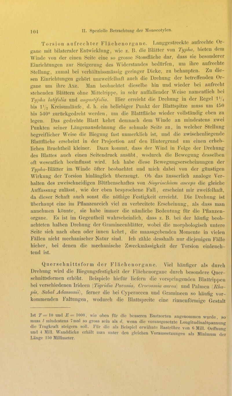 Torsion aufrechter FUlclieno ri;a.ne. Langgestreckte aufreclite Or- gane mit bilateraler Entwicklung, wie z. B. die Blätter von Typha, bieten dem Winde von der einen Seite eine so grosse Stossfläclie dar, dass sie besonderer Einrichtungen zur Steigerung des Widerstandes bedürfen, um ihre aufrechte Stellung, zumal bei verliältnissmässig geringer Dicke, zu behaupten. Zu die- sen Einrichtungen gehört unzweifelhaft auch die Drehung der betreffenden Or- gane um ihre Axe. Man Ijeobachtet dieselbe hin und wieder bei aufrecht stehenden Blättern ohne Mittclrippe, in sehr auffallender Weise namentlich bei Tyi>ha latifoUa und angustifoUa. Hier erreicht die Drehung in der Regel IV4 bis l\o Kreisumläufe, d. h. ein beliebiger Punkt der Blattspitze muss um 450 bis 5400 zurückgedreht w^erden, um die Blattfläche wieder vollständig eben zu legen. Das gedrehte Blatt kehrt demnach dem Winde an mindestens zwei Punkten seiner Läugenausdchnung die schmale Seite zu, in welcher Stellung begreiflicher Weise die Biegung fast unmerklich ist, und die zwischenliegende Blattfläche erscheint in der Projection auf den Hintergrund um einen erheb- lichen Bruchtheil kleiner. Dazu kommt, dass der Wind in Folge der Drehung des Blattes auch einen Seitendruck ausübt, wodurch die Bewegung desselben oft wesentlich bceinflusst wird. Ich habe diese Bewegungserscheinungen der Ty/;//rt-Blätter im Winde öfter beobachtet und mich dabei von der günstigen Wirkung der Torsion hinlänglich überzeugt. Ob das äusserlich analoge Ver- halten des zweischneidigen Blüthenschaftes von SisyrincJdum aticeps die gleiche Auffassung zulässt, wie der eben besprochene Fall, erscheint mir zweifelhaft, da dieser Schaft auch sonst die nöthige Festigkeit erreicht. Die Drehung ist überhaupt eine im Pflanzenreich viel zu verbreitete Erscheinung, als dass man annehmen könnte, sie habe immer die nämliche Bedeutung für die Pflauzen- organe. Es ist im Gegentheil wahrscheinlich, dass z. B. bei der häufig beob- achteten halben Drehung der Gramineenblätter, wobei die morphologisch untere Seite sich nach oben oder innen kehrt, die maassgebenden Momente in vielen Fällen nicht mechanischer Natur sind. Ich zähle desshalb nur diejenigen Fälle hieher, bei denen die mechanische Zweckmässigkeit der Torsion einleuch- tend ist. Quer Schnitts form der Flächenorgane. Viel häufiger als durch Dreh ung wird die Biegungsfestigkeit der Flächcuorgane durch besondere Quer- schnittsformen erhöht. Beispiele hicfür liefern die vorspringenden Blattrippen bei verschiedenen Iridecn [Tigridia Pavonia, Crocosmia aurea) und Palmen [Uhu- pis, Sabal Adansonii), ferner die bei Cyperaceen und Gramineen so häufig vor- kommenden Faltungen, wodurch die Blattspreite eine rinnenförmige Gestalt Ist r= 10 und E= 1000, wie oben für die besseren Bastsorten angenonunen wurde, so muss / mindestens 7 mal so gross sein als d, wenn die vorausgesetzte Longitudinalspannung die Tragkraft steigern soll. Für die als Beispiel erwähnte Baströhre von 6 Mill. Oeffnun«-- und 4 Mill. Wanddicke erhält man unter den gleichen Voraussetzungen als Minimum der Jjänge 150 Millimeter.