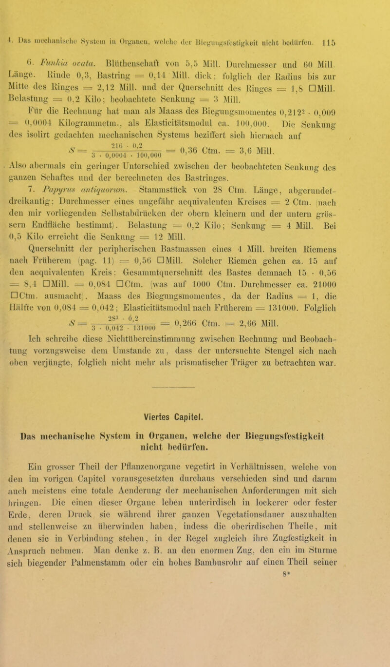 (). FunJda acuta. Blüthciiscluift von 5,5 Mill. Durchmesser und (U» Mill. Länge. Kinde 0,3, Bastrinj;- = 0,14 Mill. dick; folglich der lladius bis zur Mitte des Ringes = 2,12 Mill. und der Querschnitt des Ringes = J,S DMill. Belastung = 0,2 Kilo; beobachtete Senkung == 3 Mill. Für die Rechnung hat man als Maass des Biegungsmonientes 0,212''^ • O.OOO = 0,0001 Kilogrannnctm., als Elasticitätsmodul ca. 100,000. Die Senkung des isolirt gedachten mechanischen Systems beziffert sich hiernach auf . . 0.000; .l^,.,ooi, = ».36 Ctm. = 3,0 Mill. Also abermals ein geringer Unterschied zwischen der beobachteten Senkung des ganzen Schaftes und der berechneten des Bastringes. 7. Papyrus mitiquorum. StannnstUck von 28 Ctm. Länge, abgerundet- dreikantig: Durchmesser eines ungefähr aequivalentcn Kreises = 2 Ctm. mach den mir vorliegenden Selbstabdrücken der obern kleinern und der untern grös- sern Endfläche bestimmt). Belastung = 0,2 Kilo; Senkung = 4 Mill. Bei 0,5 Kilo erreicht die Senkung = 12 Mill. Querschnitt der peripherischen Bastmassen eines 4 Mill. breiten Riemens nach Früherem ipag. 11) = 0,56 DMill. Solcher Riemen gehen ca. 15 auf den aequivalentcn Kreis: Gesammtquerschnitt des Bastes demnach 15 • 0,56 = 8,4 DMill. = 0,084 DCtm. (was auf 1000 Ctm. Durchmesser ca. 21000 DCtm. ausmacht). Maass des Biegungsmomentes, da der Radius = 1, die Hälfte von 0,084 = 0,042; Elasticitätsmodul nach Früherem = 131000. Folglich ^= 3 ■ 'nnm = ^'^^^ ^tm. = 2,66 Mill. Ich schreibe diese Nichtübereinstimmung zwischen Rechnung und Beobach- tung vorzugsweise dem Unistande zu, dass der untersuchte Stengel sich nach oben verjüngte, folglich nicht mehr als prismatischer Träger zu betrachten war. Viertes CapiteL Das mechaiiische System in Orgaiieu, welche der Bieguiigslesligkeit nicht bedürfen. Ein grosser Theil der Pflanzenorgane vcgetirt in Verhältnissen, welche von den im vorigen Capitel vorausgesetzten durchaus verschieden sind und darum auch meistens eine totale Aenderung der mechanischen Anforderungen mit sich bringen. Die einen dieser Organe leben unterirdisch in lockerer oder fester Erde, deren Druck sie während ihrer ganzen Vegetationsdauer auszuhaltcn und stellenweise zu überwinden haben, indess die oberirdischen Theile, mit denen sie in Verbindung stehen, in der Regel zugleich ihre Zugfestigkeit in Anspruch nehmen. Man denke z. B. an den enormen Zug, den ein im Sturme sich biegender Falmenstamm oder ein hohes Bambusrohr auf einen Theil seiner 8*