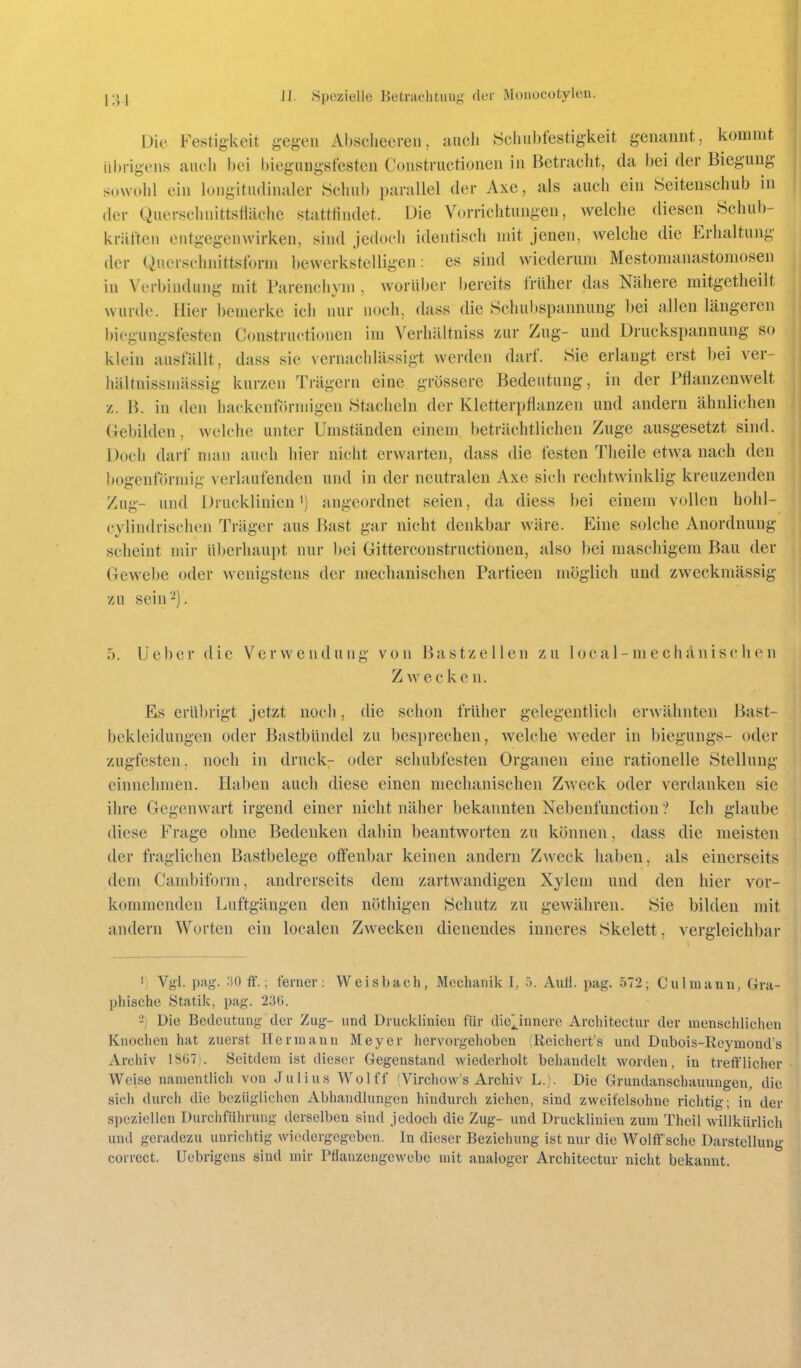 Die Festigkeit gegen Absciiceren, auch Scliubfestigkeit genannt, kommt übrigens auch bei biegungsfesten Constructionen in Betracht, da bei der Biegung sowohl ein longitudinaler Schul) parallel der Axe, als auch ein Öeitenschub in der Querschnittsfläche stattfindet. Die Vorrichtungen, welche diesen Schub- kräften entgegenwirken, sind jedoch identisch mit jenen, welche die Erhaltung der Qncrschnittsforni liewerkstelligcn: es sind wiederum Mestomanastomosen in Verbindung mit Parenchym , worüber bereits früher das Nähere mitgetheilt wurde. Hier bemerke ich nur noch, dass die Schubspannung bei allen längeren biegungsfesten Constructionen im Verhältuiss zur Zug- und Druckspannung so klein ausfällt, dass sie vernachlässigt werden darf. Sie erlangt erst bei ver- hältnissmässig kurzen Trägern eine grössere Bedeutung, in der Pflanzenwelt z. B. in den hackenförmigen Stacheln der Kletterpflanzen und andern ähnlichen Gebilden, welche unter Umständen einem beträchtlichen Zuge ausgesetzt sind. Doch darf man auch hier nicht erwarten, dass die festen Theile etwa nach den bogenförmig verlaufenden und in der neutralen Axe sich rechtwinklig kreuzenden Zug- und Drucklinien') angeordnet seien, da diess bei einem vollen hohl- cylindrischen Träger aus Bast gar nicht denkbar wäre. Eine solche Anordnung scheint mir überhaupt nur bei Gitterconstructionen, also bei maschigem Bau der Gewebe oder wenigstens der mechanischen Partieen möglich und zweckmässig zu sein'-^). 5. lieber die Verwendung von Bastzellen zu local-niechänischen Zwecken. Es erübrigt jetzt noch, die schon früher gelegentlich erwähnten Bast- bekleidungen oder Bastbündel zu besprechen, welche weder in biegungs- oder zugfesten, noch in druck- oder schubfesten Organen eine rationelle Stellung einnehmen. Haben auch diese einen mechanischen Zweck oder verdanken sie ihre Gegenwart irgend einer nicht näher bekannten Nebenfunction ? Ich glaube diese Frage ohne Bedenken dahin beantworten zu können, dass die meisten der fraglichen Bastbelege offenbar keinen andern Zweck haben, als einerseits dem Cambiform, andrerseits dem zartwandigen Xyleni und den hier vor- kommenden Luftgängen den nöthigen Schutz zu gewähren. Sie bilden mit andern Worten ein localen Zwecken dienendes inneres Skelett, vergleichbar 'j Vgl. png-. :!0 ff.; ferner: Weisbach, Mechanik I, ö. AuH. pag. 572; Ciilmann, Gra- phische Statik, pag. 23(;. -) Die Bcclcutimg der Zug- und Drucklinien für dielinnero Architectur der inenschlichcTi Knochen hat zuerst Hermann Meyer hervorgehoben Reichert's und Dubois-Reymonds Archiv 18G7). Seitdem ist dieser Gegenstand wiederholt behandelt worden, in trefflicher Weise namentlich von Julius Wolff (Virchows Archiv L.). Die Grundanschauungen, die sich durch die bezüglichen Abhandlungen hindurch ziehen, sind zweifelsohne richtig; in der speziellen Durchführung derselben sind jedoch die Zug- und Drucklinien zum Theil willkürlich und geradezu unrichtig wiedergegeben. In dieser Beziehung ist nur die Wolft' sche Darstellung correct. Uebrigens sind mir Pflanzengewebe mit analoger Architectur nicht bekannt.