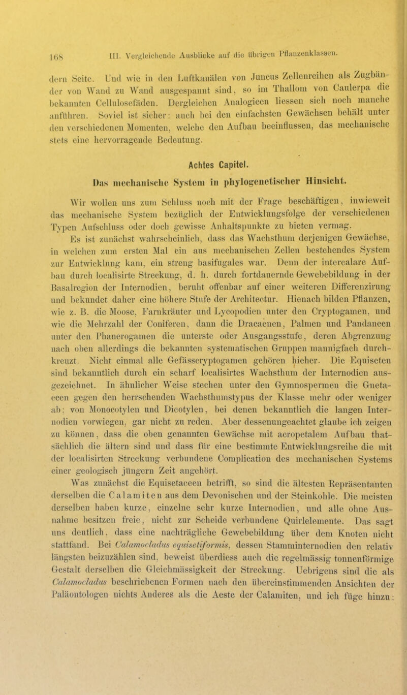 (lern Seite. Und wie in den Luftkanülen von Juneus Zellenreihen als Zugbän- der von Wand zu Wand ausgespannt sind, so im Thallom von Caulerpa die bekannten Celluloscladen. Dergleichen Analogieen Hessen sich noch manche anführen. Soviel ist sicher: auch bei den einfachsten Gewächsen behält unter den verschiedenen Momenten, welche den Aufbau beeinflussen, das mechanische stets eine hervorragende Bedeutung. Achtes Capitel. Das inccliaiiischo System in phylogenetischer Hinsicht. Wir wollen uns zum Schluss noch mit der Frage beschäftigen, inwieweit das mechanische System bezüglich der Entwicklungsfolge der verschiedenen Typen Aufschluss oder doch gewisse Anhaltspunkte zu bieten vermag. Es ist zunächst wahrscheinlich, dass das Wachsthum derjenigen Gewächse, in welchen zum ersten Mal ein aus mechanischen Zellen bestehendes System zur Entwicklung kam, ein streng basifugales war. Denn der intercalare Auf- bau durch localisirte Streckung, d. h. durch fortdauernde Gew^ebebildung in der Basalregion der Internodien, beruht offenbar auf einer weiteren Differenzirung und bekundet daher eine höhere Stufe der Architectur. Hienach bilden Pflanzen, wie z. B. die Moose, Farnkräuter und Lycopodien unter den Gryptogamen, und wie die Mehrzahl der Coniferen, dann die Dracaenen, Palmen und Pandaneen unter den Phanerogamen die unterste oder Ausgaugsstufe, deren Abgrenzung nach oben allerdings die bekannten systematischen Gruppen mannigfach durch- kreuzt. Nicht einmal alle Gefässcryptogamen gehören hieher. Die Equiseten sind bekanntlich durch ein scharf localisirtes Wachsthum der Internodien aus- gezeichnet. In ähnlicher Weise stechen unter den Gymnospermen die Gneta- ceen gegen den herrschenden Wachsthumstypus der Klasse mehr oder weniger ab: von Monocotylen und Dicotylen, bei denen bekanntlich die langen Inter- nodien vorwiegen, gar nicht zu reden. Aber dessenungeachtet glaube ich zeigen zu können, dass die oben genannten Gewächse mit acropctalem Aufbau that- sächlich die ältern sind und dass für eine bestimmte Entwicklungsreihe die mit der localisirten Streckung verbundene Complication des mechanischen Systems einer geologisch Jüngern Zeit angehört. Was zunächst die Equisetaceen betrifft, so sind die ältesten Repräsentanten derselben die Calamiten aus dem Devonischen und der Steinkohle. Die meisten derselben haben kurze, einzelne sehr kurze Internodien, und alle ohne Aus- nahme besitzen freie, nicht zur Scheide verbundene Quirlelemente. Das sagt uns deutlich, dass eine nachträgliche Gewebebildung über dem Knoten nicht stattfand. Bei Calamocladus equisctiformis, dessen Stamminternodien den relativ längsten beizuzählen sind, beweist überdiess auch die regelmässig tonnentormige Gestalt derselben die Gleichmässigkeit der Streckung. Uebrigens sind die als Calamocladus beschriebenen Formen nach den übereinstimmenden Ansichten der Paläontologen nichts Anderes als die Aeste der Calamiten, und ich füge hinzu: