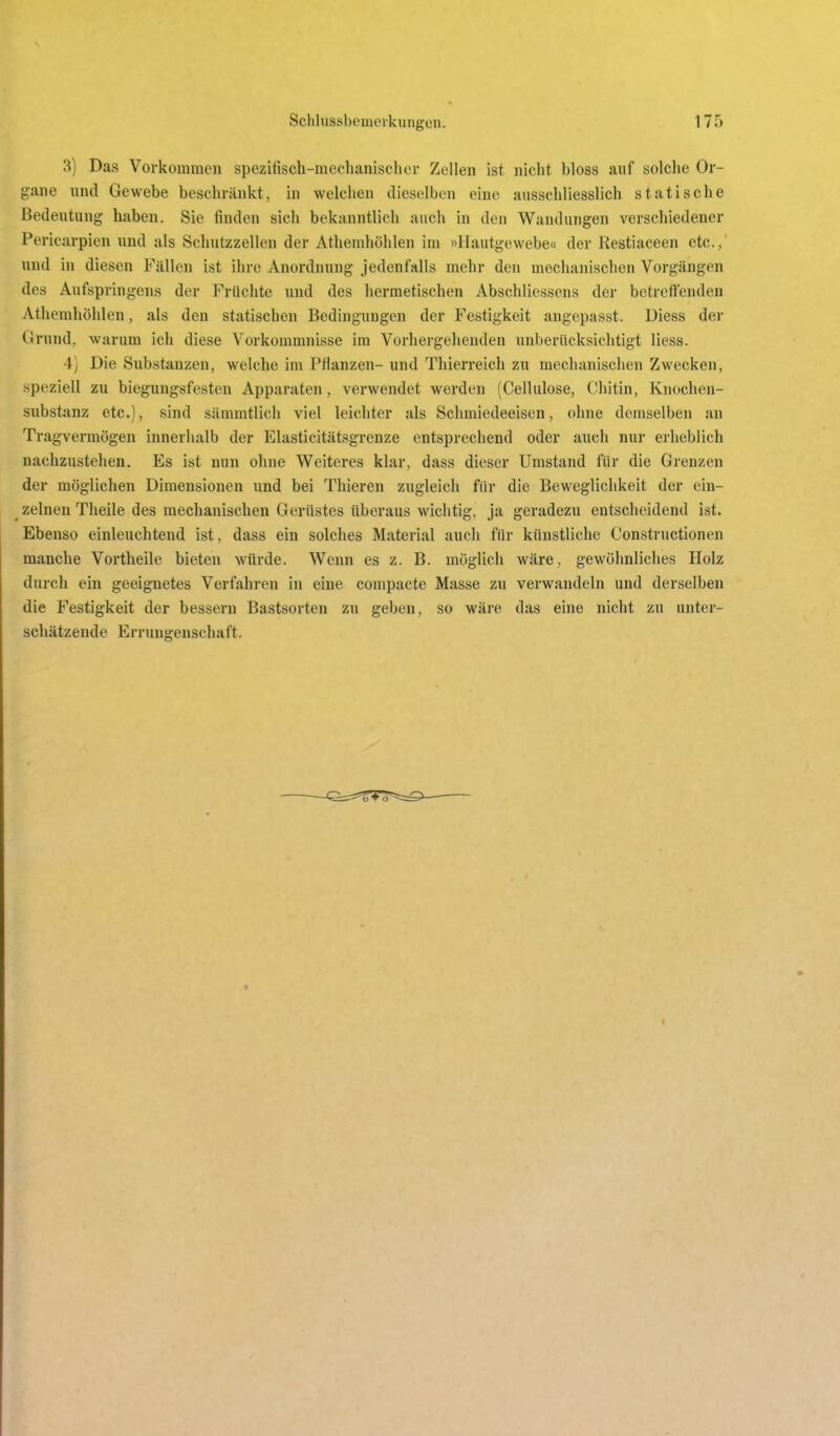 3) Das Vorkommen spezifisch-mechanischer Zellen ist nicht bloss auf solche Or- gane und Gewebe beschränkt, in welchen dieselben eine ausschliesslich statische Bedeutung haben. Sie finden sich bekanntlich auch in den Wandungen verschiedener Pericarpien und als Schutzzellen der Athemhöhlen im »Hautgewebe« der Kestiaceen etc.,' und in diesen Fällen ist ihre Anordnung jedenfalls mehr den mechanischen Vorgängen des Aufspringens der Früchte und des hermetischen Abschliessens der betreffenden Athemhöhlen, als den statischen Bedingungen der Festigkeit angepasst. Diess der Grund, warum ich diese Vorkommnisse im Vorhergelienden unberücksichtigt Hess. 4) Die Substanzen, welche im Pfianzen- und Thierreich zu mechanischen Zwecken, speziell zu biegungsfesten Apparaten, verwendet werden (Cellulose, Chitin, Knochen- substanz etc.), sind sämmtlich viel leichter als Schmiedeeisen, ohne demselben an Tragvermögen innerhalb der Elasticitätsgrenze entsprechend oder auch nur erheblich nachzustehen. Es ist nun ohne Weiteres klar, dass dieser Umstand für die Grenzen der möglichen Dimensionen und bei Thieren zugleich für die Beweglichkeit der ein- ^ zelnen Theile des mechanischen Gerüstes überaus wichtig, ja geradezu entscheidend ist. Ebenso einleuchtend ist, dass ein solches Material auch für künstliche Constructionen manche Vortheile bieten würde. Wenn es z. B. möglich wäre, gewöhnliches Holz durch ein geeignetes Verfahren in eine compacte Masse zu verwandeln und derselben die Festigkeit der bessern Bastsorten zu geben, so wäre das eine nicht zu unter- schätzende Errungenschaft.
