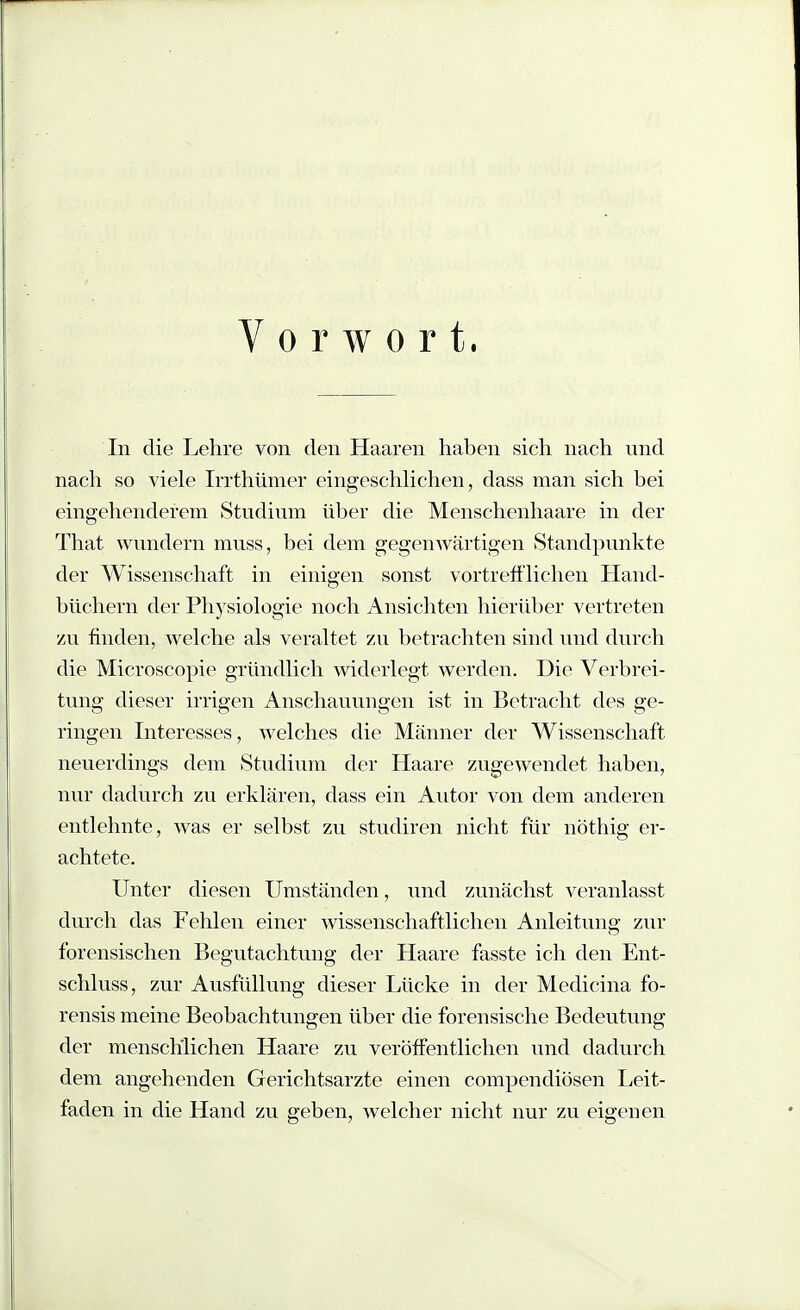 Vorwort. In die Lehre von den Haaren haben sich nach und nach so viele Irrthümer eingeschlichen, dass man sich bei eingehenderem Studium über die Menschenhaare in der That wundern muss, bei dem gegenwärtigen iStandpunkte der Wissenschaft in einigen sonst vortrefi'lichen Hand- büchern der Physiologie noch Ansichten hierüber vertreten zu finden, welche als veraltet zu betrachten sind und durch die Microscopie gründlich widerlegt werden. Die Verbrei- tung dieser irrigen Anschauungen ist in Betracht des ge- ringen Interesses, welches die Männer der Wissenschaft neuerdings dem Studium der Haare zugewendet haben, nur dadurch zu erklären, dass ein Autor von dem anderen entlehnte, was er selbst zu studiren nicht für nöthig er- achtete. Unter diesen Umständen, und zunächst veranlasst durch das Fehlen einer wissenschaftlichen Anleitung zur forensischen Begutachtung der Haare fasste ich den Ent- schluss, zur Ausfüllung dieser Lücke in der Medicina fo- rensis meine Beobachtungen über die forensische Bedeutung der menschlichen Haare zu veröffentlichen und dadurch dem angehenden Gerichtsarzte einen compendiösen Leit- faden in die Hand zu geben, welcher nicht nur zu eigenen