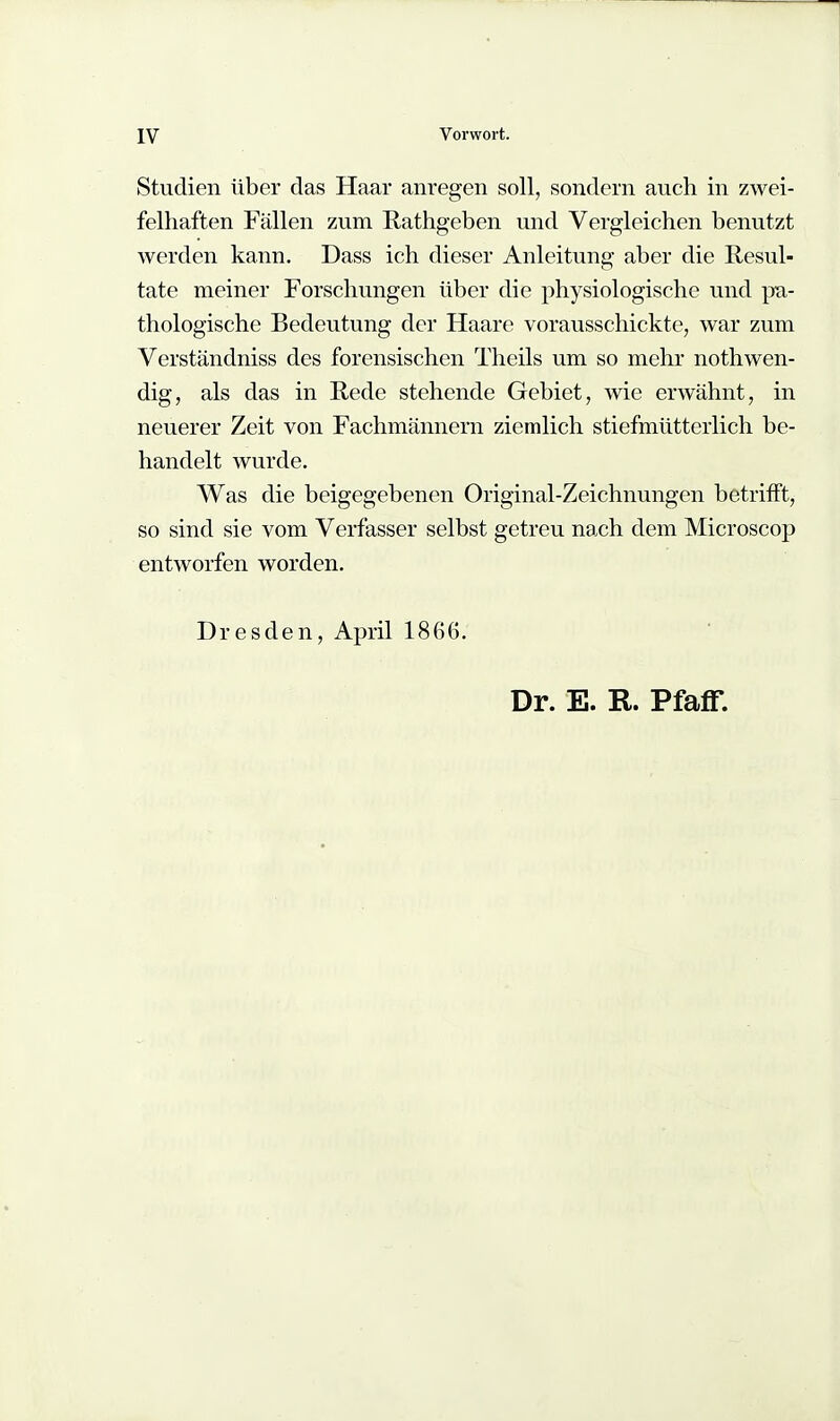 Studien über das Haar anregen soll, sondern auch in zwei- felhaften Fällen zum Rathgeben und Vergleichen benutzt werden kann. Dass ich dieser Anleitung aber die Resul- tate meiner Forschungen über die physiologische und jm- thologische Bedeutung der Haare vorausschickte, war zum Verständniss des forensischen Theils um so mehr nothwen- dig, als das in Rede stehende Gebiet, wie erwähnt, in neuerer Zeit von Fachmännern ziemlich stiefmütterlich be- handelt wurde. Was die beigegebenen Original-Zeichnungen betrifft, so sind sie vom Verfasser selbst getreu nach dem Microscop entworfen worden. Dresden, April 1866. Dr. E. R. Pfaff.