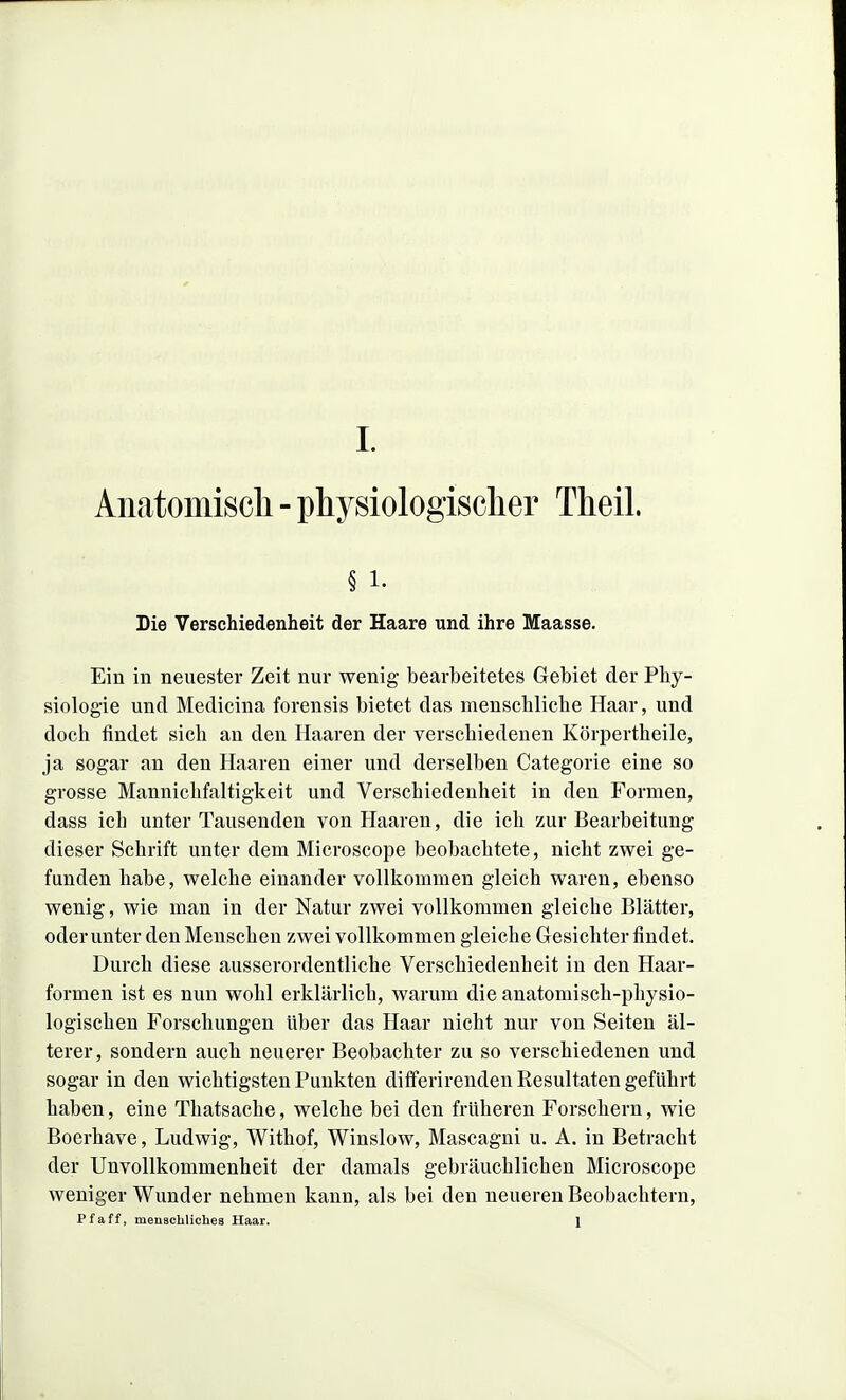 Aiiatomiscli - physiologischer Theil. § 1. Die Verschiedenheit der Haare und ihre Maasse. Ein in neuester Zeit nur wenig bearbeitetes Gebiet der Phy- siologie und Medicina forensis bietet das menschliche Haar, und doch findet sich au den Haaren der verschiedenen Körpertheile, ja sogar an den Haaren einer und derselben Categorie eine so grosse Mannichfaltigkeit und Verschiedenheit in den Formen, dass ich unter Tausenden von Haaren, die ich zur Bearbeitung dieser Schrift unter dem Microscope beobachtete, nicht zwei ge- funden habe, welche einander vollkommen gleich waren, ebenso wenig, wie man in der Natur zwei vollkommen gleiche Blätter, oderunter den Menschen zwei vollkommen gleiche Gesichterfindet. Durch diese ausserordentliche Verschiedenheit in den Haar- formen ist es nun wohl erklärlich, warum die anatomisch-physio- logischen Forschungen über das Haar nicht nur von Seiten äl- terer, sondern auch neuerer Beobachter zu so verschiedenen und sogar in den wichtigsten Punkten differirenden Resultaten geführt haben, eine Thatsache, welche bei den früheren Forschern, wie Boerhave, Ludwig, Withof, Winslow, Mascagni u. A. in Betracht der Unvollkommenheit der damals gebräuchlichen Microscope weniger Wunder nehmen kann, als bei den neueren Beobachtern, Pf äff, meuBchlichea Haar. 1