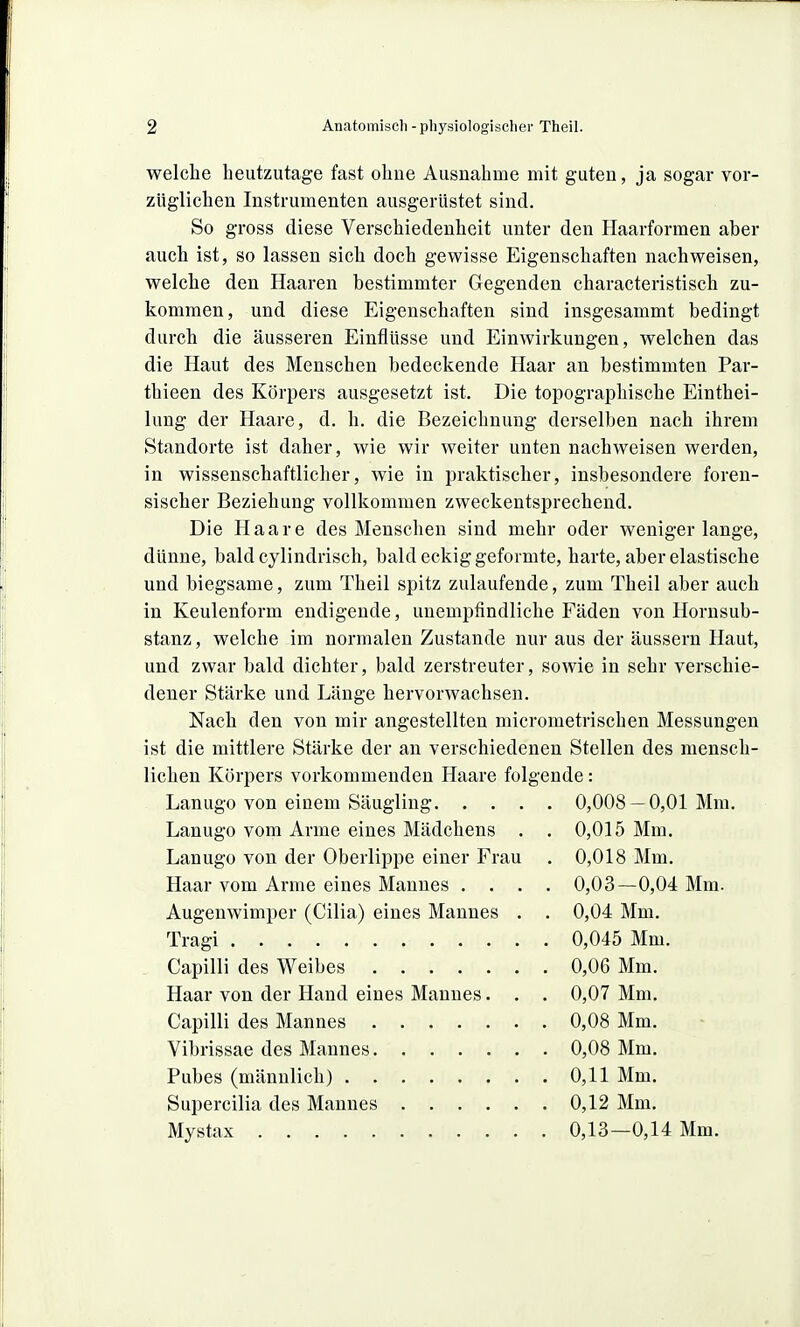 welche heutzutage fast ohne Ausnahme mit guten, ja sogar vor- züglichen Instrumenten ausgerüstet sind. So gross diese Verschiedenheit unter den Jlaarformen aber auch ist, so lassen sich doch gewisse Eigenschaften nachweisen, welche den Haaren bestimmter Gegenden characteristisch zu- kommen, und diese Eigenschaften sind insgesammt bedingt durch die äusseren Einflüsse und Einwirkungen, welchen das die Haut des Menschen bedeckende Haar an bestimmten Par- thieen des Körpers ausgesetzt ist. Die topographische Einthei- lung der Haare, d. h. die Bezeichnung derselben nach ihrem Standorte ist daher, wie wir weiter unten nachweisen werden, in wissenschaftlicher, wie in praktischer, insbesondere foren- sischer Beziehung vollkommen zweckentsprechend. Die Haare des Menschen sind mehr oder wenigerlange, dünne, bald cylindrisch, bald eckig geformte, harte, aber elastische und biegsame, zum Theil spitz zulaufende, zum Theil aber auch in Keulenform endigende, unempfindliche Fäden von Horusub- stanz, welche im normalen Zustande nur aus der äussern Haut, und zwar bald dichter, bald zerstreuter, sowie in sehr verschie- dener Stärke und Länge hervorwachsen. Nach den von mir angestellten micrometrischen Messungen ist die mittlere Stärke der an verschiedenen Stellen des mensch- lichen Körpers vorkommenden Haare folgende: Lanugo von einem Säugling 0,008 — 0,01 Mm. Lanugo vom Arme eines Mädchens . , 0,015 Mm. Lanugo von der Oberlippe einer Frau . 0,018 Mm. Haar vom Arme eines Mannes .... 0,03—0,04 Mm. Augenwimper (Cilia) eines Mannes . . 0,04 Mm. Tragi 0,045 Mm. Capilli des Weibes 0,06 Mm. Haar von der Hand eines Mannes. . . 0,07 Mm. Capilli des Mannes 0,08 Mm. Vibrissae des Mannes 0,08 Mm. Pubes (männlich) 0,11 Mm. Supercilia des Mannes 0,12 Mm. Mystax 0,13—0,14 Mm.