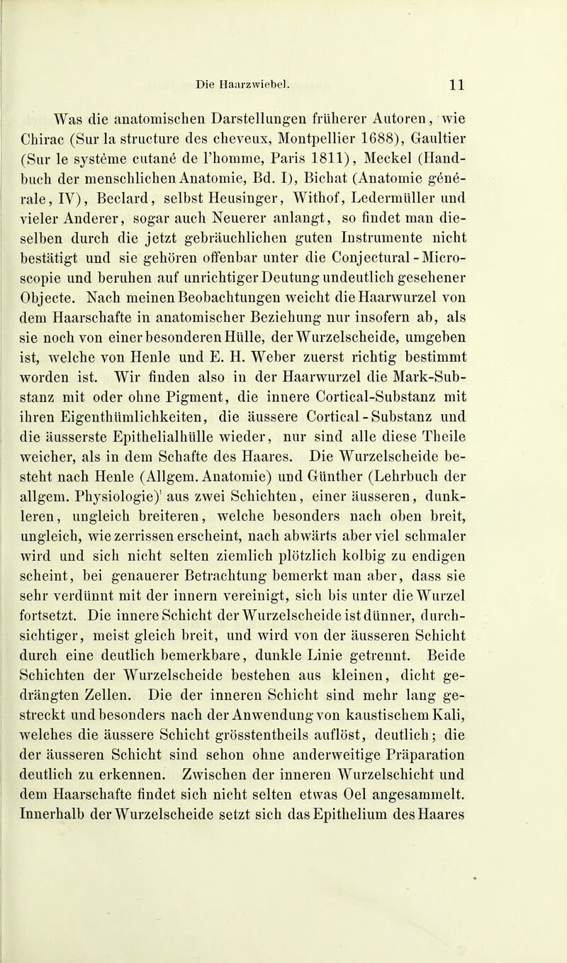 Was die anatomischen Darstellungen früherer Autoren, wie Chirac (Sur la structure des cheveux, Montpellier 1688), Gaultier (Sur le Systeme cutane de l'homme, Paris 1811), Meckel (Hand- buch der menschlichen Anatomie, Bd. I), Bichat (Anatomie gene- rale, IV), Beclard, selbst Heusinger, Withof, Ledermüller und vieler Anderer, sogar auch Neuerer anlangt, so findet man die- selben durch die jetzt gebräuchlichen guten Instrumente nicht bestätigt und sie gehören offenbar unter die Conjectural-Micro- scopie und beruhen auf unrichtiger Deutung undeutlich gesehener Objecte. Nach meinen Beobachtungen weicht die Haarwurzel von dem Haarschafte in anatomischer Beziehung nur insofern ab, als sie noch von einer besonderen Hülle, der Wurzelscheide, umgeben ist, welche von Henle und E. H. Weber zuerst richtig bestimmt worden ist. Wir finden also in der Haarwurzel die Mark-Sub- stanz mit oder ohne Pigment, die innere Cortical-Substanz mit ihren Eigenthümlichkeiten, die äussere Cortical-Substanz und die äusserste Epithelialhülle wieder, nur sind alle diese Theile weicher, als in dem Schafte des Haares. Die Wurzelscheide be- steht nach Henle (Allgem. Anatomie) und Günther (Lehrbuch der allgem. Physiologie)' aus zwei Schichten, einer äusseren, dunk- leren, ungleich breiteren, welche besonders nach oben breit, ungleich, wie zerrissen erscheint, nach abwärts aber viel schmaler wird und sich nicht selten ziemlich plötzlich kolbig zu endigen scheint, bei genauerer Betrachtung bemerkt man aber, dass sie sehr verdünnt mit der Innern vereinigt, sich bis unter die Wurzel fortsetzt. Die innere Schicht der Wurzelscheide ist dünner, durch- sichtiger, meist gleich breit, und wird von der äusseren Schicht durch eine deutlich bemerkbare, dunkle Linie getrennt. Beide Schichten der Wurzelscheide bestehen aus kleinen, dicht ge- drängten Zellen. Die der inneren Schicht sind mehr lang ge- streckt und besonders nach der Anwendung von kaustischem Kali, welches die äussere Schicht grösstentheils auflöst, deutlich; die der äusseren Schicht sind schon ohne anderweitige Präparation deutlich zu erkennen. Zwischen der inneren Wurzelschicht und dem Haarschafte findet sich nicht selten etwas Oel angesammelt. Innerhalb der Wurzelscheide setzt sich das Epithelium des Haares