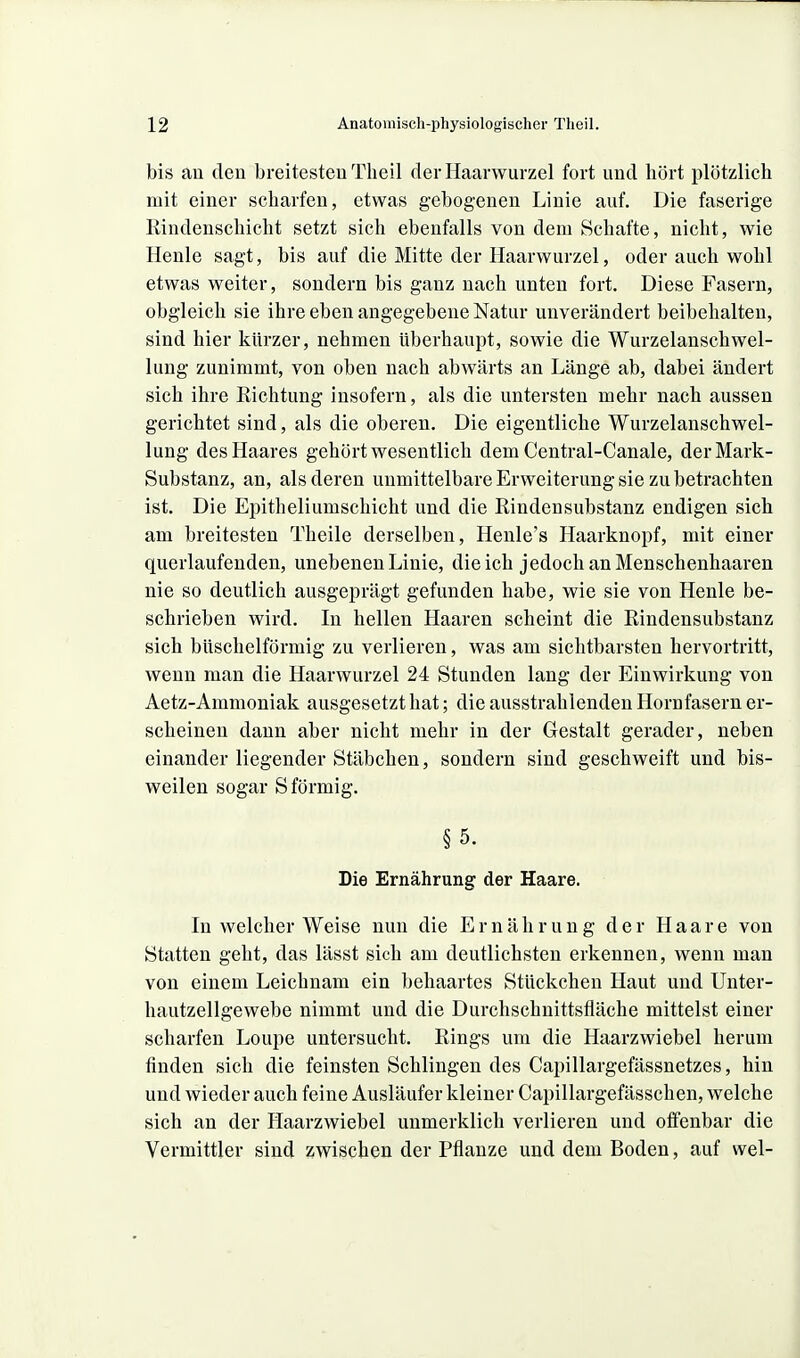 bis an den breitesten Theil der Haarwurzel fort und hört plötzlich mit einer scharfen, etwas gebogenen Linie auf. Die faserige ßindenschicht setzt sich ebenfalls von dem Schafte, nicht, wie Henle sagt, bis auf die Mitte der Haarwurzel, oder auch wohl etwas weiter, sondern bis ganz nach unten fort. Diese Fasern, obgleich sie ihre eben angegebene Natur unverändert beibehalten, sind hier kürzer, nehmen überhaupt, sowie die Wurzelanschwel- lung zunimmt, von oben nach abwärts an Länge ab, dabei ändert sich ihre Richtung insofern, als die untersten mehr nach aussen gerichtet sind, als die oberen. Die eigentliche Wurzelanschwel- lung des Haares gehört wesentlich dem Central-Canale, der Mark- Substanz, an, als deren unmittelbare Erweiterung sie zu betrachten ist. Die Epitheliumschicht und die Rindensubstanz endigen sich am breitesten Theile derselben, Henle's Haarknopf, mit einer querlaufenden, unebenen Linie, die ich jedoch an Menschenhaaren nie so deutlich ausgeprägt gefunden habe, wie sie von Henle be- schrieben wird. In hellen Haaren scheint die Rindensubstanz sich büschelförmig zu verlieren, was am sichtbarsten hervortritt, wenn man die Haarwurzel 24 Stunden lang der Einwirkung von Aetz-Ammoniak ausgesetzt hat; die ausstrahlenden Hornfasern er- scheinen dann aber nicht mehr in der Gestalt gerader, neben einander liegender Stäbchen, sondern sind geschweift und bis- weilen sogar S förmig. §5. Die Ernährung der Haare. In welcher Weise nun die Ernährung der Haare von Statten geht, das lässt sich am deutlichsten erkennen, wenn man von einem Leichnam ein behaartes Stückchen Haut und Unter- hautzellgewebe nimmt und die Durchschnittsfläche mittelst einer scharfen Loupe untersucht. Rings um die Haarzwiebel herum finden sich die feinsten Schlingen des Capillargefässnetzes, hin und wieder auch feine Ausläufer kleiner Capillargefässchen, welche sich an der Haarzwiebel unmerklich verlieren und offenbar die Vermittler sind zwischen der Pflanze und dem Boden, auf wel-