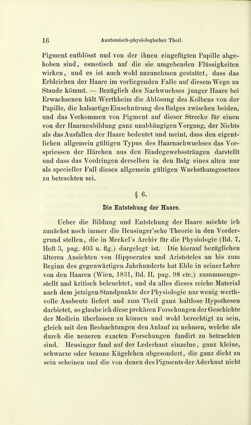 Pigment entblösst und von der ihnen eingefügten Papille abge- hoben sind, esmotisch auf die sie umgebenden Flüssigkeiten wirken, und es ist auch wohl anzunehmen gestattet, dass das Erbleichen der Haare im vorliegenden Falle auf diesem Wege zu Stande kömmt. — Bezüglich des Nachwuchses junger Haare bei Erwachsenen hält Werthheim die Ablösung des Kolbens von der Papille, die halsartige Einschnürung des Balges zwischen beiden, und das Vorkommen von Pigment auf dieser Strecke für einen von der Haarneubildung ganz unabhängigen Vorgang, der Nichts als das Ausfallen der Haare bedeutet und meint, dass den eigent- lichen allgemein gültigen Typus des Haarnachwuchses das Vor- spriessen der Härchen aus den Biudegewebssträngen darstellt und dass das Vordringen derselben in den Balg eines alten nur als specieller Fall dieses allgemein gültigen Wachsthumgesetzes zu betrachten sei. § 6. Die Entstehung der Haare. Ueber die Bildung und Entstehung der Haare möchte ich zunächst noch immer die Heusiuger'sche Theorie in den Vorder- grund stellen, die in Meckel's Archiv für die Physiologie (Bd. 7, Heft 3, pag. 403 u. flg.) dargelegt ist. Die hierauf bezüglichen älteren Ansichten von Hippocrates und Aristoteles an bis zum Beginn des gegenwärtigen Jahrhunderts hat Eble in seiner Lehre von den Haaren (Wien, 1831, Bd. II, pag. 98 etc.) zusammenge- stellt und kritisch beleuchtet, und da alles dieses reiche Material nach dem jetzigen Standpunkte der Physiologie nur wenig werth- volle Ausbeute liefert und zum Theil ganz haltlose Hypothesen darbietet, so glaube ich diese prekären Forschungen der Geschichte der Medicin überlassen zu können und wohl berechtigt zu sein, gleich mit den Beobachtungen den Anlauf zu nehmen, welche als durch die neueren exacten Forschungen fundirt zu betrachten sind. Heusinger fand auf der Lederhaut einzelne, ganz kleine, schwarze oder braune Kügelchen abgesondert, die ganz dicht zu sein scheinen und die von denen des Pigments der Aderhaut nicht