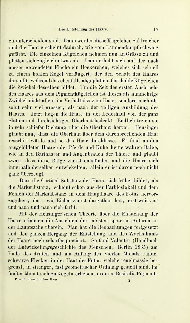 zu unterscheiden sind. Dann werden diese Kiigelclien zahlreicher und die Haut erscheint dadurch, wie vom Lampendampf schwarz gefärbt. Die einzelnen Kügelchen nehmen nun an Grösse zu und platten sich zugleich etwas ab. Dann erhebt sich auf der nach aussen gewendeten Fläche ein Höckerchen, welches sich schnell zu einem hohlen Kegel verlängert, der den Schaft des Haares darstellt, während das ebenfalls abgeplattete fast hohle Kügelchen die Zwiebel desselben bildet. Um die Zeit des ersten Ausbruchs des Haares aus dem Pigmentkügelchen ist dieses als nuumehrige Zwiebel nicht allein im Verhältniss zum Haar, sondern auch ab- solut sehr viel grösser, als nach der völligen Ausbildung des Haares. Jetzt liegen die Haare in der Lederhaut von der ganz glatten und durchsichtigen Oberhaut bedeckt. Endlich treten sie in sehr schiefer Richtung über die Oberhaut hervor. Heusinger glaubt nun, dass die Oberhaut über dem durchbrechenden Haar resorbirt würde und so das Haar durchlasse. Er fand an den ausgebildeten Haaren der Pferde und Kühe keine wahren Bälge, wie an den Barthaaren und Augenbrauen der Thiere und glaubt zwar, dass diese Bälge zuerst entstünden und die Haare sich innerhalb derselben entwickelten, allein er ist davon noch nicht ganz überzeugt. Dass die Cortical-Substanz der Haare sich früher bildet, als die Marksubstanz, scheint schon aus der Farblosigkeit und dem Fehlen der Marksubstanz in dem Haupthaare des Fötus hervor- zugehen, das, wie Bichat zuerst dargethan hat, erst weiss ist und nach und nach sich färbt. Mit der Heusinger'schen Theorie über die Entstehung der Haare stimmen die Ansichten der meisten späteren Autoren in der Hauptsache überein. Man hat die Beobachtungen fortgesetzt und den ganzen Hergang der Entstehung und des Wachsthums der Haare noch schärfer präcisirt. So fand Valentin (Handbuch der Entwickelungsgeschichte des Menschen, Berlin 1835) am Ende des dritten und am Anfang des vierten Monats runde, schwarze Flecken in der Haut des Fötus, welche regelmässig be- grenzt, in strenger, fast geometrischer Ordnung gestellt sind, im' fünften Monat sich zu Kegeln erheben, in deren Basis die Fignient- Pfaff, menachlicbea Haar. 9