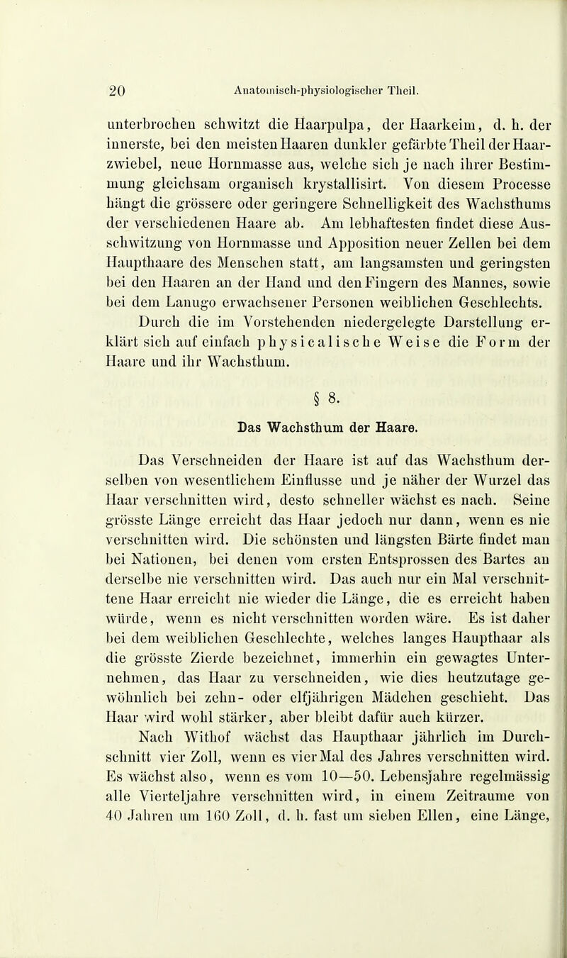 unterbrochen schwitzt die Haarpulpa, der Haarkeim, d. h. der innerste, bei den meisten Haaren dunkler gefärbte Theil der Haar- zwiebel, neue Hornmasse aus, welche sich je nach ihrer Bestim- mung gleichsam organisch krystallisirt. Von diesem Processe hängt die grössere oder geringere Schnelligkeit des Wachsthums der verschiedenen Haare ab. Am lebhaftesten findet diese Aus- schwitzung von Hornmasse und Apposition neuer Zellen bei dem Haupthaare des Menschen statt, am langsamsten und geringsten bei den Haaren an der Hand und den Fingern des Mannes, sowie bei dem Lanugo erwachsener Personen weiblichen Geschlechts. Durch die im Vorstehenden niedergelegte Darstellung er- klärt sich auf einfach physicalische Weise die Form der Haare und ihr Wachsthum. § 8. Das Wachsthum der Haare. Das Verschneiden der Haare ist auf das Wachsthum der- selben von wesentlichem Einflüsse und je näher der Wurzel das Haar verschnitten wird, desto schneller wächst es nach. Seine grösste Länge erreicht das Haar jedoch nur dann, wenn es nie verschnitten wird. Die schönsten und längsten Bärte findet man bei Nationen, bei denen vom ersten Entsprossen des Bartes an derselbe nie verschnitten wird. Das auch nur ein Mal verschnit- tene Haar erreicht nie wieder die Länge, die es erreicht haben würde, wenn es nicht verschnitten worden wäre. Es ist daher bei dem weiblichen Geschlechte, welches langes Haupthaar als die grösste Zierde bezeichnet, immerhin ein gewagtes Unter- nehmen, das Haar zu verschneiden, wie dies heutzutage ge- wöhnlich bei zehn- oder elfjährigen Mädchen geschieht. Das Haar wird wohl stärker, aber bleibt dafür auch kürzer. Nach Withof wächst das Haupthaar jährlich im Durch- schnitt vier Zoll, wenn es vier Mal des Jahres verschnitten wird. Es wächst also, wenn es vom 10—50. Lebensjahre regelmässig alle Vierteljahre verschnitten wird, in einem Zeiträume von 40 Jaliren um IGO Zoll, d. h. fast um sieben Ellen, eine Länge,
