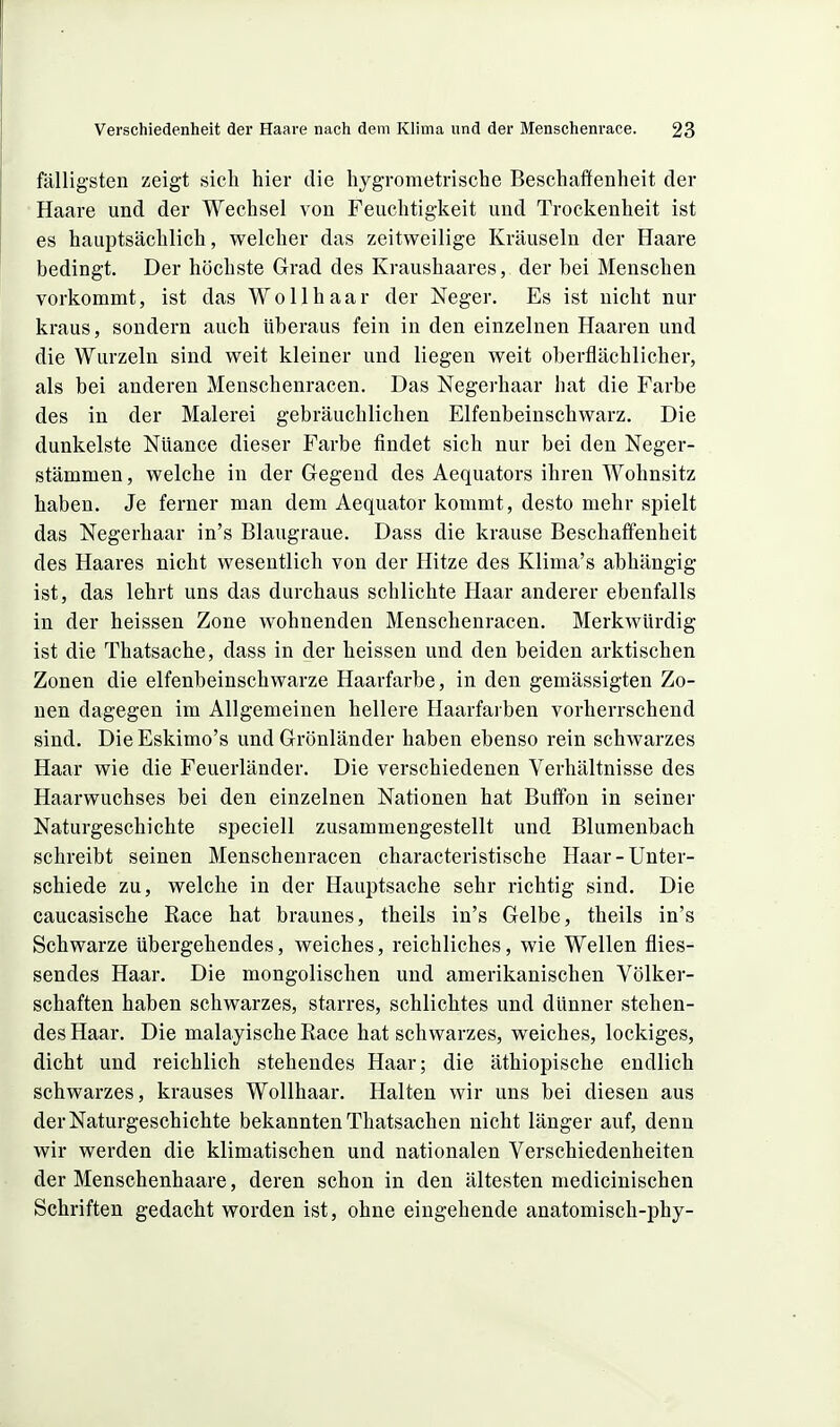 fälligsten zeigt sicli hier die liygrometrische Beschaffenheit der Haare und der Wechsel von Feuchtigkeit und Trockenheit ist es hauptsächlich, welcher das zeitweilige Kräuseln der Haare bedingt. Der höchste Grad des Kraushaares, der bei Menschen vorkommt, ist das Wollhaar der Neger. Es ist nicht nur kraus, sondern auch überaus fein in den einzelnen Haaren und die Wurzeln sind weit kleiner und liegen weit oberflächlicher, als bei anderen Menschenracen. Das Negerhaar hat die Farbe des in der Malerei gebräuchlichen Elfenbeinschwarz. Die dunkelste Nüance dieser Farbe findet sich nur bei den Neger- stämmen , welche in der Gegend des Aequators ihren Wohnsitz haben. Je ferner man dem Aequator kommt, desto mehr spielt das Negerhaar in's Blaugraue. Dass die krause Beschaffenheit des Haares nicht wesentlich von der Hitze des Klima's abhängig ist, das lehrt uns das durchaus schlichte Haar anderer ebenfalls in der heissen Zone wohnenden Menschenracen. Merkwürdig ist die Thatsache, dass in der heissen und den beiden arktischen Zonen die elfenbeinschwarze Haarfarbe, in den gemässigten Zo- nen dagegen im Allgemeinen hellere Haarfarben vorherrschend sind. DieEskimo's und Grönländer haben ebenso rein schwarzes Haar wie die Feuerländer. Die verschiedenen Verhältnisse des Haarwuchses bei den einzelnen Nationen hat Butfon in seiner Naturgeschichte speciell zusammengestellt und Blumenbach schreibt seinen Menschenracen characteristische Haar-Unter- schiede zu, welche in der Hauptsache sehr richtig sind. Die caucasische Race hat braunes, theils in's Gelbe, theils in's Schwarze Ubergehendes, weiches, reichliches, wie Wellen flies- sendes Haar. Die mongolischen und amerikanischen Völker- schaften haben schwarzes, starres, schlichtes und dünner stehen- des Haar. Die malayische Eace hat schwarzes, weiches, lockiges, dicht und reichlich stehendes Haar; die äthiopische endlich schwarzes, krauses Wollhaar. Halten wir uns bei diesen aus der Naturgeschichte bekannten Thatsachen nicht länger auf, denn wir werden die klimatischen und nationalen Verschiedenheiten der Menschenhaare, deren schon in den ältesten medicinischen Schriften gedacht worden ist, ohne eingehende anatomisch-phy-