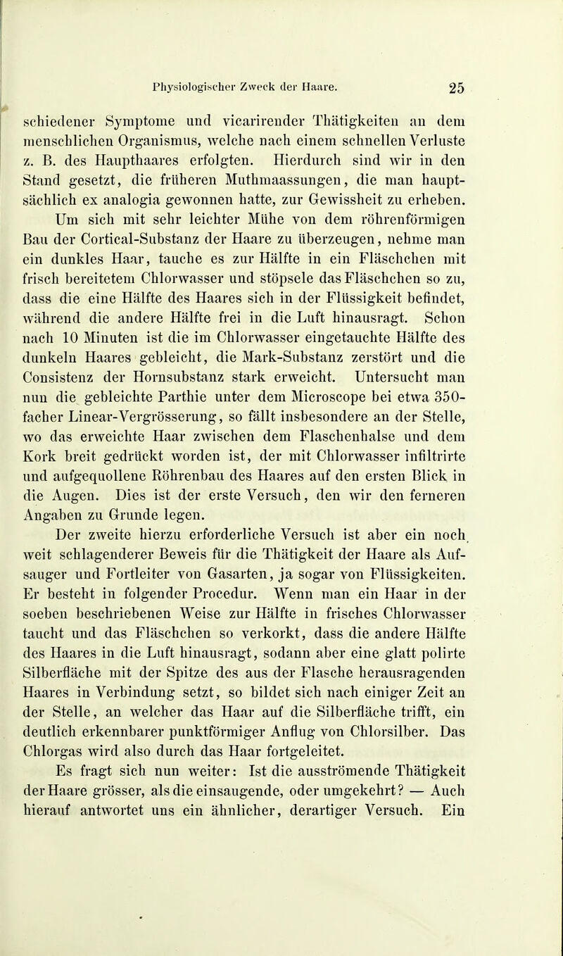 schiedener Symptome und vicarireuder Thätigkeiten au dem menschlichen Organismus, welche nach einem schnellen Verluste z. B. des Haupthaares erfolgten. Hierdurch sind wir in den Stand gesetzt, die früheren Muthmaassungen, die man haupt- sächlich ex analogia gewonnen hatte, zur Gewissheit zu erheben. Um sich mit sehr leichter Mühe von dem röhrenförmigen Bau der Cortical-Substanz der Haare zu überzeugen, nehme man ein dunkles Haar, tauche es zur Hälfte in ein Fläschchen mit frisch bereitetem Chlorwasser und stöpsele das Fläschchen so zu, dass die eine Hälfte des Haares sich in der Flüssigkeit befindet, während die andere Hälfte frei in die Luft hinausragt. Schon nach 10 Minuten ist die im Chlorwasser eingetauchte Hälfte des dunkeln Haares gebleicht, die Mark-Substanz zerstört und die Consistenz der Hornsubstanz stark erweicht. Untersucht man nun die gebleichte Parthie unter dem Microscope bei etwa 350- facher Linear-Vergrösserung, so fällt insbesondere an der Stelle, wo das erweichte Haar zwischen dem Flaschenhalse und dem Kork breit gedrückt worden ist, der mit Chlorwasser infiltrirte und aufgequollene Röhrenbau des Haares auf den ersten Blick in die Augen. Dies ist der erste Versuch, den wir den ferneren Angaben zu Grunde legen. Der zweite hierzu erforderliche Versuch ist aber ein noch_ weit schlagenderer Beweis für die Thätigkeit der Haare als Auf- sauger und Fortleiter von Gasarten, ja sogar von Flüssigkeiten. Er besteht in folgender Procedur. Wenn man ein Haar in der soeben beschriebenen Weise zur Hälfte in frisches Chlorwasser taucht und das Fläschchen so verkorkt, dass die andere Hälfte des Haares in die Luft hinausragt, sodann aber eine glatt polirte Silberfiäche mit der Spitze des aus der Flasche herausragenden Haares in Verbindung setzt, so bildet sich nach einiger Zeit an der Stelle, an welcher das Haar auf die Silberfläche trifft, ein deutlich erkennbarer punktförmiger Anflug von Chlorsilber. Das Chlorgas wird also durch das Haar fortgeleitet. Es fragt sich nun weiter: Ist die ausströmende Thätigkeit der Haare grösser, als die einsaugende, oder umgekehrt? — Auch hierauf antwortet uns ein ähnlicher, derartiger Versuch. Ein