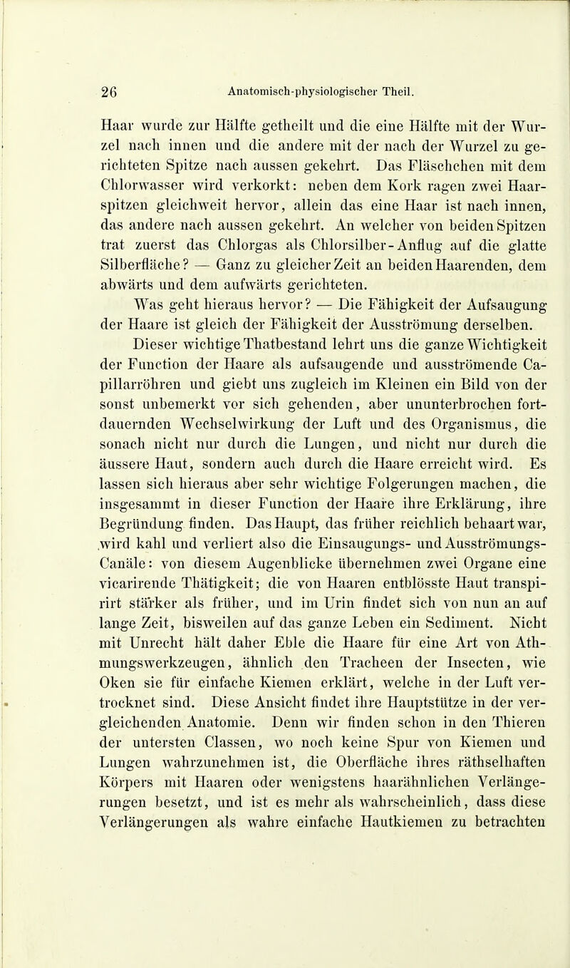 Haar wurde zur Hälfte getheilt und die eine Hälfte mit der Wur- zel nach innen und die andere mit der nach der Wurzel zu ge- richteten Spitze nach aussen gekehrt. Das Fläschchen mit dem Chlorwasser wird verkorkt: neben dem Kork ragen zwei Haar- spitzen gleichM'eit hervor, allein das eine Haar ist nach innen, das andere nach aussen gekehrt. An welcher von beiden Spitzen trat zuerst das Chlorgas als Chlorsilber-Anflug auf die glatte Silberfläche? — Ganz zu gleicher Zeit an beiden Haarenden, dem abwärts und dem aufwärts gerichteten. Was geht hieraus hervor? — Die Fähigkeit der Aufsaugung der Haare ist gleich der Fähigkeit der Ausströmung derselben. Dieser wichtige Thatbestand lehrt uns die ganze Wichtigkeit der Function der Haare als aufsaugende und ausströmende Ca- pillarröhren und giebt uns zugleich im Kleinen ein Bild von der sonst unbemerkt vor sich gehenden, aber ununterbrochen fort- dauernden Wechselwirkung der Luft und des Organismus, die sonach nicht nur durch die Lungen, und nicht nur durch die äussere Haut, sondern auch durch die Haare erreicht wird. Es lassen sich hieraus aber sehr wichtige Folgerungen machen, die insgesammt in dieser Function der Haaie ihre Erklärung, ihre Begründung finden. Das Haupt, das früher reichlich behaart war, .wird kahl und verliert also die Einsaugungs- und Ausströmungs- Canäle: von diesem Augenblicke übernehmen zwei Organe eine vicarirende Thätigkeit; die von Haaren entblösste Haut transpi- rirt stärker als früher, und im Urin findet sich von nun an auf lange Zeit, bisweilen auf das ganze Leben ein Sediment. Nicht mit Unrecht hält daher Eble die Haare für eine Art von Ath- mungswerkzeugen, ähnlich den Tracheen der Insecten, wie Oken sie für einfache Kiemen erklärt, welche in der Luft ver- trocknet sind. Diese Ansicht findet ihre Hauptstütze in der ver- gleichenden Anatomie. Denn wir finden schon in den Thieren der untersten Classen, wo noch keine Spur von Kiemen und Lungen wahrzunehmen ist, die Oberfläche ihres räthselhaften Körpers mit Haaren oder wenigstens haarähnlichen Verlänge- rungen besetzt, und ist es mehr als wahrscheinlich, dass diese Verlängerungen als wahre einfache Hautkiemen zu betrachten