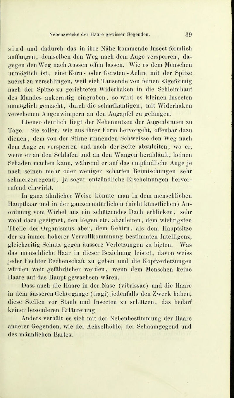 sind imtl dadurch das in ihre Nähe kommende Insect förmlic-h auffangen, demselben den Weg nach dem Auge versperren, da- gegen den Weg nach Aussen offen lassen. Wie es dem Menschen unmöglich ist, eine Korn- oder Gersten-Aehre mit der Spitze zuerst zu verschlingen, weil sich Tausende von feinen sägeförmig nach der Spitze zu gerichteten Widerhaken in die Schleimhaut des Mundes ankerartig eingraben, so wird es kleinen Insecten unmöglich gemacht, durch die scharfkantigen, mit Widerhaken versehenen Augenwimpern an den Augapfel zu gelangen. Ebenso deutlich liegt der Nebennutzen der Augenbrauen zu Tage. Sie sollen, wie aus ihrer Form hervorgeht, offenbar dazu dienen, dem von der Stirne rinnenden Schweisse den Weg nach dem Auge zu versperren und nach der Seite abzuleiten, wo er, wenn er an den Schläfen und an den Wangen herabläuft, keinen Schaden machen kann, während er auf das emptindliche Auge je nach seinen mehr oder weniger scharfen Beimischungen sehr schmerzerregend, ja sogar entzündliche Erscheinungen hervor- rufend einwirkt. In ganz ähnlicher Weise könnte man in dem menschlichen Haupthaar und in der ganzen natürlichen (nicht künstlichen) An- ordnung vom Wirbel aus ein schützendes Dach erblicken, sehr wohl dazu geeignet, den Regen etc. abzuleiten, dem Avichtigsten Theile des Organismus aber, dem Gehirn, als dem Hauptsitze der zu immer höherer Vervollkommnung bestimmten Intelligenz, gleichzeitig Schutz gegen äussere Verletzungen zu bieten. Was das menschliche Haar in dieser Beziehung leistet, davon weiss jeder Fechter Eechenschaft zu geben und die Kopfverletzungen würden weit gefährlicher werden, wenn dem Menschen keine Haare auf das Haupt gewachsen wären. Dass auch die Haare in der .Nase (vibrissae) und die Haare in dem äusseren Gehörgange (tragi) jedenfalls den Zweck haben, diese Stellen vor Staub und Insecten zu schützen, das bedarf keiner besonderen Erläuterung Anders verhält es sich mit der Nebenbestimmung der Haare anderer Gegenden, wie der Achselhöhle, der Schaamgegend und des männlichen Bartes.