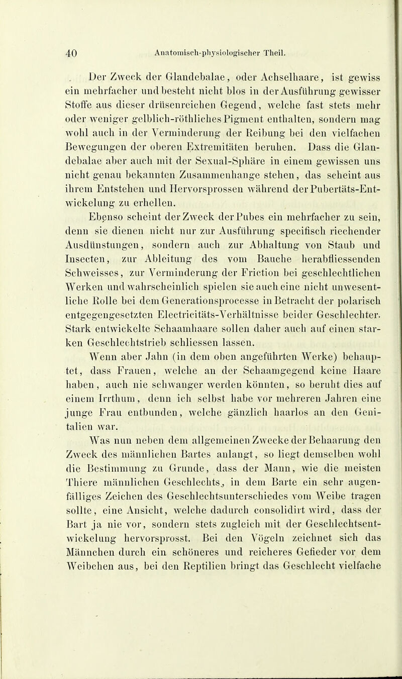 Der Zweck der Glaudebalae, oder Achselhaare, ist gewiss ein mehrfacher und besteht nicht blos in der Ausführung gewisser Stoffe aus dieser drüsenreichen Gegend, welche fast stets mehr oder weniger gelblich-röthliches Pigment enthalten, sondern mag wohl auch in der Verminderung der Reibung bei den vielfachen Bewegungen der oberen Extremitäten beruhen. Dass die Glan- debalae aber auch mit der Sexual-Sphäre in einem gewissen uns nicht genau bekannten Zusammenhange stehen, das scheint aus ihrem Entstehen und Hervorsi^rossen während der Pubertäts-Ent- wickelung zu erhellen. Ebenso scheint der Zweck derPubes ein mehrfacher zu sein, denn sie dienen nicht nur zur Ausführung specifisch riechender Ausdünstungen, sondern auch zur Abhaltung von Staub und Insecten, zur Ableitung des vom Bauche herabfliessenden Schweisses, zur Verminderung der Friction bei geschlechtlichen Werken und wahrscheinlich spielen sie auch eine nicht unwesent- liche Rolle bei dem Generationsprocesse in Betracht der polarisch entgegengesetzten Electricitäts-Verhältnisse beider Geschlechter. Stark entwickelte Schaamhaare sollen daher auch auf einen star- ken Geschlechtstrieb schliessen lassen. Wenn aber Jahn (in dem oben angeführten Werke) behaup- tet, dass Frauen, welche an der Schaamgegend keine Haare haben, auch nie schwanger werden könnten, so beruht dies auf einem Irrthum, denn ich selbst habe vor mehreren Jahren eine junge Frau entbunden, welche gänzlich haarlos an den Geni- talien war. Was nun neben dem allgemeinen Zwecke der Behaarung den Zweck des männlichen Bartes anlangt, so liegt demselben wohl die Bestimmung zu Grunde, dass der Mann, wie die meisten Thiere männlichen Geschlechts., in dem Barte ein sehr augen- fälliges Zeichen des Geschleehtsunterschiedes vom Weibe tragen sollte, eine Ansicht, welche dadurch consolidirt wird, dass der Bart ja nie vor, sondern stets zugleich mit der Geschlechtsent- wickelung hervorsprosst. Bei den Vögeln zeichnet sich das Männchen durch ein schöneres und reicheres Gefieder vor dem Weibchen aus, bei den Reptilien bringt das Geschlecht vielfache