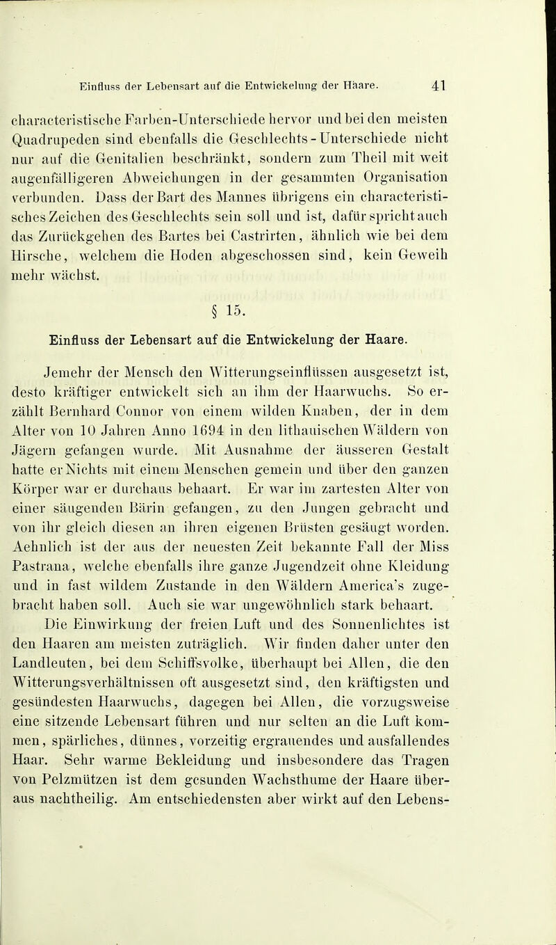 cliaracteristische Farben-Unterschiede hervor und bei den meisten Quadrupeden sind ebenfalls die Geschlechts-Unterschiede nicht nur auf die Genitalien beschränkt, sondern zum Theil mit weit augenfälligeren Abweichungen in der gesammten Organisation verbunden. Dass der Bart des Mannes übrigens ein characteristi- sches Zeichen des Geschlechts sein soll und ist, dafür sprichtauch das Zurückgehen des Bartes bei Castrirten, ähnlich wie bei dem Hirsche, welchem die Hoden abgeschossen sind, kein Geweih mehr wächst. § 15. Einfluss der Lebensart auf die Entwickelung der Haare. Jemehr der Mensch den Witterungseinflüssen ausgesetzt ist, desto kräftiger entwickelt sich an ihm der Haarwuchs. So er- zählt Bernhard Connor von einem wilden Knaben, der in dem Alter von 10 Jahren Anno 1694 in den lithauischen Wäldern von Jägern gefangen wurde. Mit Ausnahme der äusseren Gestalt hatte er Nichts mit einem Menschen gemein und über den ganzen Körper war er durchaus behaart. Er war im zartesten Alter von einer säugenden Bärin gefangen, zu den Jungen gebracht und von ihr gleich diesen an ihren eigenen Brüsten gesäugt worden. Aehnlich ist der aus der neuesten Zeit bekannte Fall der Miss Pastrana, welche ebenfalls ihre ganze Jugendzeit ohne Kleidung und in fast wildem Zustande in den Wäldern America's zuge- bracht haben soll. Auch sie war ungewöhnlich stark behaart. Die Einwirkung der freien Luft und des Sonnenlichtes ist den Haaren am meisten zuträglich. Wir finden daher unter den Landleuten, bei dem Schiffsvolke, überhaupt bei Allen, die den Witterungsverhältnissen oft ausgesetzt sind, den kräftigsten und gesündesten Haarwuchs, dagegen bei Allen, die vorzugsweise eine sitzende Lebensart führen und nur selten an die Luft kom- men , spärliches, dünnes, vorzeitig ergrauendes und ausfallendes Haar. Sehr warme Bekleidung und insbesondere das Tragen von Pelzmützen ist dem gesunden Wachsthume der Haare über- aus nachtheilig. Am entschiedensten aber wirkt auf den Lebens-