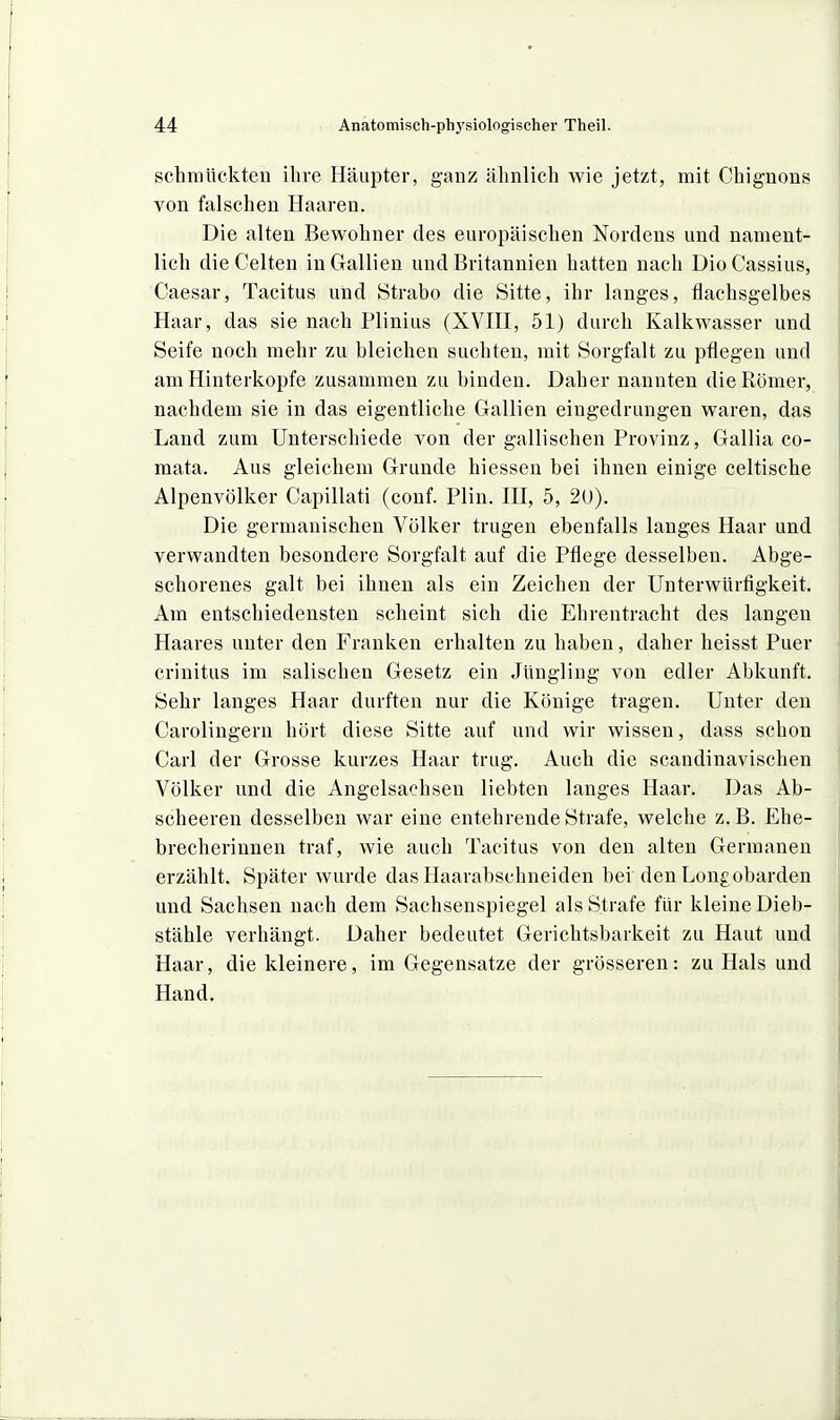 schmückten ihre Häupter, ganz ähnlich wie jetzt, mit Chignons von falschen Haaren. Die alten Bewohner des europäischen Nordens und nament- lich die Gelten in Gallien und Britannien hatten nach DioGassius, Gaesar, Tacitus und Strabo die Sitte, ihr langes, flachsgelbes Haar, das sie nach Plinius (XVIII, 51) durch Kalkwasser und Seife noch mehr zu bleichen suchten, mit Sorgfalt zu pflegen und am Hinterkopfe zusammen zu binden. Daher nannten die Römer, nachdem sie in das eigentliche Gallien eingedrungen waren, das Land zum Unterschiede von der gallischen Provinz, Gallia co- mata. Aus gleichem Grunde hiessen bei ihnen einige celtische Alpenvölker Capillati (conf. Plin. III, 5, 20). Die germanischen Völker trugen ebenfalls langes Haar und verwandten besondere Sorgfalt auf die Pflege desselben. Abge- schorenes galt bei ihnen als ein Zeichen der Unterwürfigkeit. Am entschiedensten scheint sich die Ehrentracht des langen Haares unter den Franken erhalten zu haben, daher heisst Puer crinitus im salischen Gesetz ein Jüngling von edler Abkunft. Sehr langes Haar durften nur die Könige tragen. Unter den Carolingern hört diese Sitte auf und wir wissen, dass schon Carl der Grosse kurzes Haar trug. Auch die scandinavischen Völker und die Angelsachsen liebten langes Haar. Das Ab- scheeren desselben war eine entehrende Strafe, welche z.B. Ehe- brecherinnen traf, wie auch Tacitus von den alten Germanen erzählt. Später wurde das Haarabschneiden bei den Long obarden und Sachsen nach dem Sachsenspiegel als Strafe für kleine Dieb- stähle verhängt. Daher bedeutet Gerichtsbarkeit zu Haut und Haar, die kleinere, im Gegensatze der grösseren: zu Hals und Hand.