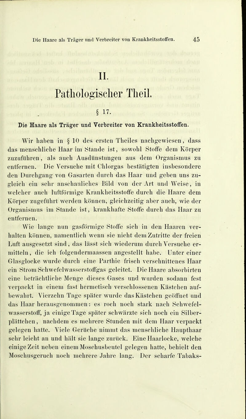 II. Pathologischer Theil. § 17. Die Haare als Träger und Verbreiter von Krankheitsstoffen. Wir haben in § 10 des ersten Theiles nachgewiesen, dass das menschliche Haar im Stande ist, sowohl Stoffe dem Körper zuzuführen, als auch Ausdünstungen aus dem Organismus zu entfernen. Die Versuche mit Chlorgas bestätigten insbesondere den Durchgang von Gasarten durch das Haar und geben uns zu- gleich ein sehr anschauliches Bild von der Art und Weise, in welcher auch luftförmige Krankheitsstotte durch die Haare dem Körper zugeführt werden können, gleichzeitig aber auch, wie der Organismus im Stande ist, krankhafte Stofi'e durch das Haar zu entfernen. Wie lange nun gasförmige Stoffe sich in den Haaren ver- halten können, namentlich wenn sie nicht dem Zutritte der freien Luft ausgesetzt sind, das lässt sich wiederum durch Versuche er- mitteln, die ich folgendermaassen angestellt habe. Unter einer Glasglocke wurde durch eine Farthie frisch verschnittenes Haar ein Strom Schwefelwasserstoffgas geleitet. Die Haare absorbirten eine beträchtliche Menge dieses Gases und wurden sodann fest verpackt in einem fast hermetisch verschlossenen Kästchen auf- bewahrt. Vierzehn Tage später wurde das Kästchen geöffnet und das Haar herausgenommen: es roch noch stark nach Schwefel- wasserstoff, ja einige Tage später schwärzte sich noch ein Silber- plättchen , nachdem es mehrere Stunden mit dem Haar verpackt gelegen hatte. Viele Gerüche nimmt das menschliche Haupthaar sehr leicht an und hält sie lange zurück. Eine Haarlocke, welche einige Zeit neben einem Moschusbeutel gelegen hatte, behielt den Moschusgeruch noch mehrere Jahre lang. Der scharfe Tabaks-