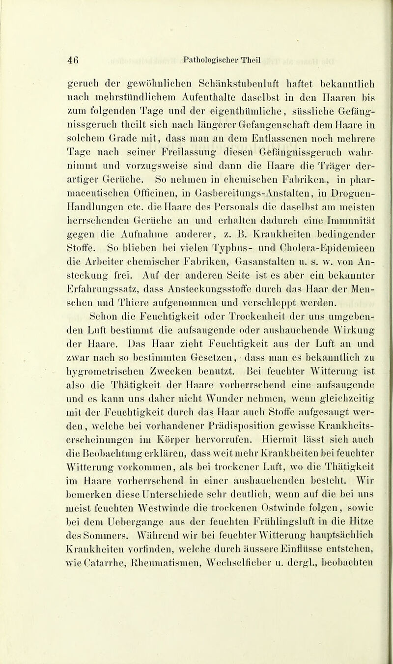 gerucli der gewöhnlichen Schänkstubenluft haftet bekanntlich nach mehrstnndlichem Aufenthalte daselbst in den Haaren bis zum folgenden Tage und der eigenthümliche, süssliche Gefäng- nissgeruch tlieilt sich nach längerer Gefangenschaft dem Haare in solchem Grade mit, dass man an dem Entlassenen noch mehrere Tage nach seiner Freilassung diesen Gefängnissgeruch wahr- nimmt und vorzugsweise sind dann die Haare die Träger der- artiger Gerüche. So nehmen in chemischen Fabriken , in phar- maceutischcn Officinen, in Gasbereitungs-Anstalten, in Droguen- Handlungen etc. die Haare des Personals die daselbst am meisten herrschenden Gerüche an und erhalten dadurch eine Immunität gegen die Aufnahme anderer, z. B. Krankheiten bedingender Stoffe. So blieben bei vielen Typhus- und Cholera-Epidemieen die Arbeiter chemischer Fabriken^ Gasanstalten u. s. w. von An- steckung frei. Auf dei* anderen Seite ist es aber ein bekannter Erfahrungssatz, dass Ansteckungsstoffe durch das Haar der Men- schen und Thiere aufgenommen und verschleppt werden. Schon die Feuchtigkeit oder Trockenheit der uns umgeben- den Luft bestimmt die aufsaugende oder aushauchende Wirkung der Haare. Das Haar zieht Feuchtigkeit aus der Luft an und zwar nach so bestimmten Gesetzen, dass man es bekanntlich zu hj'grometrisehen Zwecken benutzt. Bei feuchter Witterung ist also die Thätigkeit der Haare vorherrschend eine aufsaugende und es kann uns daher nicht Wunder nehmen, wenn gleichzeitig mit der Feuchtigkeit durch das Haar auch Stotfe aufgesaugt wer- den , welche bei vorhandener Prädisposition gewisse Kranklieits- erscheinungen im Körper hervorrufen. Hiermit lässt sich auch die Beobachtung erklären, dass weit mehr Krankheiten bei feuchter Witterung vorkommen, als bei trockener Luft, wo die Thätigkeit im Haare vorherrschend in einer aushauchenden besteht. Wir bemerken diese Unterschiede sehr deutlich, wenn auf die bei uns meist feuchten Westwinde die trockenen Ostwinde folgen, sowie bei dem Uebergange aus der feuchten Frühlingsluft in die Hitze des Sommers. Während wir bei feuchter Witterung hauptsächlich Krankheiten vorfinden, welche durch äussere Einflüsse entstehen, wieCatarrhe, Rheumatismen, Wechselfieber u. dergl., beobachten