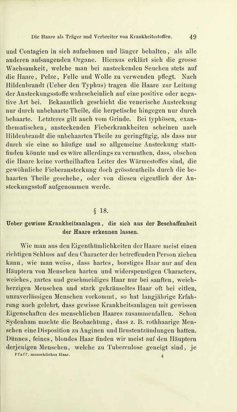 und Contagien in sich aufnehmen und länger behalten, als alle anderen aufsaugenden Organe. Hieraus erklärt sich die grosse Wachsamkeit, welche man bei ansteckenden Seuchen stets auf die Haare, Pelze, Felle und Wolle zu verwenden pflegt. Nach Hildenbrandt (lieber den Typhus) tragen die Haare zur Leitung der Ansteckungsstolfe wahrscheinlich auf eine positive oder nega- tive Art bei. Bekanntlich geschieht die venerische Ansteckung nur durch unbehaarte Theile, die herpetische hingegen nur durch behaarte. Letzteres gilt auch vom Grinde. Bei typhösen, exau- thematischen, ansteckenden Fieberkrankheiten scheinen nach Hildenbrandt die unbehaarten Theile zu geringfügig, als dass nur durch sie eine so häufige und so allgemeine Ansteckung statt- finden könnte und es wäre allerdings zu vermuthen, dass, obschon die Haare keine vortheilhaften Leiter des Wärmestoffes sind, die gewöhnliche Fieberansteckung doch grösstentheils durch die be- haarten Theile geschehe, oder von diesen eigentlich der An- steckungsstotf aufgenommen werde. § 18. Uebei' gewisse Krankheitsanlagen, die sich aus der Beschaffenheit der Haare erkennen lassen. Wie man aus den Eigenthümlichkeiten der Haare meist einen richtigen Schluss auf den Character der betreffenden Person ziehen kann, wie man weiss, dass hartes, borstiges Haar nur auf den Häuptern von Menschen harten und widerspenstigen Characters, weiches, zartes und geschmeidiges Haar nur bei sanften, weich- herzigen Menschen und stark gekräuseltes Haar oft bei eitlen, unzuverlässigen Menschen vorkommt, so hat langjährige Erfah- rung auch gelehrt, dass gewisse Krankheitsanlagen mit gewissen Eigenschaften des menschlichen Haares zusammenfallen. Schon Sydenham machte die Beobachtung, dass z. B. rothhaarige Men- schen eine Disposition zu Anginen und Brustentzündungen hatten. Dünnes, feines, blondes Haar finden wir meist auf den Häuptern derjenigen Menschen, welche zu Tuberculose geneigt sind, je tfaff, menschliches Haar. a