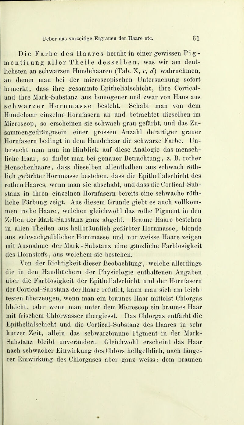 Die Farbe des Haares beruht in einer gewissen Pig- mentirung aller Theile desselben, was wir am deut- lichsten an schwarzen Hundehaaren (Tab. X, c, d) wahrnehmen, an denen mau bei der microscopischen Untersuchung sofort bemerkt, dass ihre gesammte Epithelialschicht, ihre Cortical- und ihre Mark-Substanz aus homogener und zwar von Haus aus schwarzer Hornmasse besteht. Schabt man von dem Hundehaar einzelne Hornfasern ab und betrachtet dieselben im Microscop, so erscheinen sie schwach grau gefärbt, und das Zu- sammengedrängtsein einer grossen Anzahl derartiger grauer Hornfasern bedingt in dem Hundehaar die schwarze Farbe. Un- tersucht man nun im Hinblick auf diese Analogie das mensch- liche Haar, so findet man bei genauer Betrachtung, z. B. rother Menschenhaare, dass dieselben allenthalben aus schwach röth- lich gefärbter Hornmasse bestehen, dass die Epithelialschicht des rothen Haares, wenn man sie abschabt, und dass die Cortical-Sub- stanz in ihren einzelnen Hornfasern bereits eine schwache röth- liche Färbung zeigt. Aus diesem Grunde giebt es auch vollkom- men rothe Haare, welchen gleichwohl das rothe Pigment in den Zellen der Mark-Substanz ganz abgeht. Braune Haare bestehen in allen Tlieilen aus hellbräunlich gefärbter Hornmasse, blonde aus schwachgelblicher Hornmasse und nur weisse Haare zeigen mit Ausnahme der Mark-Substanz eine gänzliche Farblosigkeit des Hornstoffs, aus welchem sie bestehen. Von der Richtigkeit dieser Beobachtung, welche allerdings die in den Handbüchern der Physiologie enthaltenen Angaben über die Farblosigkeit der Epithelialschicht und der Hornfasern der Cortical-Substanz der Haare refutirt, kann man sich am leich- testen Uberzeugen, wenn man ein braunes Haar mittelst Chlorgas bleicht, oder wenn man unter dem Microscop ein braunes Haar mit frischem Chlorwasser übergiesst. Das Chlorgas entfärbt die Epithelialschicht und die Cortical-Substanz des Haares in sehr kurzer Zeit, allein das schwarzbraune Pigment in der Mark- Substanz bleibt unverändert. Gleichwohl erscheint das Haar nach schwacher Einwirkung des Chlors hellgelblich, nach länge- rer Einwirkung des Chlorgases aber ganz weiss: dem braunen