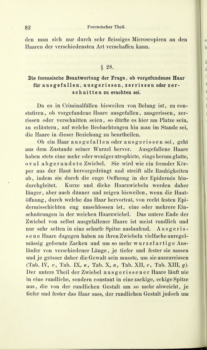 den man sich nur durch sehr fleissiges Microscopiren an den Haaren der verschiedensten Art verschaffen kann. § 28. Die forensische Beantwortung der Frage, ob vorgefundenes Haar für ausgefallen, ausgerissen, zerrissen oder zer- schnitten zu erachten sei. Da es in Criminalfällen bisweilen von Belang ist, zu con- statiren, ob vorgefundene Haare ausgefallen, ausgerissen, zer- rissen oder verschnitten seien, so dürfte es hier am Platze sein, zu erläutern, auf welche Beobachtungen hin man im Stande sei, die Haare in dieser Beziehung zu beurtheilen. Ob ein Haar ausgefallen oder ausgerissen sei, geht aus dem Zustande seiner Wurzel hervor. Ausgefallene Haare haben stets eine mehr oder weniger atrophirte, rings herum glatte, oval abgerundete Zwiebel. vSie wird wie ein fremder Kör- per aus der Haut hervorgedrängt und streift alle Rauhigkeiten ab, indem sie durch die enge Oeffnung in der Epidermis hin- durchgleitet. Kurze und dicke Haarzwiebeln werden daher länger, aber auch dünner und zeigen bisweilen, wenn die Haut- öffnung, durch welche das Haar hervortrat, von recht festen Epi- dermisschichten eng umschlossen ist, eine oder mehrere Ein- schnürungen in der weichen Haarzwiebel. Das untere Ende der Zwiebel von selbst ausgefallener Haare ist meist rundlich und nur sehr selten in eine scharfe Spitze auslaufend. Ausgeris- sene Haare dagegen haben an ihren Zwiebeln vielfache unregel- mässig geformte Zacken und um so mehr wurzelartige Aus- läufer von verschiedener Länge, je tiefer und fester sie sassen und je grösser daher die Gewalt sein musste, um sieauszureissen (Tab. IV, c, Tab. IX, a, Tab. X, a, Tab. XII, e, Tab. XHI, g). Der untere Theil der Zwiebel ausgerissener Haare läuft nie in eine rundliche, sondern constant in eine zackige, eckige Spitze aus, die von der rundlichen Gestalt um so mehr abweicht, je tiefer und fester das Haar sass, der rundlichen Gestalt jedoch um