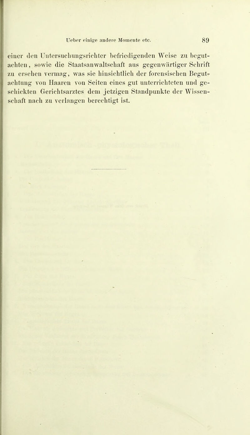 eiuei- den Uutersucliuiigsrichter hefriedigeiiden Weise zu begut- achten , sowie die Staatsanwaltschaft aus gegenwärtiger Schrift zu ersehen vermjig, was sie hinsichtlich der forensischen Begut- achtung von Haaren von Seiten eines gut unterrichteten und ge- schickten Gerichtsarztes dem jetzigen Standpunkte der Wissen- schaft nach zu verlangen berechtigt ist.