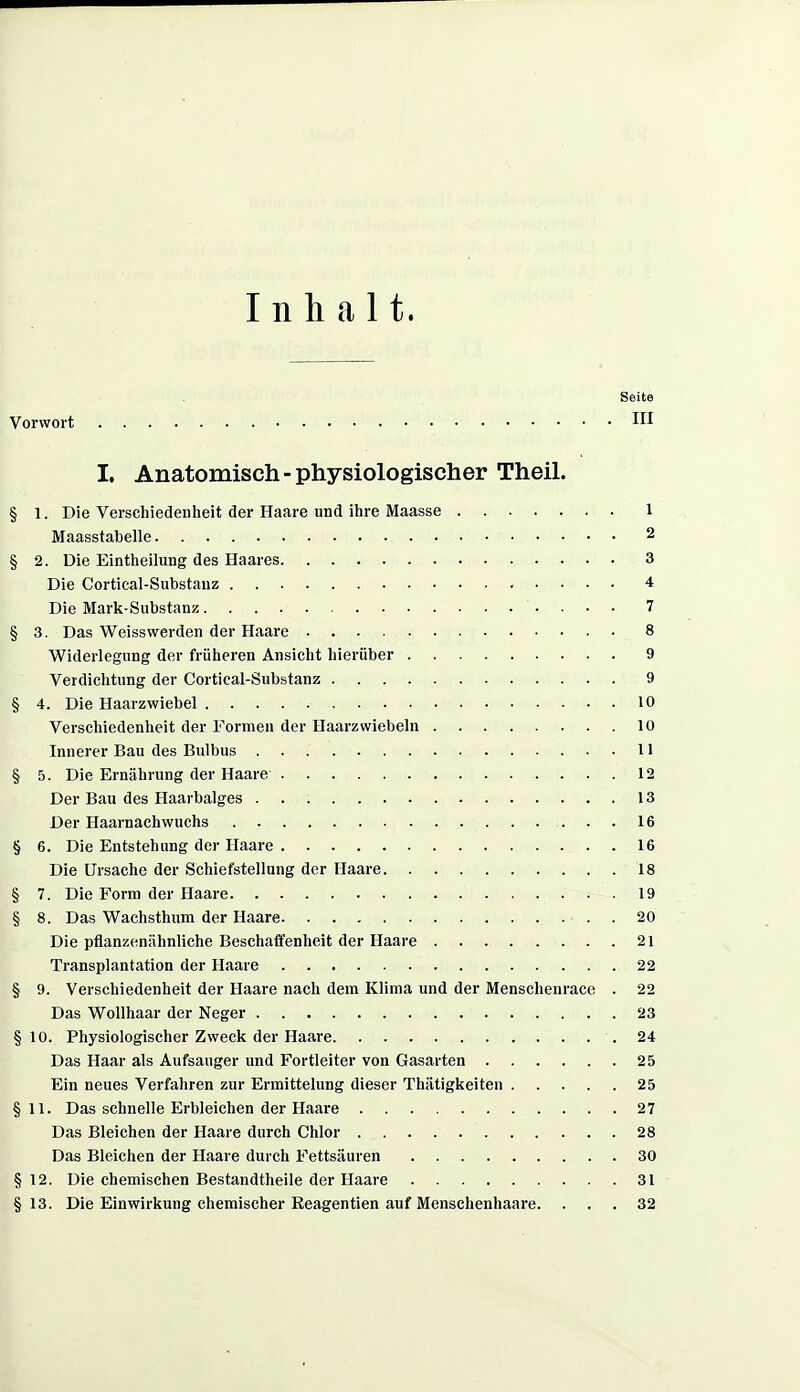 Inhalt. Seite Vorwort HI I. Anatomisch-physiologischer Theil. § 1. Die Verschiedenheit der Haare und ihre Maasse 1 Maasstabelle 2 § 2. Die Eintheilung des Haares 3 Die Cortical-Substauz , . . . . 4 Die Mark-Substanz 7 § 3. Das Weisswerden der Haare 8 Widerlegung der früheren Ansicht hierüber 9 Verdichtung der Cortieal-Substanz 9 § 4. Die Haarzwiebel 10 Verschiedenheit der Formen der Haarzwiebeln 10 Innerer Bau des Bulbus 11 § 5. Die Ernährung der Haare 12 Der Bau des Haarbalges 13 Der Haarnachwuchs 16 § 6. Die Entstehung der Haare 16 Die Ursache der Schiefstellung der Haare 18 § 7. Die Form der Haare 19 § 8. Das Wachsthum der Haare . 20 Die pflanzenähnliche Beschafifenheit der Haare 21 Transplantation der Haare 22 § 9. Verschiedenheit der Haare nach dem Klima und der Menschenrace . 22 Das Wollhaar der Neger 23 § 10. Physiologischer Zweck der Haare 24 Das Haar als Aufsauger und Fortleiter von Gasarten 25 Ein neues Verfahren zur Ermittelung dieser Thätigkeiten 25 §11. Das schnelle Erbleichen der Haare 27 Das Bleichen der Haare durch Chlor 28 Das Bleichen der Haare durch Fettsäuren 30 § 12. Die chemischen Bestandtheile der Haare 31 §13. Die Einwirkung chemischer Eeagentien auf Menschenhaare. ... 32