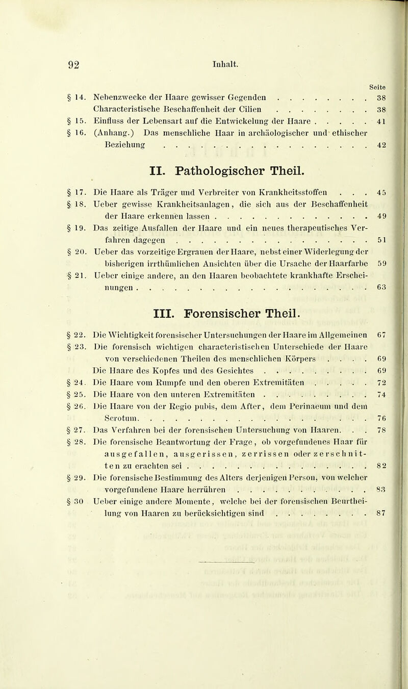 Seite §14. Nebenzwecke der Haare gewisser Gegenden 38 Cliaracteristische Beschaffenheit der Cilien 38 § 15. Einfliiss der Lebensart auf die Entwickelung der Haare 41 § 16. (Anhang.) Das menschliche Haar in archäologischer und ethischer Beziehung 42 II. Pathologischer Theil. §17. Die Haare als Träger und Verbreiter von Krankheitsstoffen . . . 45 §18. Ueber gewisse Krankheitsaulagen, die sich ans der Beschaffenheit der Haare erkennen lassen 49 §19. Das zeitige Ausfallen der Haare und ein neues therapeutisches Ver- fahren dagegen 51 § 20. Ueber das vorzeitige Ergrauen der Haare, nebst einer Widerlegung der bisherigen irrthümlichen Ansichten über die Ursache der Haarfarbe 59 §21. Ueber einige andere, an den Haaren beobachtete krankhafte Erschei- nungen 63 III. Forensischer Theil. § 22. Die Wichtigkeit forensischer Untersuchungen der Haare im Allgemeinen 67 § 23. Die forcnsiscli wichtigen characteristisclien Unterschiede der Haare von verschiedenen Theilen des menschliehen Körpers .... 09 Die Haare des Kopfes und des Gesichtes 69 § 24. Die Haare vom Eumpfe und den oberen Extremitäten 72 § 25. Die Haare von den unteren Extremitäten 74 § 26. Die Haare von der Regio pubis, dem After, dem Perinaeum und dem Scrotum ... 76 § 27. Das Verfahren bei der forensischen Untersuchung von Haaren. . . 78 § 28. Die forensische Beantwortung der Frage, ob vorgefundenes Haar für ausgefallen, ausgerissen, zerrissen oder zerschnit- ten zu erachten sei 82 § 29. Die forensische Bestimmung des Alters derjenigen Person, von welcher vorgefundene Haare herrühren 83 § 30 Ueber einige andere Momente, welche bei der forensischen Beurthei- lung von Haaren zu berücksichtigen sind 87