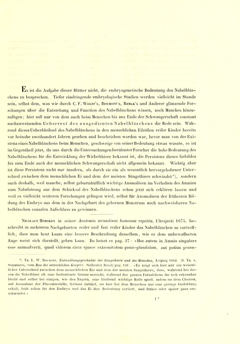 Es ist die Aufgabe dieser Blätter nicht, die embryogenelische Bedeutung des Nabelbläs- chens zu besprechen. Tiefer eindringende embryologische Studien werden vielleicht im Stande sein, selbst dem, was wir durch C.F.Wolff’s, Bischoff’s, Remak’s und Anderer glänzende For- schungen über die Entstehung und Function des Nabelbläschens wissen, noch Manches hinzu- zufügen ; hier soll nur von dem auch beim Menschen bis ans Ende der Schwangerschaft constant nachzuweisenden Ue her res t des a u sge d ien te n Na b el b 1 äs ch en s dieRedesein. Wäh- rend dieses Ueberbleibsel des Nabelbläschens in den menschlichen Eihüllen reifer Kinder bereits vor beinahe zweihundert Jahren gesehen und beschrieben worden war, bevor man von der Exi- stenz eines Nabelbläschens beim Menschen, geschweige von seiner Bedeutung etwas wusste, so ist im Gegentheil jetzt, da uns durch dieUntersuchungenberühmterForscher die hohe Bedeutung des Nabelbläschens für die Entwicklung der Wirbelthiere bekannt ist, die Persistenz dieses Gebildes bis zum Ende auch der menschlichen Schwangerschaft nicht allgemein bekannt. Wichtig aber ist diese Persistenz nicht nur insofern, als durch sie ein als wesentlich hervorgehobener Unter- schied zwischen dem menschlichen Ei und dem der meisten Säugethiere schwindet*), sondern auch deshalb, weil manche, selbst geburtshülflich wichtige Anomalieen im Verhalten des Amnion zum Nabelstrang aus dem Schicksal des Nabelbläschens schon jetzt sich erklären lassen und weil es vielleicht weiteren Forschungen gelingen wird, selbst für Anomalieen der frühesten Bil- dung des Embryo aus dem in der Nachgeburt des gebornen Monstrum noch nachweisbaren Na- belbläschen causalen Aufschluss zu gewinnen. Nicolaus Hoboken in seiner Anaiomia secundinae humanae repetita, Ultrajecti 1675, be- schreibt in mehreren Nachgeburten reifer und fast reifer Kinder das Nabelbläschen so vortreff- lich, dass man heut kaum eine bessere Beschreibung desselben, wie es dem unbewaffneten Auge meist sich darstellt, geben kann. Da heisst es pag. 37 : »Hocautem in Amnio singulare esse animadverli, quod viderem circa ejusce extremitatem quasi-glandulam, aut potius granu- *) Th. L. W. Bischoff, Entwicklungsgeschichte der Säugethiere und des Menschen, Leipzig 1S42. (S. Th. v. Söjuieiung, vom Bau des menschlichen Körpers. Siebenter Band) pag. 131 . »Es zeigt sich hier nur ein wesent- licher Unterschied zwischen dem menschlichen Eie und dem der meisten Säugethiere, dass, während bei die- sen die Nabelblase oft eine bedeutende Grösse erreicht, während des ganzen Fötuslebens für sich erkennbar bleibt und selbst bei einigen, wie den Nagern, eine bleibend wichtige Rolle spielt, indem sie dem Chorion, mit Ausnahme der Placentarstelle, Gelasse zulührt, sie hier bei dem Menschen nur eine geringe Ausbildung erhält, früh schon für den Embryo und das Ei ihre Bedeutung verliert, und früher oder später ganz ver- schwindet. «